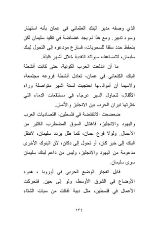 ‫ﺍﻟﺫﻱ ﻭﺼﻔﻪ ﻤﺩﻴﺭ ﺍﻟﺒﻨﻙ ﺍﻟﻌﺜﻤﺎﻨﻲ ﻓﻲ ﻋﻤﺎﻥ ﺒﺄﻨﻪ ﺍﺴﺘﻬﺘﺎﺭ‬
‫ﻭﺴﻭﺀ ﺘﺩﺒﻴﺭ. ﻭﻤﻊ ﻫﺫﺍ ﻟﻡ ﻴﺠﺩ ﻏﻀﺎﻀﺔ ﻓﻲ ﺘﻘﻠﻴﺩ ﺴﻠﻴﻤﺎﻥ ﻟﻜﻥ‬
‫ﺒﺘﺤﻔﻅ ﺤﺩﺩ ﺴﻘﻔﺎ ﻟﻠﺴﺤﻭﺒﺎﺕ، ﻓﺴﺎﺭﻉ ﻤﻭﺩﻋﻭﻩ ﺇﻟﻰ ﺍﻟﺘﺤﻭل ﻟﺒﻨﻙ‬
                                       ‫ﹰ‬
        ‫ﺴﻠﻴﻤﺎﻥ، ﻟﺘﺘﻀﺎﻋﻑ ﺴﻴﻭﻟﺘﻪ ﺍﻟﻨﻘﺩﻴﺔ ﺨﻼل ﺃﺸﻬﺭ ﻗﻠﻴﻠﺔ.‬
‫ﻤﺎ ﺃﻥ ﺍﻨﺩﻟﻌﺕ ﺍﻟﺤﺭﺏ ﺍﻟﻜﻭﻨﻴﺔ، ﺤﺘﻰ ﻜﺎﻨﺕ ﺃﻨﺸﻁﺔ‬
‫ﺍﻟﺒﻨﻙ ﺍﻟﻜﻨﻌﺎﻨﻲ ﻓﻲ ﻋﻤﺎﻥ، ﺘﻌﺎﺩل ﺃﻨﺸﻁﺔ ﻓﺭﻭﻋﻪ ﻤﺠﺘﻤﻌﺔ،‬
‫ﻭﻻﺴﻴﻤﺎ ﺃﻥ ﺃﻤﻭﺍﻟـﻬﺎ ﺍﺤﺘﺠﺒﺕ ﻟﺴﺘﺔ ﺃﺸﻬﺭ ﻤﺘﻭﺍﺼﻠﺔ ﻭﺭﺍﺀ‬
‫ﺍﻷﻗﻔﺎل، ﻟﺘﺤﺎﻭل ﺍﻟﺴﻴﺭ ﻋﺭﺠﺎﺀ ﻓﻲ ﻤﺴﺘﻨﻘﻌﺎﺕ ﺍﻟﺩﻤﺎﺀ ﺍﻟﺘﻲ‬
              ‫ﺨﺜﺭﺘﻬﺎ ﻨﻴﺭﺍﻥ ﺍﻟﺤﺭﺏ ﺒﻴﻥ ﺍﻻﻨﺠﻠﻴﺯ ﻭﺍﻷﻟﻤﺎﻥ.‬
‫ﻀﻌﻀﻌﺕ ﺍﻻﻨﺘﻔﺎﻀﺔ ﻓﻲ ﻓﻠﺴﻁﻴﻥ، ﺍﻗﺘﺼﺎﺩﻴﺎﺕ ﺍﻟﻌﺭﺏ‬
‫ﻭﺍﻟﻴﻬﻭﺩ ﻭﺍﻻﻨﺠﻠﻴﺯ، ﻓﺎﻏﺘﺎل ﺍﻟﺴﻭﻕ ﺍﻟﻤﻀﻁﺭﺏ ﺍﻟﻜﺜﻴﺭ ﻤﻥ‬
‫ﺍﻷﻋﻤﺎل. ﻭﻟﻭﻻ ﻓﺭﻉ ﻋﻤﺎﻥ، ﻜﻤﺎ ﻅل ﻴﺭﺩﺩ ﺴﻠﻴﻤﺎﻥ، ﻻﻨﺘﻘل‬
‫ﺍﻟﺒﻨﻙ ﺇﻟﻰ ﺨﺒﺭ ﻜﺎﻥ، ﺃﻭ ﺘﺤﻭل ﺇﻟﻰ ﺩﻜﺎﻥ، ﻷﻥ ﺍﻟﺒﻨﻭﻙ ﺍﻷﺨﺭﻯ‬
‫ﻤﺩﻋﻭﻤﺔ ﻤﻥ ﺍﻟﻴﻬﻭﺩ ﻭﺍﻻﻨﺠﻠﻴﺯ، ﻭﻟﻴﺱ ﻤﻥ ﺩﺍﻋﻡ ﻟﺒﻨﻙ ﺴﻠﻴﻤﺎﻥ‬
                                         ‫ﺴﻭﻯ ﺴﻠﻴﻤﺎﻥ.‬
‫ﻗﺎﺒل ﺍﻨﻔﺠﺎﺭ ﺍﻟﻭﻀﻊ ﺍﻟﺤﺭﺒﻲ ﻓﻲ ﺃﻭﺭﻭﺒﺎ ، ﻫﺩﻭﺀ‬
‫ﺍﻷﻭﻀﺎﻉ ﻓﻲ ﺍﻟﺸﺭﻕ ﺍﻷﻭﺴﻁ، ﻭﻟﻭ ﺇﻟﻰ ﺤﻴﻥ. ﻓﺘﺤﺭﻜﺕ‬
‫ﺍﻷﻋﻤﺎل ﻓﻲ ﻓﻠﺴﻁﻴﻥ، ﻤﺜل ﺩﺒﺒﺔ ﺃﻓﺎﻗﺕ ﻤﻥ ﺴﺒﺎﺕ ﺍﻟﺸﺘﺎﺀ‬


                        ‫٤٣١‬
 