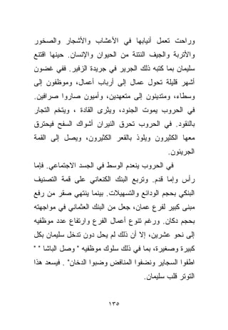 ‫ﻭﺭﺍﺤﺕ ﺘﻌﻤل ﺃﻨﻴﺎﺒﻬﺎ ﻓﻲ ﺍﻷﻋﺸﺎﺏ ﻭﺍﻷﺸﺠﺎﺭ ﻭﺍﻟﺼﺨﻭﺭ‬
‫ﻭﺍﻷﺘﺭﺒﺔ ﻭﺍﻟﺠﻴﻑ ﺍﻟﻨﺘﻨﺔ ﻤﻥ ﺍﻟﺤﻴﻭﺍﻥ ﻭﺍﻹﻨﺴﺎﻥ. ﺤﻴﻨﻬﺎ ﺍﻗﺘﻨﻊ‬
‫ﺴﻠﻴﻤﺎﻥ ﺒﻤﺎ ﻜﺘﺒﻪ ﺫﻟﻙ ﺍﻟﺠﺭﻴﺭ ﻓﻲ ﺠﺭﻴﺩﺓ ﺍﻟﺯﻓﻴﺭ. ﻓﻔﻲ ﻏﻀﻭﻥ‬
‫ﺃﺸﻬﺭ ﻗﻠﻴﻠﺔ ﺘﺤﻭل ﻋﻤﺎل ﺇﻟﻰ ﺃﺭﺒﺎﺏ ﺃﻋﻤﺎل، ﻭﻤﻭﻅﻔﻭﻥ ﺇﻟﻰ‬
‫ﻭﺴﻁﺎﺀ، ﻭﻤﺘﺩﻴﻨﻭﻥ ﺇﻟﻰ ﻤﺘﻌﻬﺩﻴﻥ، ﻭﺃ ‪‬ﻴﻭﻥ ﺼﺎﺭﻭﺍ ﺼ ‪‬ﺍﻓﻴﻥ.‬
     ‫ﺭ‬            ‫ﻤ‬
‫ﻓﻲ ﺍﻟﺤﺭﻭﺏ ﻴﻤﻭﺕ ﺍﻟﺠﻨﻭﺩ، ﻭﻴﺜﺭﻯ ﺍﻟﻘﺎﺩﺓ ، ﻭﻴﺘﺨﻡ ﺍﻟﺘﺠﺎﺭ‬
‫ﺒﺎﻟﻨﻘﻭﺩ. ﻓﻲ ﺍﻟﺤﺭﻭﺏ ﺘﺤﺭﻕ ﺍﻟﻨﻴﺭﺍﻥ ﺃﺸﻭﺍﻙ ﺍﻟﺴﻔﺢ ﻓﻴﺤﺘﺭﻕ‬
‫ﻤﻌﻬﺎ ﺍﻟﻜﺜﻴﺭﻭﻥ ﻭﻴﻠﻭﺫ ﺒﺎﻟﻘﻌﺭ ﺍﻟﻜﺜﻴﺭﻭﻥ، ﻭﻴﺼل ﺇﻟﻰ ﺍﻟﻘﻤﺔ‬
                                             ‫ﺍﻟﺠﺭﻴﺌﻭﻥ.‬
‫ﻓﻲ ﺍﻟﺤﺭﻭﺏ ﻴﻨﻌﺩﻡ ﺍﻟﻭﺴﻁ ﻓﻲ ﺍﻟﺠﺴﺩ ﺍﻻﺠﺘﻤﺎﻋﻲ. ﻓﺈﻤﺎ‬
‫ﺭﺃﺱ ﻭﺇﻤﺎ ﻗﺩﻡ. ﻭﺘﺭﺒﻊ ﺍﻟﺒﻨﻙ ﺍﻟﻜﻨﻌﺎﻨﻲ ﻋﻠﻰ ﻗﻤﺔ ﺍﻟﺘﺼﻨﻴﻑ‬
‫ﺍﻟﺒﻨﻜﻲ ﺒﺤﺠﻡ ﺍﻟﻭﺩﺍﺌﻊ ﻭﺍﻟﺘﺴﻬﻴﻼﺕ. ﺒﻴﻨﻤﺎ ﻴﻨﺘﻬﻲ ﺼﻘﺭ ﻤﻥ ﺭﻓﻊ‬
‫ﻤﺒﻨﻰ ﻜﺒﻴﺭ ﻟﻔﺭﻉ ﻋﻤﺎﻥ، ﺠﻌل ﻤﻥ ﺍﻟﺒﻨﻙ ﺍﻟﻌﺜﻤﺎﻨﻲ ﻓﻲ ﻤﻭﺍﺠﻬﺘﻪ‬
‫ﺒﺤﺠﻡ ﺩﻜﺎﻥ. ﻭﺭﻏﻡ ﺘﻨﻭﻉ ﺃﻋﻤﺎل ﺍﻟﻔﺭﻉ ﻭﺍﺭﺘﻔﺎﻉ ﻋﺩﺩ ﻤﻭﻅﻔﻴﻪ‬
‫ﺇﻟﻰ ﻨﺤﻭ ﻋﺸﺭﻴﻥ، ﺇﻻ ﺃﻥ ﺫﻟﻙ ﻟﻡ ﻴﺤل ﺩﻭﻥ ﺘﺩﺨل ﺴﻠﻴﻤﺎﻥ ﺒﻜل‬
                                  ‫ﹼ‬
‫ﻜﺒﻴﺭﺓ ﻭﺼﻐﻴﺭﺓ، ﺒﻤﺎ ﻓﻲ ﺫﻟﻙ ﺴﻠﻭﻙ ﻤﻭﻅﻔﻴﻪ " ﻭﺼل ﺍﻟﺒﺎﺸﺎ " "‬
‫ﺍﻁﻔﻭﺍ ﺍﻟﺴﺠﺎﻴﺭ ﻭﻨﻀﻔﻭﺍ ﺍﻟﻤﻨﺎﻓﺽ ﻭﻀﺒﻭﺍ ﺍﻟﺩﺨﺎﻥ" . ﻓﻴﺴﻌﺩ ﻫﺫﺍ‬
                                    ‫ﺍﻟﺘﻭﺘﺭ ﻗﻠﺏ ﺴﻠﻴﻤﺎﻥ.‬


                         ‫٥٣١‬
 