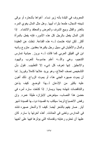 ‫ﺍﻟﻤﻌﺭﻭﻑ ﻓﻲ ﺍﻟﺒﻠﺩﺓ ﺒﺄﻨﻪ ﺯﻴﺭ ﻨﺴﺎﺀ. ﺃﻏﻭﺍﻫﺎ ﺒﺄﺸﻌﺎﺭﻩ ﺃﻭ ﺒﺭﻗﻰ‬
‫ﺸﻴﺨﻪ ﺍﻟﺩ ‪‬ﺎل، ﻁﻤﻌﺎ ﺒﺜﺭﺍﺀ ﺃﺒﻴﻬﺎ. ﻭﻫل ﻤﺜل ﺍﻟﻤﺎل ﻴﻐﻭﻱ ﺍﻟﻤﺭﺀ‬
                                      ‫ﹰ‬       ‫ﺠ‬
‫ﺒﺎﻟﻐﺩﺭ ﻭﺍﻟﻘﺘل ﻭﺒﻴﻊ ﺍﻟﺸﺭﻑ ﻭﺍﻟﻌﺭﺽ ﻭﺍﻟﻤﻌﺘﻘﺩ ﻭﺍﻻﻨﺘﻤﺎﺀ. ﺇﺫﺍ‬
‫ﻜﺎﻥ ﺍﻟﻤﺎل ﻴﻔﻌل ﺒﺎﻟﺭﺠل ﻜل ﻫﺫﻩ ﺍﻷﻤﻭﺭ، ﻓﺈﻨﻪ ﻴﻔﻌل ﺒﺎﻟﻤﺭﺃﺓ‬
‫ﺃﻜﺜﺭ. ﻟﻜﻥ ﺍﺒﻨﺘﻪ ﻫﺸﻤﺕ ﻟـﻪ ﻫﺫﻩ ﺍﻟﻘﻨﺎﻋﺔ. ﺘﺨﻠﺕ ﻋﻥ ﺍﻟﻌﻘﻴﺩﺓ‬
‫ﻭﺍﻟﻤﺎل ﻭﺍﻷﻁﻴﺎﻥ ﻓﻲ ﺴﺒﻴل ﺭﺠل ﻴﻜﺒﺭﻫﺎ ﺒﻌﻘﺩﻴﻥ. ﻤﺘﺯﻭﺝ ﻭﻟﺩﻴﻪ‬
‫ﺍﺒﻥ ﻓﻲ ﺍﻟﻔﻴﻠﻕ ﺍﻟﻌﺭﺒﻲ ﻜﻤﺎ ﻗﺎﻟﺕ ﻟـﻪ ﺒﺭﻭﺯ. ﺤﺒﺸﻴﺔ ﺘﻤﺎﺭﺱ‬
‫ﺍﻟﺘﻨﺠﻴﻡ، ﻭﻫﻲ ﻭﺍﻟﻠـﻪ ﺃﻋﻠﻡ ﺠﺎﺴﻭﺴﺔ ﻟﻠﻌﺭﺏ ﻭﺍﻟﻴﻬﻭﺩ‬
‫ﻭﺍﻻﻨﺠﻠﻴﺯ. ﺇﻨﻬﺎ ﺘﻌﺭﻑ ﻜل ﺸﻲﺀ ﺇﻻ ﺍﻟﺘﻁﺒﻴﺏ. ﺘﻘﻭل ﺒﺄﻥ‬
‫ﺍﻟﺘﺸﺨﻴﺹ ﻨﺼﻑ ﺍﻟﻌﻼﺝ، ﻭﻫﻭ ﻴﺭﻴﺩ ﻋﻼﺠﺎ ﻜﺎﻤﻼ ﻭﻓﻭﺭﻴﺎ. ﺇﻤﺎ‬
     ‫ﹰ‬      ‫ﹰ‬    ‫ﹰ‬
‫ﺃﻥ ﻴﻤﻭﺕ ﺼﻬﺭﻩ ﺍﻟﺠﻨﻲ ﻫﺫﺍ، ﺃﻭ ﻴﻤﻭﺕ ﺍﻟﺯﻭﺍﺝ. ﺫﻟﻙ ﺃﻫﻭﻥ‬
‫ﻋﻠﻴﻪ ﺒﻜﺜﻴﺭ ﻤﻥ ﺍﻹﺫﻋﺎﻥ ﻟـﻬﺫﺍ ﺍﻟﻭﻀﻊ. ﻜﻴﻑ ﻴﺫﻋﻥ‬
‫ﻭﺍﻟﺘﻨﺎﻗﻀﺎﺕ ﺘﻨﻬﺸﻪ ﻴﻤﻴﻨﺎ ﻭﻴﺴﺎﺭﺍ. ﺇﺫﺍ ﻜﺸﻔﺕ ﺴﺎﺭﻩ ﺃﻤﺭﻩ ﻓﻲ‬
                       ‫ﹰ‬      ‫ﹰ‬
‫ﺤﻀﻥ ﻫﺫﺍ ﺍﻟﻨﺼﺎﺏ، ﺴﻴﺘﻌﺭﺽ ﻻﺒﺘﺯﺍﺯﻩ ﻁﻴﻠﺔ ﻋﻤﺭﻩ. ﻭﺇﻥ‬
‫ﺭﻓﺽ ﺍﻻﻨﺼﻴﺎﻉ ﻟﺭﺒﻤﺎ ﺴﻴﻜﺘﺏ ﺒﻪ ﻗﺼﻴﺩﺓ ﺩﻭﻨـﻬﺎ ﻗﺼﻴﺩﺓ ﺸﻬﺭ‬
‫ﺃﻴﺎﺭ. ﺼﺎﺭ ﻴﻔﻬﻡ ﺒﺎﻟﺸﻌﺭ ﺃﻴﻀﺎ. ﻜﻴﻑ ﻻ ﻭﺃﺸﻌﺎﺭ ﺼﻬﺭﻩ ﺘﻨﺸﺩ‬
                        ‫ﹰ‬
‫ﻓﻲ ﺍﻟﻤﺩﺍﺭﺱ ﻭﺘﻐﻨﻰ ﻓﻲ ﺍﻟﺤﺎﻨﺎﺕ. ﺃﻫﺫﻩ ﺁﺨﺭﺘﻬﺎ ﻴﺎ ﺴﺎﺭﻩ. ﻜﺎﻥ‬
‫ﻋﻠﻴﻬﺎ ﺃﻥ ﺘﺤﺘﺭﻡ ﺭﻋﺎﻴﺘﻪ ﻭﺘﻘﺩﻤﺎﺘﻪ ﺍﻟﺘﻲ ﻴﺅﺜﺭﻫﺎ ﻓﻴﻬﺎ ﻋﻠﻰ ﺃﺨﻴﻬﺎ‬


                          ‫٧٣١‬
 