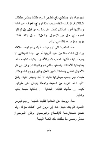 ‫ﺸﻴﻭﻋﻴﺔ، ﻭﻟﻥ ﻴﺴﺘﻁﻴﻊ ﺩﻓﻊ ﺒﻠﻁﺠﻲ ﻟـﻪ، ﻁﺎﻟﻤﺎ ﻴﺤﺘﻤﻲ ﺒﺒﻠﻁﺎﺕ‬
‫ﺍﻟﺒﻜﺘﺎﺸﻴﺔ. ﺍﺯﺩﺍﺩﺕ ﺜﻘﺎﻓﺘﻪ ﺒﺴﺒﺏ ﻫﺫﺍ ﺍﻟﺯﻭﺍﺝ، ﻓﻌﺭﻑ ﻋﻥ ﺍﻟﺒﻠﺩﺓ‬
‫ﻭﺴﺎﻜﻨﻴﻬﺎ ﺃﻤﻭﺭﺍ ﻟﻡ ﺘﻜﻥ ﺘﺨﻁﺭ ﻋﻠﻰ ﺒﺎﻟـﻪ ﻤﻥ ﻗﺒل. ﺒل ﻟﻡ ﺘﻜﻥ‬
                                        ‫ﹰ‬
‫ﺘﻌﻨﻴﻪ ﺒﺄﻱ ﺤﺎل ﻤﻥ ﺍﻷﺤﻭﺍل: ﻭﺍﻟﺤل؟.. ﺴﺄل ﺒﺫﻟﺔ. ﻓﻘﺎﻟﺕ‬
                            ‫ﺒﺭﻭﺯ ﺒﺤﺯﻡ: ﺤﻤﺎﻴﺘﻙ ﻓﻲ ﺩﻴﻨﻙ.‬
‫ﻫﺫﻩ ﺍﻟﺴﺎﺤﺭﺓ ﺍﻟﺘﻲ ﻻ ﻴﻌﺭﻑ ﻋﻨﻬﺎ، ﺭﻏﻡ ﺘﻭﻁﺩ ﻋﻼﻗﺘﻪ‬
‫ﺒﻬﺎ، ﺇﻥ ﻜﺎﻨﺕ ﺤﻘﺎ ﻤﻥ ﻋﺒﻴﺩ ﺃﻓﺭﻴﻘﻴﺎ ﺃﻡ ﻤﻥ ﻋﺒﺩﺓ ﺍﻟﺸﻴﻁﺎﻥ. ﻻ‬
                                      ‫ﹰ‬
‫ﻴﻌﺭﻑ ﻜﻴﻑ ﺘﺄﺘﻴﻬﺎ ﺍﻟﻤﻌﻠﻭﻤﺎﺕ ﻭﺍﻷﺨﺒﺎﺭ، ﻭﻜﻴﻑ ﺘﻔﺎﺠﺌﻪ ﺩﺍﺌﻤﺎ‬
‫ﹰ‬
‫ﺒﻤﺘﺎﺒﻌﺘﻬﺎ ﻟﻸﺤﺩﺍﺙ ﻭﺘﻌﻤﻘﻬﺎ ﺒﺎﻟﺸﺭﺍﺌﻊ ﻭﺍﻟﺩﻴﺎﻨﺎﺕ. ﻭﻫﻲ ﻓﻲ ﻜل‬
‫ﺍﻷﺤﻭﺍل ﺘﻌﻁﻲ ﻭﻤﻀﺎﺕ ﺘﺤﻴﺭ ﺍﻟﻌﻘل ﻭﺘﺜﻴﺭ ﺯﻭﺍﺒﻊ ﺍﻟﺘﺴﺎﺅﻻﺕ.‬
‫ﻁﺒﻌﹰ، ﻟﻴﺱ ﺒﺴﺒﺏ ﺴﻴﻁﺭﺘﻬﺎ ﻋﻠﻴﻪ، ﻻ ﺃﺤﺩ ﻴﺴﻴﻁﺭ ﻋﻠﻴﻪ. ﻭﻟﻜﻥ‬
                                               ‫ﺎ‬
‫ﻷﻨﻬﺎ ﺩﺍﺌﻤﺎ ﺘﻘﺭﺒﻪ ﻤﻥ ﺍﻟﺤﻘﻴﻘﺔ ﻭﺘﺠﻌﻠﻪ ﻴﻘﺒﺽ ﻋﻠﻰ ﻁﺭﻓﻬﺎ:‬
                                        ‫ﹰ‬
‫ﻜﻴﻑ ... ﺴﺄﻟﻬﺎ، ﻓﻘﺎﻟﺕ: ﺍﻟﻌﻨﺎﻨﻴﺔ ... ﻨﻁﻘﺘﻬﺎ ﻫﻤﺴﺎ ﻜﺄﻨﻬﺎ‬
      ‫ﹰ‬
                                                  ‫ﻭﺸﺎﻴﺔ.‬
‫ﺴﺄل ﺯﻭﺠﺘﻪ ﻋﻥ ﺍﻟﻌﻨﺎﻨﻴﺔ ﻓﻘﹼﺒﺕ ﺸﻔﺘﻴﻬﺎ. ﺭﺍﺠﻊ ﻓﻬﺭﺱ‬
                    ‫ﻠ‬
‫ﺍﻟﺘﻠﻤﻭﺩ ﻓﻠﻡ ﻴﻔﺩﻩ ﺸﻴﺌﺎ. ﻋﺎﺩ ﺇﻟﻰ ﺒﺭﻭﺯ ﺍﻟﺘﻲ ﺃﻫﻤﻠﺕ ﺴﺅﺍﻟﻪ، ﻭﻟﻡ‬
                                    ‫ﹰ‬
‫ﻴﻨﺠﺢ ﺒﺎﺴﺘﺩﺍﺭﺠﻬﺎ ﻟﻺﻓﺼﺎﺡ ﻭﺍﻟﺘﻭﻀﻴﺢ. ﻭﻜﺄﻥ ﺍﻟﻤﻭﻀﻭﻉ‬
                 ‫ﻤﻨﺩﺜﺭ ﻭﻤﻨﺴﻲ ﻤﺫ ﻨﻁﻘﺕ ﺘﻠﻙ ﺍﻟﻜﻠﻤﺔ ﺍﻟﻴﺘﻴﻤﺔ.‬


                          ‫٩٣١‬
 