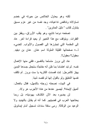 ‫ﻟﻜﻨﻪ ﻭﻫﻭ ﻴﺤﺎﻭل ﺍﻟﺨﻼﺹ ﻤﻥ ﺤﻴﺭﺘﻪ ﻓﻲ ﺨﻀﻡ‬
‫ﺘﺴﺎﺅﻻﺘﻪ ﻭﺘﻨﺎﻗﺽ ﺘﺩﺍﻋﻴﺎﺘﻪ، ﻭﺠﺩ ﻨﻔﺴﻪ ﻤﻥ ﻏﻴﺭ ﻋﺯﻡ ﻤﺴﺒﻕ‬
                            ‫ﻴﺘﻨﺎﻭل ﻜﺘﺎﺏ " ﺩﻟﻴل ﺍﻟﺤﺎﺌﺭﻴﻥ" .‬
‫ﺘﺼﻔﺤﻪ ﺩﻭﻨﻤﺎ ﺘﺘﺎﺒﻊ، ﻭﻫﻭ ﻴﻘﻠﺏ ﺍﻷﻭﺭﺍﻕ، ﻭﻴﻘﻔﺯ ﺒﻴﻥ‬
‫ﺍﻟﻔﻘﺭﺍﺕ. ﻭﻴﺘﻭﻗﻑ ﻤﻊ ﻫﺫﺍ ﺍﻟﺘﻌﺒﻴﺭ ﺃﻭ ﻴﻌﻴﺩ ﻗﺭﺍﺀﺓ ﺁﺨﺭ. ﻋﺎﺩ‬
‫ﺇﻟﻰ ﺍﻟﻤﻘﺩﻤﺔ ﺍﻟﺘﻲ ﺘﺠﺎﻭﺯﻫﺎ ﺇﻟﻰ ﺍﻟﻔﺼﻭل ﻭﺍﻷﺒﻭﺍﺏ. ﻟﺘﻀﻲﺀ‬
‫ﻟـﻪ ﺼﻔﺤﺎﺘﻬﺎ ﺍﻟﻘﻠﻴﻠﺔ ﺍﻟﻤﻠﻭﻟﺔ ﺍﺴﻡ ﻋﻨﺎﻥ. ﻋﻨﺎﻥ ﺒﻥ ﺩﻴﻔﻴﺩ.‬
                                          ‫ﻤﻌﻘﻭل؟ ﻤﻌﻘﻭل؟.‬
‫ﻋﺎﺩ ﺇﻟﻰ ﺒﺭﻭﺯ ﻤﺘﺴﻠﺤﺎ ﺒﺎﻟﺘﻔﺴﻴﺭ، ﻓﻠﻘﻲ ﻤﻨﻬﺎ ﺍﻹﻫﻤﺎل‬
                           ‫ﹰ‬
‫ﻨﻔﺴﻪ. ﻟﻡ ﺘﺒﺩ ﺍﻫﺘﻤﺎﻤﺎ ﺒﻤﺎ ﻅﻥ ﺃﻨﻪ ﻤﻔﺎﺠﺄﺓ ﺴﺘﺠﻌل ﺠﺴﺩﻫﺎ ﺍﻟﺒﺩﻴﻥ‬
                                     ‫ﹰ‬
‫ﻴﻬﺘﺯ ﻜﺎﻟﻤﺭﺠل: ﺇﻨﺕ ﻗﺼﺩﺕ ﺍﻟﻜﺎﺭ ‪‬ﻪ ﻴﺎ ﺴﺕ ﺒﺭﻭﺯ. ﻟﻡ ﺘﻜﻠﻑ‬
                     ‫ﻴ‬
                ‫ﻨﻔﺴﻬﺎ ﺍﻟﺘﻌﻠﻴﻕ ﻭﻟﻭ ﺒﺎﻟﻘﻭل ﺇﻨﻬﺎ ﻟﻡ ﺘﻘﺼﺩ ﺸﻴﺌﺎ.‬
                 ‫ﹰ‬
‫ﻓﻲ ﺍﻟﺒﻴﺕ، ﻨﺼﺤﺘﻪ ﺯﻭﺠﺘﻪ ﺒﺎﻟﺘﻤﻬل، ﻓﻘﺎل ﺒﺎﻨﻔﻌﺎل:‬
    ‫ﺃﺘﻤﻬل ﻹﻴﻤﺘﻪ؟. ﻟﻴﺼﻴﺭ ﻋﻨﺩﻫﺎ ﻤﻥ ﻫﺎﺩﺍ ﺍﻷﺠﺭﺏ ﻋﺭ ﻭﻻﺩ.‬
‫ﻟﻥ ﻴﻀﻴﺭﻩ ﺒﻌﺩ ﺍﻵﻥ ﺍﻨﻜﺸﺎﻑ ﻴﻬﻭﺩﻴﺘﻪ، ﺒل ﺭﺒﻤﺎ‬
‫ﻴﺤﺘﺎﺠﻬﺎ ﺍﻟﻌﺭﺏ ﻓﻲ ﻗﻀﻴﺘﻬﻡ. ﻜﻤﺎ ﺃﻨﻪ ﻟﻡ ﻴﻘﺎﺒل ﺒﺎﻟﺘﻬﺩﻴﺩ ﻭﻻ‬
‫ﺍﻟﻭﻋﻴﺩ ﻤﻥ ﺍﻟﻭﻜﺎﻟﺔ. ﺭﻤﻰ ﺴﺘﻔﺔ ﺴﻨﺩﺍﺕ ﺘﺴﺠﻴل ﺃﻤﺎﻡ ﺇﻴﻤﺎﻨﻭﻴل‬



                          ‫٠٤١‬
 