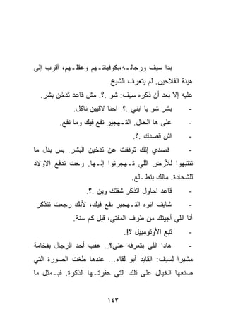 ‫ﺒﺩﺍ ﺴﻴﻑ ﻭﺭﺠﺎﻟـﻪ،ﺒﻜﻭﻓﻴﺎﺘـﻬﻡ ﻭﻋﻘﻠـﻬﻡ، ﺃﻗﺭﺏ ﺇﻟﻰ‬
                         ‫ﻫﻴﺌﺔ ﺍﻟﻔﻼﺤﻴﻥ. ﻟﻡ ﻴﺘﻌﺭﻑ ﺍﻟﺸﻴﺦ‬
  ‫ﻋﻠﻴﻪ ﺇﻻ ﺒﻌﺩ ﺃﻥ ﺫ ﹼﺭﻩ ﺴﻴﻑ: ﺸﻭ .؟. ﻤﺵ ﻗﺎﻋﺩ ﺘﺩﺨﻥ ﺒﺸﺭ.‬
                                  ‫ﻜ‬
            ‫ﺒﺸﺭ ﺸﻭ ﻴﺎ ﺍﺒﻨﻲ .؟. ﺍﺤﻨﺎ ﻻﻗﻴﻴﻥ ﻨﺎﻜل.‬      ‫-‬
        ‫ﻋﻠﻰ ﻫﺎ ﺍﻟﺤﺎل. ﺍﻟﺘـﻬﺠﻴﺭ ﻨﻔﻊ ﻓﻴﻙ ﻭﻤﺎ ﻨﻔﻊ.‬      ‫-‬
                                 ‫ﺍﺵ ﻗﺼﺩﻙ .؟.‬         ‫-‬
‫ﻗﺼﺩﻱ ﺇﻨﻙ ﺘﻭﻗﻔﺕ ﻋﻥ ﺘﺩﺨﻴﻥ ﺍﻟﺒﺸﺭ. ﺒﺱ ﺒﺩل ﻤﺎ‬             ‫-‬
‫ﺘﻨﺘﺒﻬﻭﺍ ﻟﻸﺭﺽ ﺍﻟﻠﻲ ﺘـﻬﺠﺭﺘﻭﺍ ﺇﻟـﻬﺎ. ﺭﺤﺕ ﺘﺩﻓﻊ ﺍﻻﻭﻻﺩ‬
                                 ‫ﻟﻠﺸﺤﺎﺩﺓ. ﻤﺎﻟﻙ ﺒﺘ ﹼـﻠﻊ.‬
                                     ‫ﻁ‬
                 ‫ﻗﺎﻋﺩ ﺍﺤﺎﻭل ﺍﺘﺫﻜﺭ ﺸﻔﺘﻙ ﻭﻴﻥ .؟.‬       ‫-‬
‫ﺸﺎﻴﻑ ﺍﻨﻭﻩ ﺍﻟﺘـﻬﺠﻴﺭ ﻨﻔﻊ ﻓﻴﻙ، ﻷﻨﻙ ﺭﺠﻌﺕ ﺘﺘﺫﻜﺭ.‬          ‫-‬
            ‫ﺃﻨﺎ ﺍﻟﻠﻲ ﺃﺠﻴﺘﻙ ﻤﻥ ﻁﺭﻑ ﺍﻟﻤﻔﺘﻲ، ﻗﺒل ﻜﻡ ﺴﻨﺔ.‬
                              ‫ﺘﺒﻊ ﺍﻷﻭﺘﻭﻤﺒﻴل ؟!.‬      ‫-‬
‫ﻫﺎﺩﺍ ﺍﻟﻠﻲ ﺒﺘﻌﺭﻓﻪ ﻋﻨﻲ؟.. ﻋﻘﺏ ﺃﺤﺩ ﺍﻟﺭﺠﺎل ﺒﻔﺨﺎﻤﺔ‬        ‫-‬
‫ﻤﺸﻴﺭﺍ ﻟﺴﻴﻑ: ﺍﻟﻘﺎﻴﺩ ﺃﺒﻭ ﻟﻘﺎﺀ... ﻋﻨﺩﻫﺎ ﻁﻐﺕ ﺍﻟﺼﻭﺭﺓ ﺍﻟﺘﻲ‬
                                               ‫ﹰ‬
‫ﺼﻨﻌﻬﺎ ﺍﻟﺨﻴﺎل ﻋﻠﻰ ﺘﻠﻙ ﺍﻟﺘﻲ ﺤﻔﺭﺘـﻬﺎ ﺍﻟﺫﻜﺭﺓ. ﻓﺒـﻤﺜل ﻤﺎ‬


                        ‫٣٤١‬
 