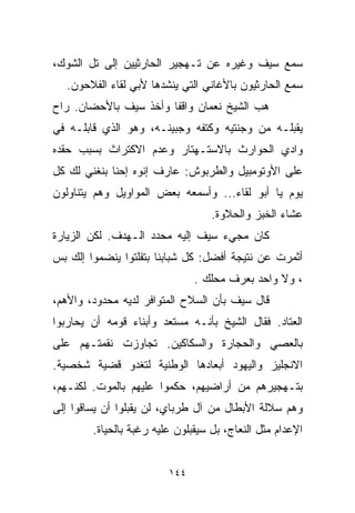 ‫ﺴﻤﻊ ﺴﻴﻑ ﻭﻏﻴﺭﻩ ﻋﻥ ﺘـﻬﺠﻴﺭ ﺍﻟﺤﺎﺭﺜﻴﻴﻥ ﺇﻟﻰ ﺘل ﺍﻟﺸﻭﻙ،‬
  ‫ﺴﻤﻊ ﺍﻟﺤﺎﺭﺜﻴﻭﻥ ﺒﺎﻷﻏﺎﻨﻲ ﺍﻟﺘﻲ ﻴﻨﺸﺩﻫﺎ ﻷﺒﻲ ﻟﻘﺎﺀ ﺍﻟﻔﻼﺤﻭﻥ.‬
‫ﻫﺏ ﺍﻟﺸﻴﺦ ﻨﻌﻤﺎﻥ ﻭﺍﻗﻔﺎ ﻭﺃﺨﺫ ﺴﻴﻑ ﺒﺎﻷﺤﻀﺎﻥ. ﺭﺍﺡ‬
                      ‫ﹰ‬
‫ﻴﻘﺒﻠـﻪ ﻤﻥ ﻭﺠﻨﺘﻴﻪ ﻭﻜﺘﻔﻪ ﻭﺠﺒﻴﻨـﻪ، ﻭﻫﻭ ﺍﻟﺫﻱ ﻗﺎﺒﻠـﻪ ﻓﻲ‬
‫ﻭﺍﺩﻱ ﺍﻟﺤﻭﺍﺭﺙ ﺒﺎﻻﺴﺘـﻬﺘﺎﺭ ﻭﻋﺩﻡ ﺍﻻﻜﺘﺭﺍﺙ ﺒﺴﺒﺏ ﺤﻘﺩﻩ‬
‫ﻋﻠﻰ ﺍﻷﻭﺘﻭﻤﺒﻴل ﻭﺍﻟﻁﺭﺒﻭﺵ: ﻋﺎﺭﻑ ﺇﻨﻭﻩ ﺇﺤﻨﺎ ﺒﻨﻐﻨﻲ ﻟﻙ ﻜل‬
‫ﻴﻭﻡ ﻴﺎ ﺃﺒﻭ ﻟﻘﺎﺀ... ﻭﺃﺴﻤﻌﻪ ﺒﻌﺽ ﺍﻟﻤﻭﺍﻭﻴل ﻭﻫﻡ ﻴﺘﻨﺎﻭﻟﻭﻥ‬
                                   ‫ﻋﺸﺎﺀ ﺍﻟﺨﺒﺯ ﻭﺍﻟﺤﻼﻭﺓ.‬
‫ﻜﺎﻥ ﻤﺠﻲﺀ ﺴﻴﻑ ﺇﻟﻴﻪ ﻤﺤﺩﺩ ﺍﻟـﻬﺩﻑ. ﻟﻜﻥ ﺍﻟﺯﻴﺎﺭﺓ‬
‫ﺃﺜﻤﺭﺕ ﻋﻥ ﻨﺘﻴﺠﺔ ﺃﻓﻀل: ﻜل ﺸﺒﺎﺒﻨﺎ ﺒﺘﻔﻠﺘﻭﺍ ﻴﻨﻀﻤﻭﺍ ﺇﻟﻙ ﺒﺱ‬
                               ‫، ﻭﻻ ﻭﺍﺤﺩ ﺒﻌﺭﻑ ﻤﺤﻠﻙ .‬
‫ﻗﺎل ﺴﻴﻑ ﺒﺄﻥ ﺍﻟﺴﻼﺡ ﺍﻟﻤﺘﻭﺍﻓﺭ ﻟﺩﻴﻪ ﻤﺤﺩﻭﺩ، ﻭﺍﻷﻫﻡ،‬
‫ﺍﻟﻌﺘﺎﺩ. ﻓﻘﺎل ﺍﻟﺸﻴﺦ ﺒﺄﻨـﻪ ﻤﺴﺘﻌﺩ ﻭﺃﺒﻨﺎﺀ ﻗﻭﻤﻪ ﺃﻥ ﻴﺤﺎﺭﺒﻭﺍ‬
‫ﺒﺎﻟﻌﺼﻲ ﻭﺍﻟﺤﺠﺎﺭﺓ ﻭﺍﻟﺴﻜﺎﻜﻴﻥ. ﺘﺠﺎﻭﺯﺕ ﻨﻘﻤﺘـﻬﻡ ﻋﻠﻰ‬
‫ﺍﻻﻨﺠﻠﻴﺯ ﻭﺍﻟﻴﻬﻭﺩ ﺃﺒﻌﺎﺩﻫﺎ ﺍﻟﻭﻁﻨﻴﺔ ﻟﺘﻐﺩﻭ ﻗﻀﻴﺔ ﺸﺨﺼﻴﺔ.‬
‫ﺒﺘـﻬﺠﻴﺭﻫﻡ ﻤﻥ ﺃﺭﺍﻀﻴﻬﻡ، ﺤﻜﻤﻭﺍ ﻋﻠﻴﻬﻡ ﺒﺎﻟﻤﻭﺕ. ﻟﻜﻨـﻬﻡ،‬
‫ﻭﻫﻡ ﺴﻼﻟﺔ ﺍﻷﺒﻁﺎل ﻤﻥ ﺁل ﻁﺭﺒﺎﻱ، ﻟﻥ ﻴﻘﺒﻠﻭﺍ ﺃﻥ ﻴﺴﺎﻗﻭﺍ ﺇﻟﻰ‬
        ‫ﺍﻹﻋﺩﺍﻡ ﻤﺜل ﺍﻟﻨﻌﺎﺝ، ﺒل ﺴﻴﻘﺒﻠﻭﻥ ﻋﻠﻴﻪ ﺭﻏﺒﺔ ﺒﺎﻟﺤﻴﺎﺓ.‬


                         ‫٤٤١‬
 