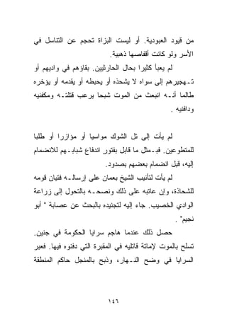 ‫ﻤﻥ ﻗﻴﻭﺩ ﺍﻟﻌﺒﻭﺩﻴﺔ. ﺃﻭ ﻟﻴﺴﺕ ﺍﻟﺒﺯﺍﺓ ﺘﺤﺠﻡ ﻋﻥ ﺍﻟﺘﻨﺎﺴل ﻓﻲ‬
                           ‫ﺍﻷﺴﺭ ﻭﻟﻭ ﻜﺎﻨﺕ ﺃﻗﻔﺎﺼﻬﺎ ﺫﻫﺒﻴﺔ.‬
‫ﻟﻡ ﻴﻌﺒﺄ ﻜﺜﻴﺭﺍ ﺒﺤﺎل ﺍﻟﺤﺎﺭﺜﻴﻴﻥ. ﺒﻘﺎﺅﻫﻡ ﻓﻲ ﻭﺍﺩﻴﻬﻡ ﺃﻭ‬
                                    ‫ﹰ‬
‫ﺘـﻬﺠﻴﺭﻫﻡ ﺇﻟﻰ ﺴﻭﺍﻩ ﻻ ﻴﺸﺤﺫﻩ ﺃﻭ ﻴﺤﺒﻁﻪ ﺃﻭ ﻴﻘﺩﻤﻪ ﺃﻭ ﻴﺅﺨﺭﻩ‬
‫ﻁﺎﻟﻤﺎ ﺃﻨـﻪ ﺍﻨﺒﻌﺙ ﻤﻥ ﺍﻟﻤﻭﺕ ﺸﺒﺤﺎ ﻴﺭﻋﺏ ﻗﺘﻠﺘـﻪ ﻭﻤﻜﻔﻨﻴﻪ‬
                    ‫ﹰ‬
                                                ‫ﻭﺩﺍﻓﻨﻴﻪ .‬


‫ﻟﻡ ﻴﺄﺕ ﺇﻟﻰ ﺘل ﺍﻟﺸﻭﻙ ﻤﻭﺍﺴﻴﺎ ﺃﻭ ﻤﺅﺍﺯﺭﺍ ﺃﻭ ﻁﻠﺒﺎ‬
‫ﹰ‬       ‫ﹰ‬         ‫ﹰ‬
‫ﻟﻠﻤﺘﻁﻭﻋﻴﻥ. ﻓﺒـﻤﺜل ﻤﺎ ﻗﺎﺒل ﺒﻔﺘﻭﺭ ﺍﻨﺩﻓﺎﻉ ﺸﺒﺎﺒـﻬﻡ ﻟﻼﻨﻀﻤﺎﻡ‬
                       ‫ٍ‬
                         ‫ﺇﻟﻴﻪ، ﻗﺒل ﺍﻨﻀﻤﺎﻡ ﺒﻌﻀﻬﻡ ﺒﺼﺩﻭﺩ.‬
‫ﻟﻡ ﻴﺄﺕ ﻟﺘﺄﻨﻴﺏ ﺍﻟﺸﻴﺦ ﺒﻌﻤﺎﻥ ﻋﻠﻰ ﺇﺭﺴﺎﻟـﻪ ﻓﺘﻴﺎﻥ ﻗﻭﻤﻪ‬
‫ﻟﻠﺸﺤﺎﺫﺓ، ﻭﺇﻥ ﻋﺎﺘﺒﻪ ﻋﻠﻰ ﺫﻟﻙ ﻭﻨﺼﺤـﻪ ﺒﺎﻟﺘﺤﻭل ﺇﻟﻰ ﺯﺭﺍﻋﺔ‬
‫ﺍﻟﻭﺍﺩﻱ ﺍﻟﺨﺼﻴﺏ. ﺠﺎﺀ ﺇﻟﻴﻪ ﻟﺘﺠﻨﻴﺩﻩ ﺒﺎﻟﺒﺤﺙ ﻋﻥ ﻋﺼﺎﺒﺔ " ﺃﺒﻭ‬
                                                    ‫ﻨﺠﻴﻡ" .‬
‫ﺤﺼل ﺫﻟﻙ ﻋﻨﺩﻤﺎ ﻫﺎﺠﻡ ﺴﺭﺍﻴﺎ ﺍﻟﺤﻜﻭﻤﺔ ﻓﻲ ﺠﻨﻴﻥ.‬
‫ﺘﺴﻠﺢ ﺒﺎﻟﻤﻭﺕ ﻹﻤﺎﺘﺔ ﻗﺎﺘﻠﻴﻪ ﻓﻲ ﺍﻟﻤﻘﺒﺭﺓ ﺍﻟﺘﻲ ﺩﻓﻨﻭﻩ ﻓﻴﻬﺎ. ﻓﻌﺒﺭ‬
‫ﺍﻟﺴﺭﺍﻴﺎ ﻓﻲ ﻭﻀﺢ ﺍﻟﻨـﻬﺎﺭ، ﻭﺫﺒﺢ ﺒﺎﻟﻤﻨﺠل ﺤﺎﻜﻡ ﺍﻟﻤﻨﻁﻘﺔ‬



                          ‫٦٤١‬
 