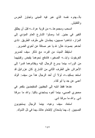 ‫ﺒﺎﻟـﻬﺩﻭﺀ ﻨﻔﺴﻪ ﺍﻟﺫﻱ ﻋﺒﺭ ﻓﻴﻪ ﺍﻟﻤﺒﻨﻰ ﻭﺘﺠﺎﻭﺯ ﺍﻟﺤﺭﺱ‬
                                             ‫ﻭﺍﻟﺘﻔﺘﻴﺵ.‬
‫ﺍﻨﺴﺤﺏ ﻭﻤﺠﻤﻭﻋﺘـﻪ ﻤﻥ ﻗﺭﻴﺔ ﻋﺭﺍﻨـﻪ ﻗﺒل ﺃﻥ ﻴﻁﻠﻕ‬
‫ﺍﻟﻨﻔﻴﺭ ﻓﻲ ﺠﻨﻴﻥ. ﻟﻤﺎ ﻭﺼﻠﻭﺍ ﺍﻟﺸﺎﺭﻉ ﺍﻟﻌﺎﻡ ﺍﻟﻤﺅﺩﻱ ﺇﻟﻰ‬
‫ﺍﻟﻤﺯﺍﺭ، ﺸﺎﻫﺩﻭﺍ ﺼﺒﻴﻴﻥ، ﻴﺠﻠﺴﺎﻥ ﻋﻠﻰ ﻁﺭﻑ ﺍﻟﻁﺭﻴﻕ. ﻨﺎﺩﻯ‬
 ‫ﺃﺤﺩﻫﻡ ﺒﺼﻭﺕ ﻋﺎل: ﷲ ﻴﺎ ﻋﻡ. ﺼﺩﻗﺔ ﻋﻥ ﺃﺨﻭﻱ ﺍﻟﻀﺭﻴﺭ.‬
                                ‫ٍ‬
‫ﺍﺴﺘﻴﻘﻅ ﺍﻟﻤﻴﺕ ﻤﻥ ﻗﺒﺭﻩ، ﻤﻊ ﺘﺫﻜﺭ ﺴﻴﻑ ﻟﻀﺭﻴﺭ‬
‫ﺍﻟﻐﺭﻴﻔﻭﺕ ﻭﺍﺒﻨـﻪ ﺍﻟﺼﻐﻴﺭ، ﻓﺎﻨﺩﻓﻊ ﻨﺤﻭﻫﻤﺎ ﻴﻘﺒﺽ ﺭﻗﺒﺘﻴﻬﻤﺎ‬
‫ﻤﻥ ﺍﻟﻭﺭﺍﺀ، ﺒﻴﻨﻤﺎ ﻴﺴﺭﻉ ﺍﻟﺭﺠﺎل ﺇﻟﻴﻪ ﻭﻴﻘﺘﺎﺩﻭﻫﻤﺎ ﻗﺴﺭﺍ ﺇﻟﻰ‬
    ‫ﹰ‬
‫ﺍﻷﺤﺭﺍﺵ ﻋﻠﻰ ﺍﻟﻁﺭﻑ ﺍﻟﺜﺎﻨﻲ ﻤﻥ ﺍﻟﺸﺎﺭﻉ. ﻜﺎﻥ ﻋﺯﺭﺍﺌﻴل ﻗﺩ‬
‫ﺍﺴﺘﻌﺩ ﺒﺴﻜﻴﻨـﻪ، ﻟﻭﻻ ﺃﻥ ﺃﺤﺩ ﺍﻟﺭﺠﺎل ﻫﺩﺃ ﻤﻥ ﺴﻴﻑ: ﺍﻟﻭﻟﺩ‬
                               ‫ﺃﻋﻤﻰ ﻋﻥ ﺠﺩ ﻴﺎ ﺃﺒﻭ ﻟﻘﺎﺀ.‬
‫ﻋﻨﺩﻫﺎ ﻓﻘﻁ ﺍﻨﺘﺒﻪ ﺇﻟﻰ ﺍﻟﺠﻔﻨﻴﻴﻥ ﺍﻟﻤﻨﻘﺒﻀﻴﻥ ﺒﺘﻘﻌﺭ ﻓﻲ‬
‫ﻤﺤﺠﺭﻱ ﺍﻟﺼﺒﻲ، ﺒﻴﻨﻤﺎ ﺃﺨﻭﻩ ﻴﺴﺘﺠﺩﻱ ﺒﺎﻜﻴﺎ: ﻭﺍﷲ ﻤﺎ ﺴﺭﻗﻨﺎ‬
              ‫ﹰ‬
                                ‫ﺸﻲ. ﻭﺍﷲ ﻤﺎ ﺴﺭﻗﻨﺎ ﺸﻲ.‬
‫ﺍﺴﺘﻌﺎﺩ ﺴﻴﻑ ﻭﻋﻴﻪ، ﺒﻴﻨﻤﺎ ﺍﻟﺭﺠﺎل ﻴﺴﺘﺠﻭﺒﻭﻥ‬
 ‫ﺍﻟﺼﺒﻴﻴﻥ. ﺇﻨـﻬﻤﺎ ﻴﺸﺤﺫﺍﻥ ﻹﻁﻌﺎﻡ ﻋﺎﺌﻠﺘـﻬﻤﺎ ﻓﻲ ﺘل ﺍﻟﺸﻭﻙ.‬



                         ‫٧٤١‬
 