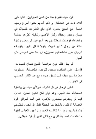 ‫ﻗﺒل ﺴﻴﻑ ﺘﻁﻭﻉ ﻋﺩﺩ ﻤﻥ ﺸﺒﺎﻥ ﺍﻟﺤﺎﺭﺜﻴﻴﻥ. ﻜﺎﻨﻭﺍ ﺨﻴﺭ‬
‫ﺃﺩﻻﺀ ﻟـﻪ ﻓﻲ ﺍﻟﻤﻨﻁﻘﺔ. ﻭﺍﻷﻫﻡ ﺃﻨـﻬﻡ ﻜﺎﻨﻭﺍ ﺃﺴﺭﻉ ﻭﺴﻴﻠﺔ‬
‫ﺍﺘﺼﺎل ﻤﻊ ﺍﻟﺸﻴﺦ ﻨﻌﻤﺎﻥ، ﺍﻟﺫﻱ ﺩﻓﻊ ﺍﻟﻌﺸﺭﺍﺕ ﻟﻠﺸﺤﺎﺫﺓ ﻓﻲ‬
‫ﺒﻴﺴﺎﻥ ﻭﺠﻨﻴﻥ ﻭﺤﻴﻔﺎ، ﻭﻜﺎﻥ ﺍﻷﻋﻤﻰ ﻭﺸﻘﻴﻘﻪ ﺃﻜﺜﺭﻫﻡ ﺤﻤﺎﺴﺎ‬
‫ﹰ‬
‫ﻭﺍﻨﺩﻓﺎﻋﹰ، ﻓﻭﺼﻠﺕ ﺸﺤﺎﺫﺘـﻬﻡ ﺒﻌﺩ ﺃﺴﺒﻭﻋﻴﻥ ﺇﻟﻰ ﻴﻌﺒﺩ. ﻭﺘﻠﻘﻭﺍ‬
                                             ‫ﺎ‬
‫ﻋﻠﻘﺔ ﻤﻥ ﺭﺠﺎل " ﺃﺒﻭ ﻨﺠﻴﻡ"، ﻭﻟﻭﻻ ﺘﺩﺨل ﺩﺍﻭﻭﺩ ﻭﺘﻭﺒﻴﺨﻪ‬
‫ﻟﻠﺭﺠﺎل ﻋﻠﻰ ﺍﺴﺘﻀﻌﺎﻓﻬﻡ ﻟﻠﺼﺒﻴﻴﻥ، ﻟﺭﺒـﻤﺎ ﻋﻤﻲ ﺍﻟﻤﺒﺼﺭ ﻤﺜل‬
                                                  ‫ﺃﺨﻴﻪ.‬
‫ﻟﻡ ﻴﺤل ﺫﻟﻙ ﺩﻭﻥ ﻤﻭﺍﺼﻠﺔ ﺍﻟﺸﻴﺦ ﻨﻌﻤﺎﻥ ﻟﻤﻬﻤﺘـﻪ.‬
‫ﻓﺄﺭﺴل، ﻋﻠﻰ ﺍﻟﺘﻌﺎﻗﺏ، ﺼﺒﻴﻴﻥ ﻟﻠﺘﺭﺒﺹ ﺒﺎﻟﻌﺼﺎﺒﺔ، ﺍﻀﻁﺭﺕ‬
‫ﻤﻌﻠﻭﻤﺎﺘـﻬﻡ ﺴﻴﻑ ﺇﻟﻰ ﺘﻨﺴﻴﻕ ﺠﻬﻭﺩﻩ ﻤﻊ ﻋﺒﺩ ﺍﻟﻘﺎﺩﺭ ﺍﻟﺤﺴﻴﻨﻲ‬
                                            ‫ﻓﻲ ﺍﻟﺠﻨﻭﺏ.‬
‫ﺍﻟﺘﻘﻰ ﺍﻟﺭﺠﺎل ﻓﻲ ﺘل ﺍﻟﺸﻭﻙ، ﻓﺎﺭﺘﺄﻯ ﺴﻴﻑ ﺃﻥ ﻴﺒﺎﻏﺘﻭﺍ‬
‫ﺍﻟﻌﺼﺎﺒﺔ، ﻋﻨﺩ ﺍﻟﻔﺠﺭ، ﻭﻫﻡ ﻨﻴﺎﻡ. ﻟﻜﻥ ﺍﻟﺸﻴﺦ ﻨﻌﻤﺎﻥ، ﺘﺴﺎﺀل‬
‫ﻓﻴﻤﺎ ﻟﻭ ﻭﺠﺩﻭﻫﻡ ﻴﺴﺘﻌﺩﻭﻥ ﻟﻺﻏﺎﺭﺓ ﻋﻠﻰ ﺃﺤﺩ ﺍﻟﻤﻭﺍﻗﻊ. ﻗﻭﺓ‬
‫ﺍﻟﻌﺼﺎﺒﺔ ﻻ ﺘﻜﻤﻥ ﺒﺄﺴﻠﺤﺘـﻬﺎ ﺍﻟﺤﺩﻴﺜﺔ ﻓﻘﻁ. ﺒل ﻟﺤﺴﻥ ﺘﻨﻅﻴﻤﻬﻡ‬
‫ﻭﺸﺩﺓ ﺒﺄﺴﻬﻡ، ﻭﻫﻭ ﻤﺎ ﺘﻨﺎﻗﻠـﻪ ﺍﻟﻌﺩﻴﺩ ﻤﻥ ﺸﻬﻭﺩ ﺍﻟﻌﻴﺎﻥ. ﻜﺜﻴﺭﺍ‬
‫ﹰ‬
   ‫ﻤﺎ ﻫﺎﺠﻤﺕ ﺍﻟﻌﺼﺎﺒﺔ ﺍﻟﻘﺭﻯ ﻤﻊ ﺁﺫﺍﻥ ﺍﻟﻔﺠﺭ ﺃﻭ ﻗﺒﻠـﻪ ﺒﻘﻠﻴل.‬


                         ‫٨٤١‬
 