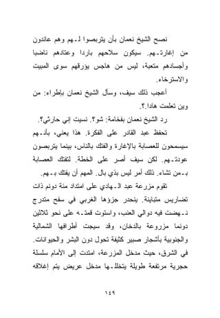 ‫ﻨﺼﺢ ﺍﻟﺸﻴﺦ ﻨﻌﻤﺎﻥ ﺒﺄﻥ ﻴﺘﺭﺒﺼﻭﺍ ﻟـﻬﻡ ﻭﻫﻡ ﻋﺎﺌﺩﻭﻥ‬
‫ﻤﻥ ﺇﻏﺎﺭﺘـﻬﻡ. ﺴﻴﻜﻭﻥ ﺴﻼﺤﻬﻡ ﺒﺎﺭﺩﺍ ﻭﻋﺘﺎﺩﻫﻡ ﻨﺎﻀﺒﺎ‬
‫ﹰ‬             ‫ﹰ‬
‫ﻭﺃﺠﺴﺎﺩﻫﻡ ﻤﺘﻌﺒﺔ، ﻟﻴﺱ ﻤﻥ ﻫﺎﺠﺱ ﻴﺅﺭﻗﻬﻡ ﺴﻭﻯ ﺍﻟﻤﺒﻴﺕ‬
                                          ‫ﻭﺍﻻﺴﺘﺭﺨﺎﺀ.‬
‫ﺃﻋﺠﺏ ﺫﻟﻙ ﺴﻴﻑ، ﻭﺴﺄل ﺍﻟﺸﻴﺦ ﻨﻌﻤﺎﻥ ﺒﺈﻁﺭﺍﺀ: ﻤﻥ‬
                                     ‫ﻭﻴﻥ ﺘﻌﻠﻤﺕ ﻫﺎﺩﺍ.؟.‬
 ‫ﺭﺩ ﺍﻟﺸﻴﺦ ﻨﻌﻤﺎﻥ ﺒﻔﺨﺎﻤﺔ: ﺸﻭ؟. ﻨﺴﻴﺕ ﺇﻨﻲ ﺤﺎﺭﺜﻲ؟.‬
‫ﺘﺤﻔﻅ ﻋﺒﺩ ﺍﻟﻘﺎﺩﺭ ﻋﻠﻰ ﺍﻟﻔﻜﺭﺓ. ﻫﺫﺍ ﻴﻌﻨﻲ، ﺒﺄﻨـﻬﻡ‬
‫ﺴﻴﺴﻤﺤﻭﻥ ﻟﻠﻌﺼﺎﺒﺔ ﺒﺎﻹﻏﺎﺭﺓ ﻭﺍﻟﻔﺘﻙ ﺒﺎﻟﻨﺎﺱ، ﺒﻴﻨﻤﺎ ﻴﺘﺭﺒﺼﻭﻥ‬
‫ﻋﻭﺩﺘـﻬﻡ. ﻟﻜﻥ ﺴﻴﻑ ﺃﺼﺭ ﻋﻠﻰ ﺍﻟﺨﻁﺔ. ﻟﺘﻔﺘﻙ ﺍﻟﻌﺼﺎﺒﺔ‬
  ‫ﺒـﻤﻥ ﺘﺸﺎﺀ. ﺫﻟﻙ ﺃﻤﺭ ﻟﻴﺱ ﺒﺫﻱ ﺒﺎل. ﺍﻟﻤﻬﻡ ﺃﻥ ﻴﻔﺘﻙ ﺒـﻬﻡ.‬
‫ﺘﻘﻭﻡ ﻤﺯﺭﻋﺔ ﻋﺒﺩ ﺍﻟـﻬﺎﺩﻱ ﻋﻠﻰ ﺍﻤﺘﺩﺍﺩ ﻤﺌﺔ ﺩﻭﻨﻡ ﺫﺍﺕ‬
‫ﺘﻀﺎﺭﻴﺱ ﻤﺘﺒﺎﻴﻨﺔ. ﻴﻨﺤﺩﺭ ﺠﺯﺅﻫﺎ ﺍﻟﻐﺭﺒﻲ ﻓﻲ ﺴﻔﺢ ﻤﺘﺩﺭﺝ‬
‫ﻨـﻬﻀﺕ ﻓﻴﻪ ﺩﻭﺍﻟﻲ ﺍﻟﻌﻨﺏ، ﻭﺍﺴﺘﻭﺕ ﻗﻤﺘـﻪ ﻋﻠﻰ ﻨﺤﻭ ﺜﻼﺜﻴﻥ‬
‫ﺩﻭﻨﻤﺎ ﻤﺯﺭﻭﻋﺔ ﺒﺎﻟﺩﺨﺎﻥ، ﻭﻗﺩ ﺴﻴﺠﺕ ﺃﻁﺭﺍﻓﻬﺎ ﺍﻟﺸﻤﺎﻟﻴﺔ‬
                                          ‫ﹰ‬
‫ﻭﺍﻟﺠﻨﻭﺒﻴﺔ ﺒﺄﺸﺠﺎﺭ ﺼﺒﻴﺭ ﻜﺜﻴﻔﺔ ﺘﺤﻭل ﺩﻭﻥ ﺍﻟﺒﺸﺭ ﻭﺍﻟﺤﻴﻭﺍﻨﺎﺕ.‬
‫ﻓﻲ ﺍﻟﺸﺭﻕ، ﺤﻴﺙ ﻤﺩﺨل ﺍﻟﻤﺯﺭﻋﺔ، ﺍﻤﺘﺩﺕ ﺇﻟﻰ ﺍﻷﻤﺎﻡ ﺴﻠﺴﻠﺔ‬
‫ﺤﺠﺭﻴﺔ ﻤﺭﺘﻔﻌﺔ ﻁﻭﻴﻠﺔ ﻴﺘﺨﻠﻠـﻬﺎ ﻤﺩﺨل ﻋﺭﻴﺽ ﻴﺘﻡ ﺇﻏﻼﻗﻪ‬


                         ‫٩٤١‬
 