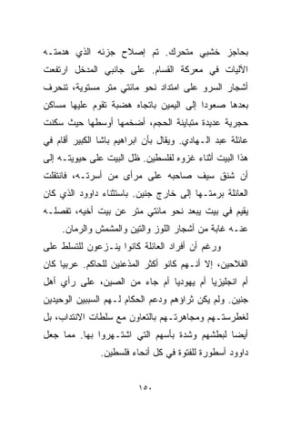 ‫ﺒﺤﺎﺠﺯ ﺨﺸﺒﻲ ﻤﺘﺤﺭﻙ. ﺘﻡ ﺇﺼﻼﺡ ﺠﺯﺌﻪ ﺍﻟﺫﻱ ﻫﺩﻤﺘـﻪ‬
‫ﺍﻵﻟﻴﺎﺕ ﻓﻲ ﻤﻌﺭﻜﺔ ﺍﻟﻘﺴﺎﻡ. ﻋﻠﻰ ﺠﺎﻨﺒﻲ ﺍﻟﻤﺩﺨل ﺍﺭﺘﻔﻌﺕ‬
‫ﺃﺸﺠﺎﺭ ﺍﻟﺴﺭﻭ ﻋﻠﻰ ﺍﻤﺘﺩﺍﺩ ﻨﺤﻭ ﻤﺎﺌﺘﻲ ﻤﺘﺭ ﻤﺴﺘﻭﻴﺔ، ﺘﻨﺤﺭﻑ‬
‫ﺒﻌﺩﻫﺎ ﺼﻌﻭﺩﺍ ﺇﻟﻰ ﺍﻟﻴﻤﻴﻥ ﺒﺎﺘﺠﺎﻩ ﻫﻀﺒﺔ ﺘﻘﻭﻡ ﻋﻠﻴﻬﺎ ﻤﺴﺎﻜﻥ‬
                                        ‫ﹰ‬
‫ﺤﺠﺭﻴﺔ ﻋﺩﻴﺩﺓ ﻤﺘﺒﺎﻴﻨﺔ ﺍﻟﺤﺠﻡ، ﺃﻀﺨﻤﻬﺎ ﺃﻭﺴﻁﻬﺎ ﺤﻴﺙ ﺴﻜﻨﺕ‬
‫ﻋﺎﺌﻠﺔ ﻋﺒﺩ ﺍﻟـﻬﺎﺩﻱ. ﻭﻴﻘﺎل ﺒﺄﻥ ﺍﺒﺭﺍﻫﻴﻡ ﺒﺎﺸﺎ ﺍﻟﻜﺒﻴﺭ ﺃﻗﺎﻡ ﻓﻲ‬
‫ﻫﺫﺍ ﺍﻟﺒﻴﺕ ﺃﺜﻨﺎﺀ ﻏﺯﻭﻩ ﻟﻔﻠﺴﻁﻴﻥ. ﻅل ﺍﻟﺒﻴﺕ ﻋﻠﻰ ﺤﻴﻭﻴﺘـﻪ ﺇﻟﻰ‬
‫ﺃﻥ ﺸﻨﻕ ﺴﻴﻑ ﺼﺎﺤﺒﻪ ﻋﻠﻰ ﻤﺭﺃﻯ ﻤﻥ ﺃﺴﺭﺘـﻪ، ﻓﺎﻨﺘﻘﻠﺕ‬
‫ﺍﻟﻌﺎﺌﻠﺔ ﺒﺭﻤﺘـﻬﺎ ﺇﻟﻰ ﺨﺎﺭﺝ ﺠﻨﻴﻥ. ﺒﺎﺴﺘﺜﻨﺎﺀ ﺩﺍﻭﻭﺩ ﺍﻟﺫﻱ ﻜﺎﻥ‬
‫ﻴﻘﻴﻡ ﻓﻲ ﺒﻴﺕ ﻴﺒﻌﺩ ﻨﺤﻭ ﻤﺎﺌﺘﻲ ﻤﺘﺭ ﻋﻥ ﺒﻴﺕ ﺃﺨﻴﻪ، ﺘﻔﺼﻠـﻪ‬
     ‫ﻋﻨـﻪ ﻏﺎﺒﺔ ﻤﻥ ﺃﺸﺠﺎﺭ ﺍﻟﻠﻭﺯ ﻭﺍﻟﺘﻴﻥ ﻭﺍﻟﻤﺸﻤﺵ ﻭﺍﻟﺭﻤﺎﻥ.‬
‫ﻭﺭﻏﻡ ﺃﻥ ﺃﻓﺭﺍﺩ ﺍﻟﻌﺎﺌﻠﺔ ﻜﺎﻨﻭﺍ ﻴﻨـﺯﻋﻭﻥ ﻟﻠﺘﺴﻠﻁ ﻋﻠﻰ‬
‫ﺍﻟﻔﻼﺤﻴﻥ، ﺇﻻ ﺃﻨـﻬﻡ ﻜﺎﻨﻭ ﺃﻜﺜﺭ ﺍﻟﻤﺫﻋﻨﻴﻥ ﻟﻠﺤﺎﻜﻡ. ﻋﺭﺒﻴﺎ ﻜﺎﻥ‬
    ‫ﹰ‬
‫ﺃﻡ ﺍﻨﺠﻠﻴﺯﻴﺎ ﺃﻡ ﻴﻬﻭﺩﻴﺎ ﺃﻡ ﺠﺎﺀ ﻤﻥ ﺍﻟﺼﻴﻥ، ﻋﻠﻰ ﺭﺃﻱ ﺃﻫل‬
                             ‫ﹰ‬         ‫ﹰ‬
‫ﺠﻨﻴﻥ. ﻭﻟﻡ ﻴﻜﻥ ﺜﺭﺍﺅﻫﻡ ﻭﺩﻋﻡ ﺍﻟﺤﻜﺎﻡ ﻟـﻬﻡ ﺍﻟﺴﺒﺒﻴﻥ ﺍﻟﻭﺤﻴﺩﻴﻥ‬
‫ﻟﻐﻁﺭﺴﺘـﻬﻡ ﻭﻤﺠﺎﻫﺭﺘـﻬﻡ ﺒﺎﻟﺘﻌﺎﻭﻥ ﻤﻊ ﺴﻠﻁﺎﺕ ﺍﻻﻨﺘﺩﺍﺏ، ﺒل‬
‫ﺃﻴﻀﺎ ﻟﺒﻁﺸﻬﻡ ﻭﺸﺩﺓ ﺒﺄﺴﻬﻡ ﺍﻟﺘﻲ ﺍﺸﺘـﻬﺭﻭﺍ ﺒﻬﺎ. ﻤﻤﺎ ﺠﻌل‬
                                             ‫ﹰ‬
               ‫ﺩﺍﻭﻭﺩ ﺃﺴﻁﻭﺭﺓ ﻟﻠﻔﺘﻭﺓ ﻓﻲ ﻜل ﺃﻨﺤﺎﺀ ﻓﻠﺴﻁﻴﻥ.‬


                          ‫٠٥١‬
 