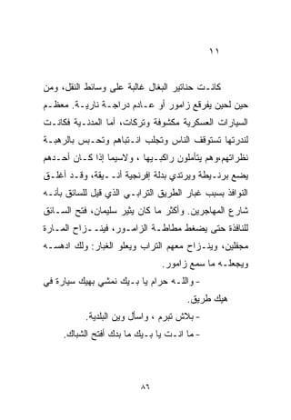 ‫١١‬


‫ﻜﺎﻨـﺕ ﺤﻨﺎﺘﻴﺭ ﺍﻟﺒﻐﺎل ﻏﺎﻟﺒﺔ ﻋﻠﻰ ﻭﺴﺎﺌﻁ ﺍﻟﻨﻘل، ﻭﻤﻥ‬
‫ﺤﻴﻥ ﻟﺤﻴﻥ ﻴﻔﺭﻗﻊ ﺯﺍﻤﻭﺭ ﺃﻭ ﻋـﺎﺩﻡ ﺩﺭﺍﺠـﺔ ﻨﺎﺭﻴـﺔ. ﻤﻌﻅـﻡ‬
‫ﺍﻟﺴﻴﺎﺭﺍﺕ ﺍﻟﻌﺴﻜﺭﻴﺔ ﻤﻜﺸﻭﻓﺔ ﻭﺘﺭﻜﺎﺕ، ﺃﻤﺎ ﺍﻟﻤﺩﻨـﻴﺔ ﻓﻜﺎﻨـﺕ‬
‫ﻟﻨﺩﺭﺘﻬﺎ ﺘﺴﺘﻭﻗﻑ ﺍﻟﻨﺎﺱ ﻭﺘﺠﻠﺏ ﺍﻨـﺘﺒﺎﻫﻡ ﻭﺘﺤـﺒﺱ ﺒﺎﻟﺭﻫﺒـﺔ‬
‫ﻨﻅﺭﺍﺘﻬﻡ،ﻭﻫﻡ ﻴﺘﺄﻤﻠﻭﻥ ﺭﺍﻜﺒـﻴﻬﺎ ، ﻭﻻﺴﻴﻤﺎ ﺇﺫﺍ ﻜـﺎﻥ ﺃﺤـﺩﻫﻡ‬
‫ﻴﻀﻊ ﺒﺭﻨـﻴﻁﺔ ﻭﻴﺭﺘﺩﻱ ﺒﺩﻟﺔ ﺇﻓﺭﻨﺠﻴﺔ ﺃﻨــﻴﻘﺔ، ﻭﻗـﺩ ﺃﻏﻠـﻕ‬
‫ﺍﻟﻨﻭﺍﻓﺫ ﺒﺴﺒﺏ ﻏﺒﺎﺭ ﺍﻟﻁﺭﻴﻕ ﺍﻟﺘﺭﺍﺒـﻲ ﺍﻟﺫﻱ ﻗﻴل ﻟﻠﺴﺎﺌﻕ ﺒﺄﻨـﻪ‬
‫ﺸﺎﺭﻉ ﺍﻟﻤﻬﺎﺠﺭﻴﻥ. ﻭﺃﻜﺜﺭ ﻤﺎ ﻜﺎﻥ ﻴﺜﻴﺭ ﺴﻠﻴﻤﺎﻥ، ﻓﺘﺢ ﺍﻟﺴـﺎﺌﻕ‬
‫ﻟﻠﻨﺎﻓﺫﺓ ﺤﺘﻰ ﻴﻀﻐﻁ ﻤﻁﺎﻁـﺔ ﺍﻟﺯﺍﻤـﻭﺭ، ﻓﻴﻨــﺯﺍﺡ ﺍﻟﻤـﺎﺭﺓ‬
‫ﻤﺠﻔﻠﻴﻥ، ﻭﻴﻨـﺯﺍﺡ ﻤﻌﻬﻡ ﺍﻟﺘﺭﺍﺏ ﻭﻴﻌﻠﻭ ﺍﻟﻐﺒﺎﺭ: ﻭﻟﻙ ﺍﺩﻫﺴـﻪ‬
                               ‫ﻭﻴﺠﻌﻠـﻪ ﻤﺎ ﺴﻤﻊ ﺯﺍﻤﻭﺭ.‬
‫- ﻭﺍﻟﻠـﻪ ﺤﺭﺍﻡ ﻴﺎ ﺒـﻴﻙ ﻨﻤﺸﻲ ﺒﻬﻴﻙ ﺴﻴﺎﺭﺓ ﻓﻲ‬
                                      ‫ﻫﻴﻙ ﻁﺭﻴﻕ.‬
           ‫- ﺒﻼﺵ ﺘﺒﺭﻡ ، ﻭﺍﺴﺄل ﻭﻴﻥ ﺍﻟﺒﻠﺩﻴﺔ.‬
     ‫- ﻤﺎ ﺍﻨـﺕ ﻴﺎ ﺒـﻴﻙ ﻤﺎ ﺒﺩﻙ ﺃﻓﺘﺢ ﺍﻟﺸﺒﺎﻙ.‬



                          ‫٦٨‬
 