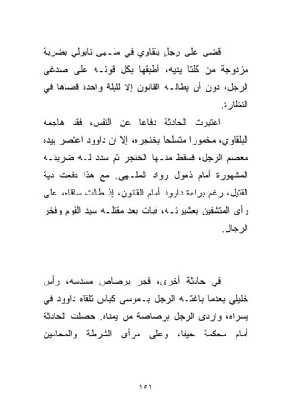 ‫ﻗﻀﻰ ﻋﻠﻰ ﺭﺠل ﺒﻠﻘﺎﻭﻱ ﻓﻲ ﻤﻠـﻬﻰ ﻨﺎﺒﻭﻟﻲ ﺒﻀﺭﺒﺔ‬
                             ‫ٍ‬
‫ﻤﺯﺩﻭﺠﺔ ﻤﻥ ﻜﻠﺘﺎ ﻴﺩﻴﻪ، ﺃﻁﺒﻘﻬﺎ ﺒﻜل ﻗﻭﺘـﻪ ﻋﻠﻰ ﺼﺩﻏﻲ‬
‫ﺍﻟﺭﺠل، ﺩﻭﻥ ﺃﻥ ﻴﻁﺎﻟـﻪ ﺍﻟﻘﺎﻨﻭﻥ ﺇﻻ ﻟﻠﻴﻠﺔ ﻭﺍﺤﺩﺓ ﻗﻀﺎﻫﺎ ﻓﻲ‬
                                                ‫ﺍﻟﻨﻅﺎﺭﺓ.‬
‫ﺍﻋﺘﺒﺭﺕ ﺍﻟﺤﺎﺩﺜﺔ ﺩﻓﺎﻋﺎ ﻋﻥ ﺍﻟﻨﻔﺱ، ﻓﻘﺩ ﻫﺎﺠﻤﻪ‬
                    ‫ﹰ‬
‫ﺍﻟﺒﻠﻘﺎﻭﻱ، ﻤﺨﻤﻭﺭﺍ ﻤﺘﺴﻠﺤﺎ ﺒﺨﻨﺠﺭﻩ، ﺇﻻ ﺃﻥ ﺩﺍﻭﻭﺩ ﺍﻋﺘﺼﺭ ﺒﻴﺩﻩ‬
                               ‫ﹰ‬      ‫ﹰ‬
‫ﻤﻌﺼﻡ ﺍﻟﺭﺠل، ﻓﺴﻘﻁ ﻤﻨـﻬﺎ ﺍﻟﺨﻨﺠﺭ ﺜﻡ ﺴﺩﺩ ﻟـﻪ ﻀﺭﺒﺘـﻪ‬
‫ﺍﻟﻤﺸﻬﻭﺭﺓ ﺃﻤﺎﻡ ﺫﻫﻭل ﺭﻭﺍﺩ ﺍﻟﻤﻠـﻬﻰ. ﻤﻊ ﻫﺫﺍ ﺩﻓﻌﺕ ﺩﻴﺔ‬
 ‫‪‬‬
‫ﺍﻟﻘﺘﻴل، ﺭﻏﻡ ﺒﺭﺍﺀﺓ ﺩﺍﻭﻭﺩ ﺃﻤﺎﻡ ﺍﻟﻘﺎﻨﻭﻥ، ﺇﺫ ﻁﺎﻟﺕ ﺴﺎﻗﺎﻩ، ﻋﻠﻰ‬
‫ﺭﺃﻯ ﺍﻟﻤﺘﺸﻔﻴﻥ ﺒﻌﺸﻴﺭﺘـﻪ، ﻓﺒﺎﺕ ﺒﻌﺩ ﻤﻘﺘﻠـﻪ ﺴﻴﺩ ﺍﻟﻘﻭﻡ ﻭﻓﺨﺭ‬
                                                ‫ﺍﻟﺭﺠﺎل.‬



‫ﻓﻲ ﺤﺎﺩﺜﺔ ﺃﺨﺭﻯ، ﻓﺠﺭ ﺒﺭﺼﺎﺹ ﻤﺴﺩﺴﻪ، ﺭﺃﺱ‬
‫ﺨﻠﻴﻠﻲ ﺒﻌﺩﻤﺎ ﺒﺎﻏﺘـﻪ ﺍﻟﺭﺠل ﺒـﻤﻭﺴﻰ ﻜ ‪‬ﺎﺱ ﺘﻠﻘﺎﻩ ﺩﺍﻭﻭﺩ ﻓﻲ‬
                 ‫ﺒ‬
‫ﻴﺴﺭﺍﻩ، ﻭﺍﺭﺩﻯ ﺍﻟﺭﺠل ﺒﺭﺼﺎﺼﺔ ﻤﻥ ﻴﻤﻨﺎﻩ. ﺤﺼﻠﺕ ﺍﻟﺤﺎﺩﺜﺔ‬
‫ﺃﻤﺎﻡ ﻤﺤﻜﻤﺔ ﺤﻴﻔﺎ، ﻭﻋﻠﻰ ﻤﺭﺃﻯ ﺍﻟﺸﺭﻁﺔ ﻭﺍﻟﻤﺤﺎﻤﻴﻥ‬



                          ‫١٥١‬
 