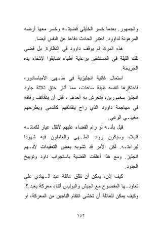 ‫ﻭﺍﻟﺠﻤﻬﻭﺭ. ﺒﻌﺩﻤﺎ ﺨﺴﺭ ﺍﻟﺨﻠﻴﻠﻲ ﻗﻀﻴﺘـﻪ ﻭﺨﺴﺭ ﻤﻌﻬﺎ ﺃﺭﻀﻪ‬
     ‫ﺍﻟﻤﺭﻫﻭﻨﺔ ﻟﺩﺍﻭﻭﺩ. ﺍﻋﺘﺒﺭ ﺍﻟﺤﺎﺩﺙ ﺩﻓﺎﻋﺎ ﻋﻥ ﺍﻟﻨﻔﺱ ﺃﻴﻀﺎ.‬
      ‫ﹰ‬             ‫ﹰ‬
‫ﻫﺫﻩ ﺍﻟﻤﺭﺓ، ﻟﻡ ﻴﻭﻗﻑ ﺩﺍﻭﻭﺩ ﻓﻲ ﺍﻟﻨﻅﺎﺭﺓ. ﺒل ﻗﻀﻰ‬
‫ﺘﻠﻙ ﺍﻟﻠﻴﻠﺔ ﻓﻲ ﺍﻟﻤﺴﺘﺸﻔﻰ ﺒﺭﻋﺎﻴﺔ ﺃﻁﺒﺎﺀ ﺘﺴﺎﺒﻘﻭﺍ ﻹﺸﻔﺎﺀ ﻴﺩﻩ‬
                                              ‫ﺍﻟﺠﺭﻴﺤﺔ.‬
‫ﺍﺴﺘﻤﺎل ﻏﺎﻨﻴﺔ ﺍﻨﺠﻠﻴﺯﻴﺔ ﻓﻲ ﻤﻠـﻬﻰ ﺍﻷﻤﺒﺎﺴﺎﺩﻭﺭ،‬
‫ﻓﺎﺤﺘﻜﺭﻫﺎ ﻟﻨﻔﺴﻪ ﻁﻴﻠﺔ ﺴﺎﻋﺎﺕ، ﻤﻤﺎ ﺃﺜﺎﺭ ﺤﻨﻕ ﺜﻼﺜﺔ ﺠﻨﻭﺩ‬
‫ﺍﻨﺠﻠﻴﺯ ﻤﺨﻤﻭﺭﻴﻥ، ﻓﺘﺤﺭﺵ ﺒﻪ ﺃﺤﺩﻫﻡ ، ﻗﺒل ﺃﻥ ﻴﺘﻜﺎﺘﻑ ﺭﻓﺎﻗﻪ‬
‫ﻓﻲ ﻤﻬﺎﺠﻤﺔ ﺩﺍﻭﻭﺩ ﺍﻟﺫﻱ ﺭﺍﺡ ﻴﺘﻘﺎﺫﻓﻬﻡ ﻜﺎﻟﺩﻤﻰ ﻭﻴﻁﺭﺤﻬﻡ‬
                                        ‫ﻤﻐﻴﺒـﻲ ﺍﻟﻭﻋﻲ.‬
‫ﻗﻴل ﺒﺄﻨـﻪ ﻟﻭ ﺭﺍﻡ ﺍﻟﻘﻀﺎﺀ ﻋﻠﻴﻬﻡ ﻷﺜﻘل ﻋﻴﺎﺭ ﻟﻜﻤﺎﺘـﻪ‬
‫ﻗﻠﻴ ﹰ، ﻭﺴﻴﻜﻭﻥ ﺭﻭﺍﺩ ﺍﻟﻤﻠـﻬﻰ ﻭﺍﻟﻌﺎﻤﻠﻭﻥ ﻓﻴﻪ ﺸﻬﻭﺩﺍ‬
‫ﹰ‬                                        ‫ﻼ‬
‫ﻟﺒﺭﺍﺀﺘـﻪ. ﻟﻜﻥ ﺍﻷﻤﺭ ﻗﺩ ﺘﺸﻭﺒﻪ ﺒﻌﺽ ﺍﻟﺘﻌﻘﻴﺩﺍﺕ ﻷﻨـﻬﻡ‬
‫ﺍﻨﺠﻠﻴﺯ. ﻭﻤﻊ ﻫﺫﺍ ﺃﻏﻠﻘﺕ ﺍﻟﻘﻀﻴﺔ ﺒﺎﺴﺘﺠﻭﺍﺏ ﺩﺍﻭﺩ ﻭﺘﻭﺒﻴﺦ‬
                                                  ‫ﺍﻟﺠﻨﻭﺩ.‬
‫ﻜﻴﻑ ﺇﺫﻥ، ﻴﻤﻜﻥ ﺃﻥ ﺘﻘﻠﻕ ﻋﺎﺌﻠﺔ ﻋﺒﺩ ﺍﻟـﻬﺎﺩﻱ ﻋﻠﻰ‬
‫ﺘﻌﺎﻭﻨـﻬﺎ ﺍﻟﻤﻔﻀﻭﺡ ﻤﻊ ﺍﻟﺠﻴﺵ ﻭﺍﻟﺒﻭﻟﻴﺱ ﺃﺜﻨﺎﺀ ﻤﻌﺭﻜﺔ ﻴﻌﺒﺩ.؟.‬
‫ﻭﻜﻴﻑ ﻴﻤﻜﻥ ﻟﻠﻌﺎﺌﻠﺔ ﺃﻥ ﺘﺨﺸﻰ ﺍﻨﺘﻘﺎﻡ ﺍﻟﻨﺎﺠﻴﻥ ﻤﻥ ﺍﻟﻤﻌﺭﻜﺔ، ﺃﻭ‬


                         ‫٢٥١‬
 