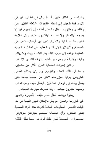 ‫ﻭﻨﺴﺎﺀ ﺤﻤﻲ ﺍﻟﻁﻠﻕ ﻋﻠﻴﻬﻥ ﺃﻭ ﻤﺎ ﻴﺯﻟﻥ ﻓﻲ ﺍﻟﻨﻔﺎﺱ. ﻓﻬﻭ ﻓﻲ‬
‫ﻜل ﻤﻭﻗﻌﺔ ﻴﺘﺤﻭل ﺇﻟﻰ ﺸﺤﻨﺔ ﻤﺘﻔﺠﺭﺍﺕ ﻤﺸﺘﻌﻠﺔ ﺍﻟﻔﺘﻴل. ﻋﻠﻰ‬
‫ﺭﻓﺎﻗﻪ ﺃﻥ ﻴﺤﺎﺫﺭﻭﻩ ﺒـﻤﺜل ﻤﺎ ﻋﻠﻰ ﺃﻋﺩﺍﺌﻪ ﺃﻥ ﻴﺘﺠﻨﺒﻭﻩ. ﻓﻬﻭ ﻻ‬
‫ﻴﺒﻬﺠﻪ ﺍﻻﻨﺘﺼﺎﺭ ﻭﻻ ﻴﺫﻴـﺒﻪ ﺍﻻﻨﻜﺴﺎﺭ. ﻋﻨﺩﻤﺎ ﻴﺴﺘل ﺴﻼﺤﻪ‬
‫ﺘﻐﻴﺏ ﻋﻨـﻪ ﺍﻟﺩﻨﻴﺎ ﻭﺍﻵﺨﺭﺓ. ﻟﻴﺱ ﻷﻥ ﺃﺒﺼﺎﺭﻩ ﺘﻌﻤﻰ ﻓﻲ‬
‫ﺍﻟﻤﻌﻤﻌﺔ. ﻭﻟﻜﻥ ﻷﻥ ﺘﺠﻠﻲ ﺍﻟﻨﻭﺭ ﺍﻟﻌﻅﻴﻡ، ﻓﻲ ﻟﺤﻅﺘـﻪ ﺍﻟﺩﻤﻭﻴﺔ‬
‫ﺍﻟﻌﻅﻴﻤﺔ ﻴﺭﻓﻌﻪ ﺇﻟﻰ ﺩﺭﺠﺔ ﺍﻵﻟـﻬﺔ. ﻓﺎﻹﻟـﻪ ‪‬ﻬﻠﻙ ﻭﻻ ‪‬ﻬﻠﻙ.‬
    ‫ﻴ‬       ‫ﻴ‬
 ‫ﻴﺨﻴﻑ ﻭﻻ ﻴﺨﺎﻑ. ﻭﻫل ﺒﻐﻴﺭ ﺍﻟﺨﻭﻑ ﻋﺭﻑ ﺍﻹﻨﺴﺎﻥ ﺍﻹﻟـﻪ.‬
‫ﻟﻡ ﺘﻜﻥ ﺇﻏﺎﺭﺍﺕ ﺍﻟﻌﺼﺎﺒﺔ ﺘﻁﻭل ﻷﻜﺜﺭ ﻤﻥ ﺴﺎﻋﺘﻴﻥ،‬
‫ﺒـﻤﺎ ﻓﻲ ﺫﻟﻙ ﺍﻟﺫﻫﺎﺏ ﻭﺍﻹﻴﺎﺏ. ﻭﻟﻡ ﻴﻜﻥ ﻴﺤﺘﺎﺝ ﺍﻟﺼﺒﻲ‬
‫ﺍﻟﻤﺘﺭﺒﺹ ﺒﺒﻭﺍﺒﺔ ﺍﻟﻤﺯﺭﻋﺔ، ﻷﻜﺜﺭ ﻤﻥ ﻨﺼﻑ ﺴﺎﻋﺔ ﺤﺘﻰ‬
‫ﻴﺼل ﺒﺒﻐﻠﻪ ﺇﻟﻰ ﺍﻟﺭﺠﺎل ﺍﻟﻤﺘﺄﻫﺒﻴﻥ. ﻓﻭﺼل ﺴﻴﻑ ﻭﻋﺒﺩ ﺍﻟﻘﺎﺩﺭ،‬
   ‫ﻭﻤﻌﻬﻤﺎ ﻋﺸﺭﻭﻥ ﻤﺠﺎﻫﺩﺍ ، ﻭﻗﺩ ﻏﺎﺩﺭﺕ ﺴﻴﺎﺭﺍﺕ ﺍﻟﻌﺼﺎﺒﺔ.‬
                               ‫ﹰ‬
‫ﺭﺒﻁﻭﺍ ﺠﻴﺎﺩﻫﻡ ﺃﺴﻔل ﺴﻔﺢ ﻜﺜﻴﻑ ﺍﻷﺸﺠﺎﺭ، ﻭﺍﺘﺠﻬﻭﺍ‬
‫ﺇﻟﻰ ﺍﻟﻤﺯﺭﻋﺔ ﺭﺍﺠﻠﻴﻥ. ﻟﻡ ﻴﻜﻥ ﺒﺎﻹﻤﻜﺎﻥ ﺘﻐﻴﻴﺭ ﺍﻟﺨﻁﺔ ﻓﻲ ﻫﺫﺍ‬
‫ﺍﻟﻭﻗﺕ ﺍﻟﻘﺼﻴﺭ. ﺍﻟﻤﻌﻠﻭﻤﺎﺕ ﺍﻟﺴﺎﺒﻘﺔ ﻗﺩﺭﺕ ﻋﺩﺩ ﺃﻓﺭﺍﺩ ﺍﻟﻌﺼﺎﺒﺔ‬
‫ﺒﻨﺤﻭ ﺍﻟﺜﻼﺜﻴﻥ، ﻭﺃﻥ ﺍﻟﻌﺼﺎﺒﺔ ﺘﺴﺘﺨﺩﻡ ﺴﻴﺎﺭﺘﻴﻥ ﺴﻭﺩﺍﻭﻴﻥ.‬
‫ﺍﺴﺘﻨﺘﺠﻭﺍ ﺃﻥ ﺍﻟﻌﺼﺎﺒﺔ ﺘﻐﻴﺭ ﺒﺜﻠﺙ ﻗﻭﺘـﻬﺎ، ﺒﻴﻨﻤﺎ ﻴﻅل ﺍﻟﺜﻠﺜﺎﻥ‬


                         ‫٥٥١‬
 