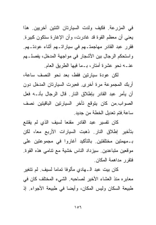 ‫ﻓﻲ ﺍﻟﻤﺯﺭﻋﺔ. ﻓﻜﻴﻑ ﻭﻟﺩﺕ ﺍﻟﺴﻴﺎﺭﺘﺎﻥ ﺍﺜﻨﺘﻴﻥ ﺃﺨﺭﻴﻴﻥ. ﻫﺫﺍ‬
‫ﻴﻌﻨﻲ ﺃﻥ ﻤﻌﻅﻡ ﺍﻟﻘﻭﺓ ﻗﺩ ﻏﺎﺩﺭﺕ، ﻭﺃﻥ ﺍﻹﻏﺎﺭﺓ ﺴﺘﻜﻭﻥ ﻜﺒﻴﺭﺓ.‬
‫ﻓﻘﺭﺭ ﻋﺒﺩ ﺍﻟﻘﺎﺩﺭ ﻤﻬﺎﺠﻤﺘـﻬﻡ ﻓﻲ ﺴﻴﺎﺭﺍﺘـﻬﻡ ﺃﺜﻨﺎﺀ ﻋﻭﺩﺘـﻬﻡ.‬
‫ﻭﺍﺴﺘﺤﻜﻡ ﺍﻟﺭﺠﺎل ﺒﻴﻥ ﺍﻷﺸﺠﺎﺭ ﻓﻲ ﻤﻭﺍﺠﻬﺔ ﺍﻟﻤﺩﺨل، ﻴﻔﺼﻠـﻬﻡ‬
          ‫ﻋﻨـﻪ ﻨﺤﻭ ﻋﺸﺭﺓ ﺃﻤﺘﺎﺭ، ﺒـﻤﺎ ﻓﻴﻬﺎ ﺍﻟﻁﺭﻴﻕ ﺍﻟﻌﺎﻡ.‬
‫ﻟﻜﻥ ﻋﻭﺩﺓ ﺴﻴﺎﺭﺘﻴﻥ ﻓﻘﻁ، ﺒﻌﺩ ﻨﺤﻭ ﺍﻟﻨﺼﻑ ﺴﺎﻋﺔ،‬
‫ﺃﺭﺒﻙ ﺍﻟﻤﺠﻤﻭﻋﺔ ﻤﺭﺓ ﺃﺨﺭﻯ. ﻓﻌﺒﺭﺕ ﺍﻟﺴﻴﺎﺭﺘﺎﻥ ﺍﻟﻤﺩﺨل ﺩﻭﻥ‬
‫ﺃﻥ ﻴﺄﻤﺭ ﻋﺒﺩ ﺍﻟﻘﺎﺩﺭ ﺒﺈﻁﻼﻕ ﺍﻟﻨﺎﺭ. ﻗﺎل ﺍﻟﺭﺠﺎل ﺒﺄﻨـﻪ ﻓﻌل‬
‫ﺍﻟﺼﻭﺍﺏ.ﻤﻥ ﻜﺎﻥ ﻴﺘﻭﻗﻊ ﺘﺄﺨﺭ ﺍﻟﺴﻴﺎﺭﺘﻴﻥ ﺍﻟﺒﺎﻗﻴﺘﻴﻥ ﻨﺼﻑ‬
                        ‫ﺴﺎﻋﺔ.ﻓﺘﻡ ﺘﻌﺩﻴل ﺍﻟﺨﻁﺔ ﻤﻥ ﺠﺩﻴﺩ.‬
‫ﻜﺎﻥ ﺘﻔﺴﻴﺭ ﻋﺒﺩ ﺍﻟﻘﺎﺩﺭ ﻤﻘﻨﻌﺎ ﻟﺴﻴﻑ ﺍﻟﺫﻱ ﻟﻡ ﻴﻘﺘﻨﻊ‬
                   ‫ﹰ‬
‫ﺒﺘﺄﺨﻴﺭ ﺇﻁﻼﻕ ﺍﻟﻨﺎﺭ. ﺫﻫﺒﺕ ﺍﻟﺴﻴﺎﺭﺍﺕ ﺍﻷﺭﺒﻊ ﻤﻌﹰ، ﻟﻜﻥ‬
     ‫ﺎ‬
‫ﺒـﻤﻬﻤﺘﻴﻥ ﻤﺨﺘﻠﻔﺘﻴﻥ. ﺒﺎﻟﺘﺄﻜﻴﺩ ﺃﻏﺎﺭﻭﺍ ﻓﻲ ﻤﺠﻤﻭﻋﺘﻴﻥ ﻋﻠﻰ‬
‫ﻤﻭﻗﻌﻴﻥ ﻤﺘﺒﺎﻋﺩﻴﻥ. ﺴﻴﺯﺩﺍﺩ ﺍﻟﻨﺎﺱ ﺨﺸﻴﺔ ﻤﻊ ﺘﻨﺎﻤﻲ ﻫﺫﻩ ﺍﻟﻘﻭﺓ.‬
                                   ‫ﻓﺘﻘﺭﺭ ﻤﺩﺍﻫﻤﺔ ﺍﻟﻤﻜﺎﻥ.‬
‫ﻜﺎﻥ ﺒﻴﺕ ﻋﺒﺩ ﺍﻟـﻬﺎﺩﻱ ﻤﺄﻟﻭﻓﺎ ﺘﻤﺎﻤﺎ ﻟﺴﻴﻑ. ﻟﻡ ﺘﺘﻐﻴﺭ‬
               ‫ﹰ‬     ‫ﹰ‬
‫ﻤﻌﺎﺒﺭﻩ ﻤﻨﺫ ﺍﻟﻌﺸﺎﺀ ﺍﻷﺨﻴﺭ ﻟﺼﺎﺤﺒﻪ. ﺍﻟﺸﻲﺀ ﺍﻟﻤﺨﺘﻠﻑ ﻜﺎﻥ ﻓﻲ‬
‫ﻁﺒﻴﻌﺔ ﺍﻟﺴﻜﺎﻥ ﻭﻟﻴﺱ ﺍﻟﻤﻜﺎﻥ، ﻭﺃﻴﻀﺎ ﻓﻲ ﻁﺒﻴﻌﺔ ﺍﻷﺠﻭﺍﺀ. ﺇﺫ‬
                    ‫ﹰ‬


                         ‫٦٥١‬
 