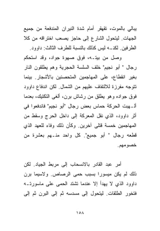 ‫ﻴﺒﺎﻟﻲ ﺒﺎﻟﻤﻭﺕ، ﺘﻘﻬﻘﺭ ﺃﻤﺎﻡ ﺸﺩﺓ ﺍﻟﻨﻴﺭﺍﻥ ﺍﻟﻤﻨﺩﻓﻌﺔ ﻤﻥ ﺠﻤﻴﻊ‬
‫ﺍﻟﺠﻬﺎﺕ. ﻟﻴﺘﺤﻭل ﺍﻟﺸﺎﺭﻉ ﺇﻟﻰ ﺤﺎﺠﺯ ﻴﺼﻌﺏ ﺍﺨﺘﺭﺍﻗﻪ ﻤﻥ ﻜﻼ‬
  ‫ﺍﻟﻁﺭﻓﻴﻥ. ﻟﻜﻨـﻪ ﻟﻴﺱ ﻜﺫﻟﻙ ﺒﺎﻟﻨﺴﺒﺔ ﻟﻠﻁﺭﻑ ﺍﻟﺜﺎﻟﺙ: ﺩﺍﻭﻭﺩ.‬
‫ﻭﺼل ﻤﻥ ﺒﻴﺘـﻪ، ﻓﻭﻕ ﺼﻬﻭﺓ ﺠﻭﺍﺩ، ﻭﻗﺩ ﺍﺴﺘﺤﻜﻡ‬
‫ﺭﺠﺎل " ﺃﺒﻭ ﻨﺠﻴﻡ" ﺨﻠﻑ ﺍﻟﺴﻠﺴﺔ ﺍﻟﺤﺠﺭﻴﺔ ﻭﻫﻡ ﻴﻁﻠﻘﻭﻥ ﺍﻟﻨﺎﺭ‬
‫ﺒﻐﻴﺭ ﺍﻨﻘﻁﺎﻉ، ﻋﻠﻰ ﺍﻟﻤﻬﺎﺠﻤﻴﻥ ﺍﻟﻤﺘﺤﺼﻨﻴﻥ ﺒﺎﻷﺸﺠﺎﺭ. ﺒﻴﻨﻤﺎ‬
‫ﺘﺘﻭﺠﻪ ﻤﻔﺭﺯﺓ ﻟﻼﻟﺘﻔﺎﻑ ﻋﻠﻴﻬﻡ ﻤﻥ ﺍﻟﺸﻤﺎل. ﻟﻜﻥ ﺍﻨﺩﻓﺎﻉ ﺩﺍﻭﻭﺩ‬
‫ﻓﻭﻕ ﺠﻭﺍﺩﻩ ﻭﻫﻭ ﻴﻁﻠﻕ ﻤﻥ ﺭﺸﺎﺵ ﺒﺭﻥ، ﺃﻟﻐﻰ ﺍﻟﺘﻜﺘﻴﻙ، ﺒﻌﺩﻤﺎ‬
‫ﺃﻟـﻬﺒﺕ ﺍﻟﺤﺭﻜﺔ ﺤﻤﺎﺱ ﺒﻌﺽ ﺭﺠﺎل "ﺃﺒﻭ ﻨﺠﻴﻡ" ﻓﺎﻨﺩﻓﻌﻭﺍ ﻓﻲ‬
‫ﺃﺜﺭ ﺩﺍﻭﻭﺩ، ﺍﻟﺫﻱ ﻨﻘل ﺍﻟﻤﻌﺭﻜﺔ ﺇﻟﻰ ﺩﺍﺨل ﺍﻟﺤﺭﺝ ﻭﺴﻘﻁ ﻤﻥ‬
‫ﺍﻟﻤﻬﺎﺠﻤﻴﻥ ﺨﻤﺴﺔ ﻗﺘﻠﻰ ﺁﺨﺭﻴﻥ. ﻭﻜﺄﻥ ﺫﻟﻙ ﻭﻓﺎﺀ ﻟﻠﻌﻬﺩ ﺍﻟﺫﻱ‬
‫ﻗﻁﻌﻪ ﺭﺠﺎل " ﺃﺒﻭ ﺠﻤﻴﻊ". ﻜل ﻭﺍﺤﺩ ﻤﻨـﻬﻡ ﺒﻌﺸﺭﺓ ﻤﻥ‬
                                            ‫ﺨﺼﻭﻤﻬﻡ.‬


‫ﺃﻤﺭ ﻋﺒﺩ ﺍﻟﻘﺎﺩﺭ ﺒﺎﻻﻨﺴﺤﺎﺏ ﺇﻟﻰ ﻤﺭﺒﻁ ﺍﻟﺠﻴﺎﺩ. ﻟﻜﻥ‬
‫ﺫﻟﻙ ﻟﻡ ﻴﻜﻥ ﻤﻴﺴﻭﺭﺍ ﺒﺴﺒﺏ ﺤﻤﻰ ﺍﻟﺭﺼﺎﺹ. ﻭﻻﺴﻴﻤﺎ ﺒﺭﻥ‬
                            ‫ﹰ‬
‫ﺩﺍﻭﻭﺩ ﺍﻟﺫﻱ ﻻ ﻴﻬﺩﺃ ﺇﻻ ﻋﻨﺩﻤﺎ ﺘﺸﺘﺩ ﺍﻟﺤﻤﻰ ﻋﻠﻰ ﻤﺎﺴﻭﺭﺘـﻪ‬
‫ﻓﺘﺨﻭﺭ ﺍﻟﻁﻠﻘﺎﺕ. ﻟﻴﺘﺤﻭل ﺇﻟﻰ ﻤﺴﺩﺴﻪ ﺜﻡ ﺇﻟﻰ ﺍﻟﺒﺭﻥ ﺜﻡ ﺇﻟﻰ‬


                        ‫٨٥١‬
 