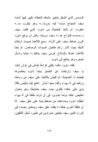 ‫ﺍﻟﻤﺴﺩﺱ ﺍﻟﺫﻱ ﺍﻨﺸﻐل ﺒﺘﻐﻴﻴﺭ ﻤﺸﻁﻪ ﻟﻠﺤﻅﺔ، ﻅﻬﺭ ﻓﻴﻬﺎ ﺃﻤﺎﻤﻪ‬
‫ﺴﻴﻑ ﺍﻟﺤﺠﺎﺝ ﻤﺴﺩﺩﺍ ﺇﻟﻴﻪ ﺒﺎﺭﻭﺩﺘـﻪ ﻭﻫﻭ ﻴﻘﺘﺭﺏ ﻤﻨـﻪ‬
                             ‫ﹰ‬
‫ﻤﺘﻔﺭﺴﺎ. ﻟﻡ ﺘﺄﺨﺫ ﺍﻟﻤﻔﺎﺠﺄﺓ ﻤﻥ ﺩﺍﻭﻭﺩ ﺍﻟﺫﻱ ﻗﺫﻑ ﺴﻴﻑ‬
                                        ‫ﹰ‬
‫ﺒـﻤﺴﺩﺴﻪ ﻓﺎﻨﺯﺍﺡ ﻋﻨـﻪ ﺴﻴﻑ ﺴﺭﻴﻌﹰ، ﻭﻗﺒل ﺃﻥ ﻴﺭﻓﻊ ﺩﺍﻭﻭﺩ‬
                    ‫ﺎ‬
‫ﺍﻟﺒﺭﻥ ﻀﻐﻁ ﺴﻴﻑ ﻋﻠﻰ ﺍﻟﺯﻨﺎﺩ. ﺴﻤﻊ ﻜﻼﻫﻤﺎ ﺼﻭﺕ ﺍﺭﺘﻁﺎﻡ‬
‫ﺍﻟﺩﻴﻙ ﺒﺒﻴﺕ ﺍﻟﻨﺎﺭ ﺭﻏﻡ ﻁﻐﻴﺎﻥ ﺃﺼﻭﺍﺕ ﺍﻟﺭﺼﺎﺹ. ﻟﻡ ﻴﻌﺒﺄ‬
‫ﻜﻼﻫﻤﺎ ﻋﻨﺩﻫﺎ ﺒﺎﻟﺴﻼﺡ. ﻓﺭﻤﻰ ﺴﻴﻑ ﺒﻨﺩﻗﻴﺘـﻪ ﺠﺎﻨﺒﺎ ﻭﺍﺴﺘل‬
      ‫ﹰ‬
                              ‫ﺨﻨﺠﺭﻩ ﻭﻫﻭ ﻴﻨﺩﻓﻊ ﺇﻟﻰ ﺩﺍﻭﻭﺩ.‬
‫ﺘﻠﻘﺎﻩ ﺩﺍﻭﻭﺩ ﻤﺜﻠﻤﺎ ﻴﺘﻠﻘﻰ ﻓﺯﺍﻋﺔ ﻗﻤﺎﺵ.ﻓﻲ ﺜﻭﺍﻥ ﺸﻠﺕ‬
    ‫ٍ‬
‫ﻴﺩ ﺴﻴﻑ ﻭﺍﺭﺘﺨﺕ ﻋﻥ ﺍﻟﺨﻨﺠﺭ ﺒﻴﻨﻤﺎ ﺩﺍﻭﻭﺩ ﻴﻌﺘﺼﺭﻫﺎ‬
‫ﺒﻘﺒﻀﺘـﻪ ﺍﻟﺤﺩﻴﺩﻴﺔ، ﺜﻡ ﻗﺒﺽ ﺒﺎﻟﺜﺎﻨﻴﺔ ﻋﻠﻰ ﺴﻴﻑ ﻤﻥ ﻭﺴﻁﻪ‬
‫ﻭﺭﻓﻌﻪ ﻓﻲ ﺍﻟـﻬﻭﺍﺀ ﻭﺃﻟﻘﺎﻩ ﺒﻌﻴﺩﺍ ﺃﻤﺘﺎﺭ. ﺍﻨﺩﻓﻊ ﺇﻟﻴﻪ ﻭﻗﺒﺽ ﺒﻜﻠﺘﺎ‬
                             ‫ﹰ‬
‫ﻴﺩﻱ ﻋﻠﻰ ﻋﻨﻘﻪ، ﻓﺘﻠﻭﻯ ﺠﺴﺩ ﺴﻴﻑ ﻤﺘﺨﺎﺒﻁﺎ ﻭﻫﻭ ﻴﺤﺎﻭل‬
          ‫ﹰ‬
‫ﺘﺨﻠﻴﺹ ﻋﻨﻘﻪ ﺩﻭﻨﻤﺎ ﺠﺩﻭﻯ، ﺇﻟﻰ ﺃﻥ ﺩ ‪‬ﺕ ﻁﻠﻘﺔ ﻓﻲ ﺍﻟـﻬﻭﺍﺀ‬
                 ‫ﻭ‬
‫ﺃﺠﻔﻠﺕ ﺩﺍﻭﻭﺩ ﻭﻀﺎﻋﻔﺕ ﻤﻥ ﻀﻐﻁ ﻴﺩﻴﻪ ﻋﻠﻰ ﻋﻨﻕ ﺴﻴﻑ. ﺇﻻ‬
‫ﺃﻥ ﻁﻠﻘﺔ ﺃﺨﺭﻯ ﺠﻌﻠﺘـﻪ ﻴﻔﻠﺕ ﻋﻨﻕ ﺴﻴﻑ ﻭﻴﺴﺘﺩﻴﺭ ﺒﺠﺴﺩﻩ ﺇﻟﻰ‬
‫ﺍﻟﻭﺭﺍﺀ ﻓﺘﺒﻴﻥ ﺴﻴﻑ ﺒﻘﻌﺘﻴﻥ ﺤﻤﺭﺍﻭﻴﻥ ﻓﻲ ﻅﻬﺭﻩ ﺃﺴﻔل ﺍﻟﻜﺘﻔﻴﻥ،‬



                          ‫٩٥١‬
 