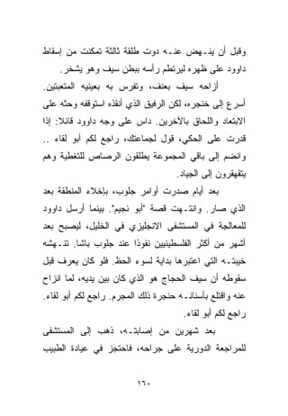 ‫ﻭﻗﺒل ﺃﻥ ﻴﻨـﻬﺽ ﻋﻨـﻪ ﺩﻭﺕ ﻁﻠﻘﺔ ﺜﺎﻟﺜﺔ ﺘﻤﻜﻨﺕ ﻤﻥ ﺇﺴﻘﺎﻁ‬
    ‫ﺩﺍﻭﻭﺩ ﻋﻠﻰ ﻅﻬﺭﻩ ﻟﻴﺭﺘﻁﻡ ﺭﺃﺴﻪ ﺒﺒﻁﻥ ﺴﻴﻑ ﻭﻫﻭ ﻴﺸﺨﺭ.‬
‫ﺃﺯﺍﺤﻪ ﺴﻴﻑ ﺒﻌﻨﻑ، ﻭﺘﻔﺭﺱ ﺒﻪ ﺒﻌﻴﻨﻴﻪ ﺍﻟﻤﺘﻌﺒﺘﻴﻥ.‬
‫ﺃﺴﺭﻉ ﺇﻟﻰ ﺨﻨﺠﺭﻩ، ﻟﻜﻥ ﺍﻟﺭﻓﻴﻕ ﺍﻟﺫﻱ ﺃﻨﻘﺫﻩ ﺍﺴﺘﻭﻗﻔﻪ ﻭﺤﺜﻪ ﻋﻠﻰ‬
‫ﺍﻻﺒﺘﻌﺎﺩ ﻭﺍﻟﻠﺤﺎﻕ ﺒﺎﻵﺨﺭﻴﻥ. ﺩﺍﺱ ﻋﻠﻰ ﻭﺠﻪ ﺩﺍﻭﻭﺩ ﻗﺎﺌﻼ: ﺇﺫﺍ‬
     ‫ﹰ‬
‫ﻗﺩﺭﺕ ﻋﻠﻰ ﺍﻟﺤﻜﻲ، ﻗﻭل ﻟﺠﻤﺎﻋﺘﻙ، ﺭﺍﺠﻊ ﻟﻜﻡ ﺃﺒﻭ ﻟﻘﺎﺀ ..‬
‫ﻭﺍﻨﻀﻡ ﺇﻟﻰ ﺒﺎﻗﻲ ﺍﻟﻤﺠﻤﻭﻋﺔ ﻴﻁﻠﻘﻭﻥ ﺍﻟﺭﺼﺎﺹ ﻟﻠﺘﻐﻁﻴﺔ ﻭﻫﻡ‬
                                    ‫ﻴﺘﻘﻬﻘﺭﻭﻥ ﺇﻟﻰ ﺍﻟﺠﻴﺎﺩ.‬
‫ﺒﻌﺩ ﺃﻴﺎﻡ ﺼﺩﺭﺕ ﺃﻭﺍﻤﺭ ﺠﻠﻭﺏ، ﺒﺈﺨﻼﺀ ﺍﻟﻤﻨﻁﻘﺔ ﺒﻌﺩ‬
‫ﺍﻟﺫﻱ ﺼﺎﺭ. ﻭﺍﻨﺘـﻬﺕ ﻗﺼﺔ "ﺃﺒﻭ ﻨﺠﻴﻡ". ﺒﻴﻨﻤﺎ ﺃﺭﺴل ﺩﺍﻭﻭﺩ‬
‫ﻟﻠﻤﻌﺎﻟﺠﺔ ﻓﻲ ﺍﻟﻤﺴﺘﺸﻔﻰ ﺍﻻﻨﺠﻠﻴﺯﻱ ﻓﻲ ﺍﻟﺨﻠﻴل، ﻟﻴﺼﺒﺢ ﺒﻌﺩ‬
‫ﺃﺸﻬﺭ ﻤﻥ ﺃﻜﺜﺭ ﺍﻟﻔﻠﺴﻁﻴﻨﻴﻴﻥ ﻨﻔﻭﺫﺍ ﻋﻨﺩ ﺠﻠﻭﺏ ﺒﺎﺸﺎ. ﺘﻨـﻬﺸﻪ‬
                      ‫ﹰ‬
‫ﺨﻴﺒﺘـﻪ ﺍﻟﺘﻲ ﺍﻋﺘﺒﺭﻫﺎ ﺒﺩﺍﻴﺔ ﻟﺴﻭﺀ ﺍﻟﺤﻅ. ﻓﻠﻭ ﻜﺎﻥ ﻴﻌﺭﻑ ﻗﺒل‬
‫ﺴﻘﻭﻁﻪ ﺃﻥ ﺴﻴﻑ ﺍﻟﺤﺠﺎﺝ ﻫﻭ ﺍﻟﺫﻱ ﻜﺎﻥ ﺒﻴﻥ ﻴﺩﻴﻪ، ﻟﻤﺎ ﺍﻨﺯﺍﺡ‬
‫ﻋﻨﻪ ﻭﺍﻗﺘﻠﻊ ﺒﺄﺴﻨﺎﻨـﻪ ﺤﻨﺠﺭﺓ ﺫﻟﻙ ﺍﻟﻤﺠﺭﻡ. ﺭﺍﺠﻊ ﻟﻜﻡ ﺃﺒﻭ ﻟﻘﺎﺀ.‬
                                      ‫ﺭﺍﺠﻊ ﻟﻜﻡ ﺃﺒﻭ ﻟﻘﺎﺀ.‬
‫ﺒﻌﺩ ﺸﻬﺭﻴﻥ ﻤﻥ ﺇﺼﺎﺒﺘـﻪ، ﺫﻫﺏ ﺇﻟﻰ ﺍﻟﻤﺴﺘﺸﻔﻰ‬
‫ﻟﻠﻤﺭﺍﺠﻌﺔ ﺍﻟﺩﻭﺭﻴﺔ ﻋﻠﻰ ﺠﺭﺍﺤﻪ، ﻓﺎﺤﺘﺠﺯ ﻓﻲ ﻋﻴﺎﺩﺓ ﺍﻟﻁﺒﻴﺏ‬


                          ‫٠٦١‬
 