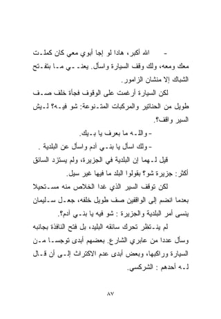 ‫ﺍﷲ ﺃﻜﺒﺭ، ﻫﺎﺩﺍ ﻟﻭ ﺇﺠﺎ ﺃﺒﻭﻱ ﻤﻌﻲ ﻜﺎﻥ ﻜﻤﻠـﺕ‬         ‫-‬
‫ﻤﻌﻙ ﻭﻤﻌﻪ، ﻭﻟﻙ ﻭﻗﻑ ﺍﻟﺴﻴﺎﺭﺓ ﻭﺍﺴﺄل. ﻴﻌﻨــﻲ ﻤـﺎ ﺒﺘﻔـﺘﺢ‬
                                ‫ﺍﻟﺸﺒﺎﻙ ﺇﻻ ﻤﻨﺸﺎﻥ ﺍﻟﺯﺍﻤﻭﺭ.‬
‫ﻟﻜﻥ ﺍﻟﺴﻴﺎﺭﺓ ﺃﺭﻏﻤﺕ ﻋﻠﻰ ﺍﻟﻭﻗﻭﻑ ﻓﺠﺄﺓ ﺨﻠﻑ ﺼـﻑ‬
‫ﻁﻭﻴل ﻤﻥ ﺍﻟﺤﻨﺎﺘﻴﺭ ﻭﺍﻟﻤﺭﻜﺒﺎﺕ ﺍﻟﻤﺘـﻨﻭﻋﺔ: ﺸﻭ ﻓﻴـﻪ؟ ﻟـﻴﺵ‬
                                             ‫ﺍﻟﺴﻴﺭ ﻭﺍﻗﻑ؟.‬
                 ‫- ﻭﺍﻟﻠـﻪ ﻤﺎ ﺒﻌﺭﻑ ﻴﺎ ﺒـﻴﻙ.‬
 ‫- ﻭﻟﻙ ﺍﺴﺄل ﻴﺎ ﺒﻨـﻲ ﺁﺩﻡ ﻭﺍﺴﺄل ﻋﻥ ﺍﻟﺒﻠﺩﻴﺔ .‬
‫ﻗﻴل ﻟـﻬﻤﺎ ﺇﻥ ﺍﻟﺒﻠﺩﻴﺔ ﻓﻲ ﺍﻟﺠﺯﻴﺭﺓ، ﻭﻟﻡ ﻴﺴﺘﺯﺩ ﺍﻟﺴﺎﺌﻕ‬
            ‫ﺃﻜﺜﺭ: ﺠﺯﻴﺭﺓ ﺸﻭ؟ ﺒﻘﻭﻟﻭﺍ ﺍﻟﺒﻠﺩ ﻤﺎ ﻓﻴﻬﺎ ﻏﻴﺭ ﺴﻴل.‬
‫ﻟﻜﻥ ﺘﻭﻗﻑ ﺍﻟﺴﻴﺭ ﺍﻟﺫﻱ ﻏﺩﺍ ﺍﻟﺨﻼﺹ ﻤﻨﻪ ﻤﺴـﺘﺤﻴﻼ‬
‫ﹰ‬
‫ﺒﻌﺩﻤﺎ ﺍﻨﻀﻡ ﺇﻟﻰ ﺍﻟﻭﺍﻗﻔﻴﻥ ﺼﻑ ﻁﻭﻴل ﺨﻠﻔﻪ، ﺠﻌـل ﺴـﻠﻴﻤﺎﻥ‬
         ‫ﻴﻨﺴﻰ ﺃﻤﺭ ﺍﻟﺒﻠﺩﻴﺔ ﻭﺍﻟﺠﺯﻴﺭﺓ : ﺸﻭ ﻓﻴﻪ ﻴﺎ ﺒﻨـﻲ ﺁﺩﻡ؟.‬
‫ﻟﻡ ﻴﻨـﺘﻅﺭ ﺘﺤﺭﻙ ﺴﺎﺌﻘﻪ ﺍﻟﺒﻠﻴﺩ، ﺒل ﻓﺘﺢ ﺍﻟﻨﺎﻓﺫﺓ ﺒﺠﺎﻨﺒﻪ‬
‫ﻭﺴﺄل ﻋﺩﺩﺍ ﻤﻥ ﻋﺎﺒﺭﻱ ﺍﻟﺸﺎﺭﻉ. ﺒﻌﻀﻬﻡ ﺃﺒﺩﻯ ﺘﻭﺠﺴـﺎ ﻤـﻥ‬
    ‫ﹰ‬                                  ‫ﹰ‬
‫ﺍﻟﺴﻴﺎﺭﺓ ﻭﺭﺍﻜﺒﻬﺎ، ﻭﺒﻌﺽ ﺃﺒﺩﻯ ﻋﺩﻡ ﺍﻻﻜﺘﺭﺍﺙ ﺇﻟـﻰ ﺃﻥ ﻗـﺎل‬
                                  ‫ﻟـﻪ ﺃﺤﺩﻫﻡ : ﺍﻟﺸﺭﻜﺴﻲ.‬


                           ‫٧٨‬
 