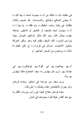 ‫ﻓﻲ ﻤﻜﺘﺒﻪ، ﺒﺄﻨـﻪ ﻤﺘﺄﻜﺩ ﻤﻥ ﺃﻨـﻪ ﺴﻴﻤﻭﺕ ﺫﺒﺤﹰ، ﻟـﻬﺫﺍ ﻓﺈﻨـﻪ‬
             ‫ﺎ‬
‫ﻻ ﻴﺨﺸﻰ ﺍﻟﻤﺩﺍﻓﻊ ﻭﺍﻟﺒﻨﺎﺩﻕ ﻭﺍﻟﻤﺴﺩﺴﺎﺕ. ﻟﻘﺩ ﺃﺼﻴﺏ ﺒﺜﻼﺙ‬
‫ﻁﻠﻘﺎﺕ ﻓﻲ ﻭﻗﺕ ﻭﺍﺤﺩ، ﺃﺴﻘﻁﺘـﻪ ﻭﻟﻡ ﺘﻘﺘﻠـﻪ. ﻴﺘـﻬﻴﺄ ﻟـﻪ‬
‫ﺃﻨـﻪ ﺴﻴﻤﻭﺕ ﺫﺒﺤﺎ ﺒﺎﻟﺴﻴﻑ ﺃﻭ ﺍﻟﺨﻨﺠﺭ ﺃﻭ ﺍﻟﺴﻜﻴﻥ. ﻀﺤﻙ‬
                                ‫ﹰ‬
‫ﺠﻠﻭﺏ ﺒﺠﺫل. ﻗﺎل: ﻴﺒﺩﻭ ﺃﻨﻙ ﻤﺘﺄﺜﺭ ﺒﺄﺴﺎﻁﻴﺭ ﺍﻟﻴﻭﻨﺎﻥ. ﺒﻴﻨﻤﺎ‬
‫ﻴﺘﺭﺍﺀﻯ ﻟﺩﺍﻭﻭﺩ، ﺫﻟﻙ ﺍﻟﺴﻴﻑ ﻴﺘﻘﺩﻡ ﺇﻟﻴﻪ ﻭﻫﻭ ﺴﺎﻜﻥ ﺍﻟﺤﺭﻜﺔ‬
‫ﻤﺸﻠﻭل ﺍﻷﻋﻀﺎﺀ. ﺘﺴﺎﺀل ﻓﻲ ﻗﺭﺍﺭﺍﺘـﻪ ﺇﻥ ﻜﺎﻥ ﺍﻟﻁﻐـﺎﺓ‬
                 ‫ﺃﻤﺜﺎﻟـﻪ، ﻴﺭﺘﻌﺩﻭﻥ ﻤﻥ ﺃﺼﻐﺭ ﺃﻋﺩﺍﺌﻬﻡ. ﺃﻡ‬



‫ﺃﻨـﻬﻡ ﻴﺤﺘﺎﺠﻭﻨـﻬﻡ ﻓﻲ ﺃﻗﻭﺍﻟـﻬﻡ ﻟﻴﺴﺘﺫﻜﺭﻭﻨـﻬﻡ ﻓﻲ‬
‫ﺠﻠﺴﺎﺘـﻬﻡ. ﺘﺭﻯ ﻫل ﻴﻬﻠﻭﺱ ﺒﻪ ﺴﻴﻑ ﺍﻟﺤﺠﺎﺝ ﻤﺜﻠﻤﺎ ﻴﻬﻠﻭﺱ‬
                                                ‫ﻫﻭ ﺒﻪ؟.‬
‫ﺒﺭﺉ ﺴﻴﻑ ﻤﻥ ﺠﺭﺍﺤﻪ ﻓﻲ ﺩﻤﺸﻕ. ﻭﺠﺎﺀﻩ ﻓﺭﺤﺎﻥ‬
          ‫ﻭﺃﺒﻭ ﺠﺒﺭﺍﻥ ﻟﻼﻁﻤﺌﻨﺎﻥ ﻋﻠﻴﻪ ﻭﻁﻤﺄﻨﺘـﻪ ﻋﻠﻰ ﻟﻘﺎﺀ.‬
‫ﺴﻠﻤﻪ ﻓﺭﺤﺎﻥ ﻤﻔﺘﺎﺡ ﺍﻟﺒﻴﺕ ﻓﻲ ﺭﺃﺱ ﺒﻴﺭﻭﺕ، ﻓﺄﻗﺎﻡ ﺒﻪ‬
              ‫ﻤﻊ ﻋﺒﺩ ﺍﻟﻘﺎﺩﺭ ﻁﻴﻠﺔ ﻓﺘﺭﺓ ﻭﺠﻭﺩﻫﻤﺎ ﻓﻲ ﻟﺒﻨﺎﻥ.‬



                        ‫٢٦١‬
 