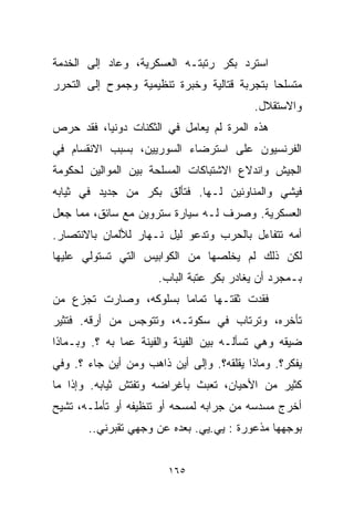 ‫ﺍﺴﺘﺭﺩ ﺒﻜﺭ ﺭﺘﺒﺘـﻪ ﺍﻟﻌﺴﻜﺭﻴﺔ، ﻭﻋﺎﺩ ﺇﻟﻰ ﺍﻟﺨﺩﻤﺔ‬
‫ﻤﺘﺴﻠﺤﺎ ﺒﺘﺠﺭﺒﺔ ﻗﺘﺎﻟﻴﺔ ﻭﺨﺒﺭﺓ ﺘﻨﻅﻴﻤﻴﺔ ﻭﺠﻤﻭﺡ ﺇﻟﻰ ﺍﻟﺘﺤﺭﺭ‬
                                             ‫ﹰ‬
                                          ‫ﻭﺍﻻﺴﺘﻘﻼل.‬
‫ﻫﺫﻩ ﺍﻟﻤﺭﺓ ﻟﻡ ﻴﻌﺎﻤل ﻓﻲ ﺍﻟﺜﻜﻨﺎﺕ ﺩﻭﻨﻴﹰ، ﻓﻘﺩ ﺤﺭﺹ‬
         ‫ﺎ‬
‫ﺍﻟﻔﺭﻨﺴﻴﻭﻥ ﻋﻠﻰ ﺍﺴﺘﺭﻀﺎﺀ ﺍﻟﺴﻭﺭﻴﻴﻥ، ﺒﺴﺒﺏ ﺍﻻﻨﻘﺴﺎﻡ ﻓﻲ‬
‫ﺍﻟﺠﻴﺵ ﻭﺍﻨﺩﻻﻉ ﺍﻻﺸﺘﺒﺎﻜﺎﺕ ﺍﻟﻤﺴﻠﺤﺔ ﺒﻴﻥ ﺍﻟﻤﻭﺍﻟﻴﻥ ﻟﺤﻜﻭﻤﺔ‬
‫ﻓﻴﺸﻲ ﻭﺍﻟﻤﻨﺎﻭﺌﻴﻥ ﻟـﻬﺎ. ﻓﺘﺄﻟﻕ ﺒﻜﺭ ﻤﻥ ﺠﺩﻴﺩ ﻓﻲ ﺜﻴﺎﺒﻪ‬
‫ﺍﻟﻌﺴﻜﺭﻴﺔ. ﻭﺼﺭﻑ ﻟـﻪ ﺴﻴﺎﺭﺓ ﺴﺘﺭﻭﻴﻥ ﻤﻊ ﺴﺎﺌﻕ، ﻤﻤﺎ ﺠﻌل‬
‫ﺃﻤﻪ ﺘﺘﻔﺎﺀل ﺒﺎﻟﺤﺭﺏ ﻭﺘﺩﻋﻭ ﻟﻴل ﻨـﻬﺎﺭ ﻟﻸﻟﻤﺎﻥ ﺒﺎﻻﻨﺘﺼﺎﺭ.‬
‫ﻟﻜﻥ ﺫﻟﻙ ﻟﻡ ﻴﺨﻠﺼﻬﺎ ﻤﻥ ﺍﻟﻜﻭﺍﺒﻴﺱ ﺍﻟﺘﻲ ﺘﺴﺘﻭﻟﻲ ﻋﻠﻴﻬﺎ‬
                      ‫ﺒـﻤﺠﺭﺩ ﺃﻥ ﻴﻐﺎﺩﺭ ﺒﻜﺭ ﻋﺘﺒﺔ ﺍﻟﺒﺎﺏ.‬
‫ﻓﻘﺩﺕ ﺜﻘﺘـﻬﺎ ﺘﻤﺎﻤﺎ ﺒﺴﻠﻭﻜﻪ، ﻭﺼﺎﺭﺕ ﺘﺠﺯﻉ ﻤﻥ‬
                      ‫ﹰ‬
‫ﺘﺄﺨﺭﻩ، ﻭﺘﺭﺘﺎﺏ ﻓﻲ ﺴﻜﻭﺘـﻪ، ﻭﺘﺘﻭﺠﺱ ﻤﻥ ﺃﺭﻗﻪ. ﻓﺘﺜﻴﺭ‬
‫ﻀﻴﻘﻪ ﻭﻫﻲ ﺘﺴﺄﻟـﻪ ﺒﻴﻥ ﺍﻟﻔﻴﻨﺔ ﻭﺍﻟﻔﻴﻨﺔ ﻋﻤﺎ ﺒﻪ ؟. ﻭﺒـﻤﺎﺫﺍ‬
‫ﻴﻔﻜﺭ؟. ﻭﻤﺎﺫﺍ ﻴﻘﻠﻘﻪ؟. ﻭﺇﻟﻰ ﺃﻴﻥ ﺫﺍﻫﺏ ﻭﻤﻥ ﺃﻴﻥ ﺠﺎﺀ ؟. ﻭﻓﻲ‬
‫ﻜﺜﻴﺭ ﻤﻥ ﺍﻷﺤﻴﺎﻥ، ﺘﻌﺒﺙ ﺒﺄﻏﺭﺍﻀﻪ ﻭﺘﻔﺘﺵ ﺜﻴﺎﺒﻪ. ﻭﺇﺫﺍ ﻤﺎ‬
‫ﺃﺨﺭﺝ ﻤﺴﺩﺴﻪ ﻤﻥ ﺠﺭﺍﺒﻪ ﻟﻤﺴﺤﻪ ﺃﻭ ﺘﻨﻅﻴﻔﻪ ﺃﻭ ﺘﺄﻤﻠـﻪ، ﺘﺸﻴﺢ‬
       ‫ﺒﻭﺠﻬﻬﺎ ﻤﺫﻋﻭﺭﺓ : ﻴﻲ.ﻴﻲ. ﺒﻌﺩﻩ ﻋﻥ ﻭﺠﻬﻲ ﺘﻘﺒﺭﻨﻲ..‬


                        ‫٥٦١‬
 