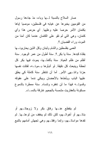 ‫ﺼﺎﺭ ﺍﻟﺴﻼﺡ ﺒﺎﻟﻨﺴﺒﺔ ﻟـﻬﺎ ﻭﺒﺎﺀ، ﻤﺫ ﺠﺎﺀﻫﺎ ﺭﺴﻭل‬
‫ﻤﻥ ﺍﻟﻘﻭﻤﻴﻴﻥ ﻴﺨﺒﺭﻫﺎ ﻋﻥ ﻏﻴﺎﺒﻪ ﻓﻲ ﻓﻠﺴﻁﻴﻥ، ﻤﻭﺼﻴﺎ ﺇﻴﺎﻫﺎ‬
      ‫ﹰ‬
‫ﺒﻜﺘﻤﺎﻥ ﺍﻷﻤﺭ ﺤﺭﺼﺎ ﻋﻠﻴﻪ ﻭﻋﻠﻴﻬﺎ. ﺃﻱ ﺤﺭﺹ ﻫﺫﺍ ﻭﺃﻱ‬
        ‫ٍ‬                   ‫ﹰ‬
‫ﻜﺘﻤﺎﻥ، ﻭﻫﻲ ﺍﻟﺘﻲ ﻟﻡ ﺘﻘﻭ ﻋﻠﻰ ﺍﻟﻜﺘﻤﺎﻥ ﻋﻨﺩﻤﺎ ﻜﺎﻥ ﺁﻤﻨﺎ ﻤﻥ‬
   ‫ﹰ‬
                                 ‫ﺍﻟﻤﻭﺕ ﻭﺭﺍﺀ ﺍﻟﻘﻀﺒﺎﻥ.؟.‬
‫ﺍﻟﻌﻤﻰ ﺒﻔﻠﺴﻁﻴﻥ ﻭﺍﻟﺸﺎﻡ ﻭﻟﺒﻨﺎﻥ ﻭﻜل ﺍﻟﺫﻴﻥ ﻴﺤﺎﺭﺒﻭﻨـﻬﺎ‬
‫ﺒﻔﻠﺫﺓ ﻜﺒﺩﻫﺎ. ﺴﻨﺔ ﻴﺎ ﺒﻜﺭ.؟. ﺴﻨﺔ ﺃﻁﻭل ﻤﻥ ﻋﻤﺭ ﺍﻟﻭﺠﻭﺩ. ﺴﻨﺔ‬
‫ﺃﻅﻠﻡ ﻤﻥ ﻅﻠﻡ ﺍﻟﺤﻴﺎﺓ. ﺴﻨﺔ ﺒﺄﻜﻤﻠـﻬﺎ، ﻴﻤﻭﺕ ﻓﻴﻬﺎ ﺒﻜﺭ ﻜل‬
‫ﻟﺤﻅﺔ ﻭﻴﻨﺒﻌﺙ ﻜل ﺩﻗﻴﻘﺔ. ﻟﻭ ﺃﻨﺒﺄﻭﻫﺎ ﺒـﻤﻭﺘـﻪ، ﻟﻘﺘﻠﺕ ﻨﻔﺴﻬﺎ‬
‫ﺤﺯﻨﺎ ﻭﺍﻨﺘـﻬﻰ ﺍﻷﻤﺭ. ﺃﻤﺎ ﺃﻥ ﺘﻨﺘﻅﺭ ﺴﻨﺔ ﻜﺎﻤﻠﺔ ﻜﻲ ﻴﻁﻕ‬
                                            ‫ﹰ‬
‫ﻋﻠﻴﻬﺎ ﺍﻟﺒﺎﺏ ﻭﻴﺄﺨﺫﻫﺎ ﺒﺎﻷﺤﻀﺎﻥ ﻭﻴﺒﻜﻲ ﻨﺩﻤﺎ ﻋﻠﻰ ﻋﻘﻭﻗﻪ‬
          ‫ﹰ‬
‫ﻭﻗﺴﻭﺘـﻪ ﻓﻬﺫﺍ ﻤﺎ ﻟﻥ ﺘﻐﻔﺭﻩ ﻭﺘﻨﺴﺎﻩ. ﺴﻨﺔ ﻤﻤﻁﺭﺓ ﺒﺎﻟﺩﻤﻭﻉ‬
        ‫ﻤﺴﻜﻭﻨﺔ ﺒﺎﻟﻌﻔﺎﺭﻴﺕ ﻤﺸﻤﺴﺔ ﺒﺎﻟﺠﺤﻴﻡ ﻏﺎﺭﻗﺔ ﺒﺎﻟﺩﻤـﺎﺀ.‬



‫ﻟﻡ ﻴﻨﻘﻁﻊ ﻋﻨـﻬﺎ ﺭﻓﺎﻕ ﺒﻜﺭ ﻭﻻ ﺯﻭﺠﺎﺘـﻬﻡ ﺃﻭ‬
‫ﺒﻨﺎﺘـﻬﻡ ﺃﻭ ﺃﺨﻭﺍﺘـﻬﻡ، ﻟﻜﻥ ﺫﻟﻙ ﻟﻡ ﻴﺨﻔﻑ ﻤﻥ ﻟﻭﻋﺘـﻬﺎ. ﻟﻡ‬
‫ﺘﻔﺩﻫﺎ ﻤﻭﺍﺴﺎﺘـﻬﻡ، ﻭﺇﻨﻤﺎ ﺭﻓﻘﺘـﻬﻡ ﻭﻫﻲ ﺘﺠﻬﺵ ﺃﻤﺎﻤﻬﻡ ﺒﺎﻟﻨﺒﻊ‬


                         ‫٦٦١‬
 