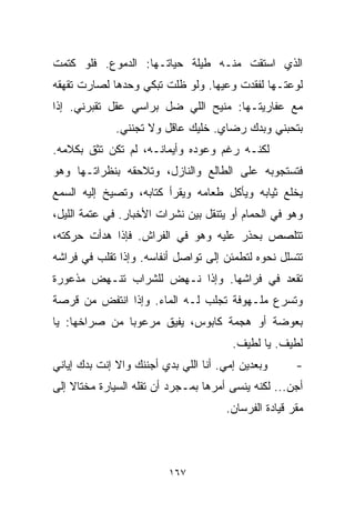 ‫ﺍﻟﺫﻱ ﺍﺴﺘﻘﺕ ﻤﻨـﻪ ﻁﻴﻠﺔ ﺤﻴﺎﺘـﻬﺎ: ﺍﻟﺩﻤﻭﻉ. ﻓﻠﻭ ﻜﺘﻤﺕ‬
‫ﻟﻭﻋﺘـﻬﺎ ﻟﻔﻘﺩﺕ ﻭﻋﻴﻬﺎ. ﻭﻟﻭ ﻅﻠﺕ ﺘﺒﻜﻲ ﻭﺤﺩﻫﺎ ﻟﺼﺎﺭﺕ ﺘﻘﻬﻘﻪ‬
‫ﻤﻊ ﻋﻔﺎﺭﻴﺘـﻬﺎ: ﻤﻨﻴﺢ ﺍﻟﻠﻲ ﻀل ﺒﺭﺍﺴﻲ ﻋﻘل ﺘﻘﺒﺭﻨﻲ. ﺇﺫﺍ‬
              ‫ﺒﺘﺤﺒﻨﻲ ﻭﺒ ‪‬ﻙ ﺭﻀﺎﻱ. ﺨﻠﻴﻙ ﻋﺎﻗل ﻭﻻ ﺘﺠﻨﻨﻲ.‬
                                         ‫ﺩ‬
‫ﻟﻜﻨـﻪ ﺭﻏﻡ ﻭﻋﻭﺩﻩ ﻭﺃﻴﻤﺎﻨـﻪ، ﻟﻡ ﺘﻜﻥ ﺘﺜﻕ ﺒﻜﻼﻤﻪ.‬
‫ﻓﺘﺴﺘﺠﻭﺒﻪ ﻋﻠﻰ ﺍﻟﻁﺎﻟﻊ ﻭﺍﻟﻨﺎﺯل، ﻭﺘﻼﺤﻘﻪ ﺒﻨﻅﺭﺍﺘـﻬﺎ ﻭﻫﻭ‬
‫ﻴﺨﻠﻊ ﺜﻴﺎﺒﻪ ﻭﻴﺄﻜل ﻁﻌﺎﻤﻪ ﻭﻴﻘﺭﺃ ﻜﺘﺎﺒﻪ، ﻭﺘﺼﻴﺦ ﺇﻟﻴﻪ ﺍﻟﺴﻤﻊ‬
‫ﻭﻫﻭ ﻓﻲ ﺍﻟﺤﻤﺎﻡ ﺃﻭ ﻴﺘﻨﻘل ﺒﻴﻥ ﻨﺸﺭﺍﺕ ﺍﻷﺨﺒﺎﺭ. ﻓﻲ ﻋﺘﻤﺔ ﺍﻟﻠﻴل،‬
‫ﺘﺘﻠﺼﺹ ﺒﺤﺫﺭ ﻋﻠﻴﻪ ﻭﻫﻭ ﻓﻲ ﺍﻟﻔﺭﺍﺵ. ﻓﺈﺫﺍ ﻫﺩﺃﺕ ﺤﺭﻜﺘﻪ،‬
‫ﺘﺘﺴﻠل ﻨﺤﻭﻩ ﻟﺘﻁﻤﺌﻥ ﺇﻟﻰ ﺘﻭﺍﺼل ﺃﻨﻔﺎﺴﻪ. ﻭﺇﺫﺍ ﺘﻘﻠﺏ ﻓﻲ ﻓﺭﺍﺸﻪ‬
‫ﺘﻘﻌﺩ ﻓﻲ ﻓﺭﺍﺸﻬﺎ. ﻭﺇﺫﺍ ﻨـﻬﺽ ﻟﻠﺸﺭﺍﺏ ﺘﻨـﻬﺽ ﻤﺫﻋﻭﺭﺓ‬
‫ﻭﺘﺴﺭﻉ ﻤﻠـﻬﻭﻓﺔ ﺘﺠﻠﺏ ﻟـﻪ ﺍﻟﻤﺎﺀ. ﻭﺇﺫﺍ ﺍﻨﺘﻔﺽ ﻤﻥ ﻗﺭﺼﺔ‬
‫ﺒﻌﻭﻀﺔ ﺃﻭ ﻫﺠﻤﺔ ﻜﺎﺒﻭﺱ، ﻴﻔﻴﻕ ﻤﺭﻋﻭﺒﺎ ﻤﻥ ﺼﺭﺍﺨﻬﺎ: ﻴﺎ‬
              ‫ﹰ‬
                                         ‫ﻟﻁﻴﻑ. ﻴﺎ ﻟﻁﻴﻑ.‬
‫ﻭﺒﻌﺩﻴﻥ ﺇﻤﻲ. ﺃﻨﺎ ﺍﻟﻠﻲ ﺒ ‪‬ﻱ ﺃﺠﻨﻨﻙ ﻭﺍﻻ ﺇﻨﺕ ﺒﺩﻙ ﺇﻴﺎﻨﻲ‬
                         ‫ﺩ‬                             ‫-‬
‫ﺃﺠﻥ... ﻟﻜﻨﻪ ﻴﻨﺴﻰ ﺃﻤﺭﻫﺎ ﺒﻤـﺠﺭﺩ ﺃﻥ ﺘﻘﹼﻪ ﺍﻟﺴﻴﺎﺭﺓ ﻤﺨﺘﺎﻻ ﺇﻟﻰ‬
    ‫ﹰ‬              ‫ﻠ‬
                                       ‫ﻤﻘﺭ ﻗﻴﺎﺩﺓ ﺍﻟﻔﺭﺴﺎﻥ.‬



                          ‫٧٦١‬
 