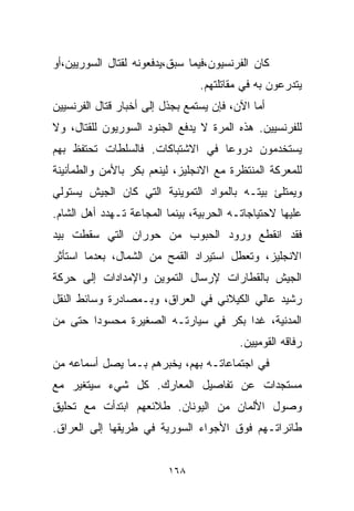 ‫ﻜﺎﻥ ﺍﻟﻔﺭﻨﺴﻴﻭﻥ،ﻓﻴﻤﺎ ﺴﺒﻕ،ﻴﺩﻓﻌﻭﻨﻪ ﻟﻘﺘﺎل ﺍﻟﺴﻭﺭﻴﻴﻥ،ﺃﻭ‬
                                 ‫ﻴﺘﺩﺭﻋﻭﻥ ﺒﻪ ﻓﻲ ﻤﻘﺎﺘﻠﺘﻬﻡ.‬
‫ﺃﻤﺎ ﺍﻵﻥ، ﻓﺈﻥ ﻴﺴﺘﻤﻊ ﺒﺠﺫل ﺇﻟﻰ ﺃﺨﺒﺎﺭ ﻗﺘﺎل ﺍﻟﻔﺭﻨﺴﻴﻴﻥ‬
‫ﻟﻠﻔﺭﻨﺴﻴﻴﻥ. ﻫﺫﻩ ﺍﻟﻤﺭﺓ ﻻ ﻴﺩﻓﻊ ﺍﻟﺠﻨﻭﺩ ﺍﻟﺴﻭﺭﻴﻭﻥ ﻟﻠﻘﺘﺎل، ﻭﻻ‬
‫ﻴﺴﺘﺨﺩﻤﻭﻥ ﺩﺭﻭﻋﺎ ﻓﻲ ﺍﻻﺸﺘﺒﺎﻜﺎﺕ. ﻓﺎﻟﺴﻠﻁﺎﺕ ﺘﺤﺘﻔﻅ ﺒﻬﻡ‬
                                 ‫ﹰ‬
‫ﻟﻠﻤﻌﺭﻜﺔ ﺍﻟﻤﻨﺘﻅﺭﺓ ﻤﻊ ﺍﻻﻨﺠﻠﻴﺯ، ﻟﻴﻨﻌﻡ ﺒﻜﺭ ﺒﺎﻷﻤﻥ ﻭﺍﻟﻁﻤﺄﻨﻴﻨﺔ‬
‫ﻭﻴﻤﺘﻠﺊ ﺒﻴﺘـﻪ ﺒﺎﻟﻤﻭﺍﺩ ﺍﻟﺘﻤﻭﻴﻨﻴﺔ ﺍﻟﺘﻲ ﻜﺎﻥ ﺍﻟﺠﻴﺵ ﻴﺴﺘﻭﻟﻲ‬
‫ﻋﻠﻴﻬﺎ ﻻﺤﺘﻴﺎﺠﺎﺘـﻪ ﺍﻟﺤﺭﺒﻴﺔ، ﺒﻴﻨﻤﺎ ﺍﻟﻤﺠﺎﻋﺔ ﺘـﻬﺩﺩ ﺃﻫل ﺍﻟﺸﺎﻡ.‬
‫ﻓﻘﺩ ﺍﻨﻘﻁﻊ ﻭﺭﻭﺩ ﺍﻟﺤﺒﻭﺏ ﻤﻥ ﺤﻭﺭﺍﻥ ﺍﻟﺘﻲ ﺴﻘﻁﺕ ﺒﻴﺩ‬
‫ﺍﻻﻨﺠﻠﻴﺯ، ﻭﺘﻌﻁل ﺍﺴﺘﻴﺭﺍﺩ ﺍﻟﻘﻤﺢ ﻤﻥ ﺍﻟﺸﻤﺎل، ﺒﻌﺩﻤﺎ ﺍﺴﺘﺄﺜﺭ‬
‫ﺍﻟﺠﻴﺵ ﺒﺎﻟﻘﻁﺎﺭﺍﺕ ﻹﺭﺴﺎل ﺍﻟﺘﻤﻭﻴﻥ ﻭﺍﻹﻤﺩﺍﺩﺍﺕ ﺇﻟﻰ ﺤﺭﻜﺔ‬
‫ﺭﺸﻴﺩ ﻋﺎﻟﻲ ﺍﻟﻜﻴﻼﻨﻲ ﻓﻲ ﺍﻟﻌﺭﺍﻕ، ﻭﺒـﻤﺼﺎﺩﺭﺓ ﻭﺴﺎﺌﻁ ﺍﻟﻨﻘل‬
‫ﺍﻟﻤﺩﻨﻴﺔ، ﻏﺩﺍ ﺒﻜﺭ ﻓﻲ ﺴﻴﺎﺭﺘـﻪ ﺍﻟﺼﻐﻴﺭﺓ ﻤﺤﺴﻭﺩﺍ ﺤﺘﻰ ﻤﻥ‬
       ‫ﹰ‬
                                          ‫ﺭﻓﺎﻗﻪ ﺍﻟﻘﻭﻤﻴﻴﻥ.‬
‫ﻓﻲ ﺍﺠﺘﻤﺎﻋﺎﺘـﻪ ﺒﻬﻡ، ﻴﺨﺒﺭﻫﻡ ﺒـﻤﺎ ﻴﺼل ﺃﺴﻤﺎﻋﻪ ﻤﻥ‬
‫ﻤﺴﺘﺠﺩﺍﺕ ﻋﻥ ﺘﻔﺎﺼﻴل ﺍﻟﻤﻌﺎﺭﻙ. ﻜل ﺸﻲﺀ ﺴﻴﺘﻐﻴﺭ ﻤﻊ‬
‫ﻭﺼﻭل ﺍﻷﻟﻤﺎﻥ ﻤﻥ ﺍﻟﻴﻭﻨﺎﻥ. ﻁﻼﺌﻌﻬﻡ ﺍﺒﺘﺩﺃﺕ ﻤﻊ ﺘﺤﻠﻴﻕ‬
‫ﻁﺎﺌﺭﺍﺘـﻬﻡ ﻓﻭﻕ ﺍﻷﺠﻭﺍﺀ ﺍﻟﺴﻭﺭﻴﺔ ﻓﻲ ﻁﺭﻴﻘﻬﺎ ﺇﻟﻰ ﺍﻟﻌﺭﺍﻕ.‬


                          ‫٨٦١‬
 