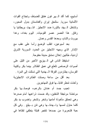 ‫ﺃﺴﺎﺒﻴﻊ، ﻜﻤﺎ ﺃﻜﺩ ﺍﻟـﻬﺭ ﻓﻭﻥ ﻫﻨﺘﻕ ﻟﻠﻀﺒﺎﻁ، ﻭﺘﺠﺘﺎﺡ ﺍﻟﻘﻭﺍﺕ‬
‫ﺍﻷﻟﻤﺎﻨﻴﺔ ﺴﻭﺭﻴﺎ. ﺴﺘﻠﺤﻕ ﺇﻴﺭﺍﻥ ﻭﺃﻓﻐﺎﻨﺴﺘﺎﻥ ﺒﺩﻭل ﺍﻟﻤﺤﻭﺭ،‬
‫ﻭﺘﺸﺘﻐل ﺍﻟـﻬﻨﺩ ﺒﺎﻟﺜﻭﺭﺓ ﻀﺩ ﺍﻻﻨﺠﻠﻴﺯ. ﺍﻨﺘـﻬﺕ ﺒﺭﻴﻁﺎﻨﻴﺎ ﻴﺎ‬
‫ﺭﻓﺎﻕ. ﻫﺫﺍ ﺍﻟﻌﺼﺭ ﻋﺼﺭ ﺍﻟﻘﻭﻤﻴﺎﺕ. ﺍﻟﻴﻭﻡ ﺒﻐﺩﺍﺩ، ﻭﻏﺩﺍ‬
‫ﹰ‬
                    ‫ﺒﻴﺭﻭﺕ ﻭﺍﻟﺸﺎﻡ، ﻭﺒﻌﺩﻫﺎ ﺍﻟﻘﺩﺱ ﻭﻋﻤﺎﻥ.‬
‫ﺒﻌﺩ ﺃﺴﺒﻭﻋﻴﻥ، ﺍﻨﻘﻠﺏ ﺍﻟﻭﻀﻊ ﺭﺃﺴﺎ ﻋﻠﻰ ﻋﻘﺏ ﻤﻊ‬
           ‫ﹰ‬
‫ﺍﻹﻨﺫﺍﺭ ﺍﻟﺫﻱ ﻭﺠﻬﻪ ﺍﻻﻨﺠﻠﻴﺯ ﻤﻥ ﺍﻟﺤﺩﻭﺩ ﺍﻟﺴﻭﺭﻴﺔ ﺍﻟﺸﺭﻕ‬
               ‫ﺃﺭﺩﻨﻴﺔ، ﻁﺎﻟﺒﻴﻥ ﺇﻋﻼﻥ ﺩﻤﺸﻕ ﻤﺩﻴﻨﺔ ﻤﻔﺘﻭﺤﺔ.‬
‫ﺍﺴﺘﻴﻘﻅ ﺍﻟﻨﺎﺱ ﻓﻲ ﺍﻟـﻬﺯﻴﻊ ﺍﻷﺨﻴﺭ ﻤﻥ ﺍﻟﻠﻴل ﻋﻠﻰ‬
‫ﺃﺼﻭﺍﺕ ﺍﻟﺭﺼﺎﺹ ﺘﻠﻌﻠﻊ ﻓﻲ ﻋﻤﻕ ﺍﻟﻅﻼﻡ. ﺒﻴﻨﻤﺎ ﺒﻜﺭ ﻭﻜﺘﻴﺒﺔ‬
 ‫ﺍﻟﻔﺭﺴﺎﻥ، ﻴﻁﺎﺭﺩﻭﻥ ﺍﻟﻔﺭﻗﺔ ﺍﻟـﻬﻨﺩﻴﺔ ﺍﻟﺘﻲ ﺘﺴﻠﻠﺕ ﺇﻟﻰ ﺍﻟﻤﺯﺓ .‬
‫ﺒﻌﺩ ﺃﻗل ﻤﻥ ﺴﺎﻋﺔ ﻭﺼﻠﺕ ﺍﻟﻁﺎﺌﺭﺍﺕ ﺍﻻﻨﺠﻠﻴﺯﻴﺔ‬
                   ‫ﻭﺃﺨﺫﺕ ﺘﻤﻁﺭ ﻗﻨﺎﺒﻠـﻬﺎ ﻓﻭﻕ ﺍﻟﻤﻬﺎﺠﺭﻴﻥ.‬
‫ﺘﺤﺒﺏ ﺠﺴﺩ ﺃﻡ ﻋﺩﻨﺎﻥ ﺒﺎﻟﺭﻋﺏ، ﻓﻭﺼﻠـﻬﺎ ﺒﻜﺭ‬
‫ﻤﺭﺘﻌﺸﺔ ﻤﺭﺘﺠﻔﺔ ﺍﻟﺸﻔﺘﻴﻥ، ﻭﻗﺩ ﻀﻤﺕ ﺫﺭﺍﻋﻴﻬﺎ ﺃﻤﺎﻡ ﺼﺩﺭﻫﺎ‬
‫ﻭﻫﻲ ﺘﺤﻤﻠﻕ ﻤﺄﺨﻭﺫﺓ ﺃﻤﺎﻤﻬﺎ ﻭﺘﻨﺨﺭ ﻭﺘﺸﺨﺭ ﻭﺘﻀﺭﺏ ﻴﺩ ﺒﻜﺭ‬
‫ﻜﻠﻤﺎ ﺤﺎﻭل ﻟﻤﺴﻬﺎ ﻭﺘـﻬﺩﺌﺘـﻬﺎ ﻭﻫﻲ ﺘﺌﻥ ﺒـﻬﻠﻊ . ﻭﻓﻲ ﻜل‬
‫ﺤﺒﺔ ﻗﺸﻌﺭﻴﺭﺓ ﻤﻥ ﺠﺴﺩﻫﺎ ﺘﻨﻔﺠﺭ ﻗﻨﺒﻠﺔ ﻴﻨﻁﻔﺊ ﻟﻅﺎﻫﺎ ﻓﻲ‬


                         ‫٩٦١‬
 