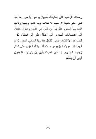 ‫ﺭﺠﻔﺎﺕ ﺍﻟﺭﻋﺏ ﺍﻟﺘﻲ ﺍﺴﺘﻭﻟﺕ ﻋﻠﻴﻬﺎ: ﻴﺎ ﻤﻭ: ﻴﺎ ﻤﻭ.. ﻤﺎ ﻓﻴﻪ‬
‫ﺸﻲ. ﻟﺸﻭ ﺨﺎﻴﻔﺔ.؟. ﻜﻴﻑ ﻻ ﺘﺨﺎﻑ ﻭﻗﺩ ﻏﺎﺏ ﻭﻋﻴﻬﺎ ﻭﺃﺫﺍﺏ‬
‫ﺍﺩﻤﺎﻨـﻬﺎ ﺍﻟﺴﻤﻭﻡ ﻋﻘﻠـﻬﺎ. ﻤﻥ ﺸﻨﻕ ﺃﺒﻲ ﻋﺩﻨﺎﻥ ﻭﻋﻘﻭﻕ ﻋﺩﻨﺎﻥ‬
‫ﺇﻟﻰ ﺍﻏﺘﺼﺎﺒﺎﺕ ﺍﻟﻀﺭﻴﺭ ﺇﻟﻰ ﺍﻋﺘﻘﺎل ﺒﻜﺭ ﺇﻟﻰ ﺍﺨﺘﻔﺎﺀ ﺒﻜﺭ.‬
‫ﻜﻴﻑ ﺇﺫﻥ ﻻ ﹸﻘﺸﻌﺭ ﺤﻤﻰ ﺍﻟﻘﻨﺎﺒل ﺒﺩﻨـﻬﺎ ﺍﻟﺸﺎﻤﻲ ﺍﻟﻜﻠﻴﻡ. ﺘﺭﻯ‬
                                          ‫ﺘ‬
‫ﺃﻴﻬﻤﺎ ﺃﺸﺩ ﻫﻭ ﹰ، ﺍﻟﺠﺯﻉ ﻤﻥ ﻤﻭﺕ ﺃﺒﻨـﻬﺎ ﺃﻡ ﺍﻟﺤﺯﻥ ﻋﻠﻰ ﺸﻨﻕ‬
                                      ‫ﻻ‬
‫ﺯﻭﺠﻬﺎ ﺍﻟﺒﺭﻱﺀ. ﺇﺫﺍ ﻜﺎﻥ ﺍﻟﻤﻭﺕ ﻴﺄﺒﻰ ﺃﻥ ﻴﺩﺭﻜﻬﺎ، ﻓﺎﻟﺠﻨﻭﻥ‬
                                       ‫ﺃﻭﻟﻰ ﺃﻥ ﻴﻨﻘﺫﻫﺎ.‬




                        ‫٠٧١‬
 