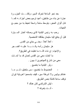 ‫ﺒﻌﺩ ﻨﺤﻭ ﺍﻟﺴﺎﻋﺔ ﺘﺤﺭﻙ ﺍﻟﺴﻴﺭ، ﻭﻜﺎﻨــﺕ ﺍﻟﺠﺯﻴـﺭﺓ‬
‫ﻋﺒﺎﺭﺓ ﻋﻥ ﺒﻨﺎﺀ ﻤﻥ ﻁﺎﺒﻘﻴﻥ، ﺃﻋﻴﺩ ﺘﺭﻤﻴﻡ ﺒﻌﺽ ﺃﺠﺯﺍﺌـﻪ ﻜﻤـﺎ‬
‫ﺘﺩل ﺃﻟﻭﺍﻥ ﺍﻟﺤﺠﺭ، ﻴﺘﻭﺴﻁ ﺴﺎﺤﺔ ﻭﺍﺴﻌﺔ ﺘﺤﻴﻁ ﺒﻪ ﻤﻥ ﺠﻤﻴـﻊ‬
                 ‫ﹰ‬     ‫ﹰ‬
                                               ‫ﺍﻟﺠﻬﺎﺕ.‬
‫ﺭﺤﺏ ﺒﻪ ﺭﺌﻴﺱ ﺍﻟﺒﻠﺩﻴﺔ ﺍﻟﺫﻱ ﻭﺼﻠﺘﻪ ﺃﺨﺒﺎﺭ ﺍﻟﺴـﻴﺎﺭﺓ‬
                ‫ﻗﺒل ﺃﻥ ﻴﺩﻓﻊ ﺇﻟﻴﻪ ﺴﻠﻴﻤﺎﻥ ﺒﻁﺎﻗﺘﻪ ﺍﻟﺸﺨﺼﻴﺔ.‬
       ‫- ﺃﻫﻼ ﺃﻫﻼ ، ﻴﻌﻨـﻲ ﺠﺎﻱ ﻤﻥ ﺍﻟﻘﺩﺱ.‬
                             ‫ﹰ ﹰ‬
‫ﻫﺯ ﺴﻠﻴﻤﺎﻥ ﺭﺃﺴﻪ ﻭﻗـﺩ ﺒـﺩﺍ ﻋﻠﻴـﻪ ﺍﻟﻀـﺠﺭ‬
      ‫ﻭﺍﻹﻋﻴﺎﺀ: ﺇﻥ ﺸﺎﺀ ﺍﻟﻠـﻪ ﻤﺎ ﺘﻐﻠﺒﺕ ﻓﻲ ﺍﻟﻁﺭﻴﻕ؟.‬
‫ﻤﺎ ﺃﺨﺫﺕ ﻤﻌﻲ ﻤﻥ ﺍﻟﻘﺩﺱ ﻟﻌﻤﺎﻥ ﻗﺩ ﻤﺎ ﺃﺨـﺫﺕ‬
                ‫ﻤﻌﻲ ﻤﻥ ﺸﺎﺭﻉ ﺍﻟﻤﻬﺎﺠﺭﻴﻥ ﻟـﻬﻭﻥ .‬
                 ‫- ﻭﻟﻭ. ﺍﻟﺒﻠﺩﻴﺔ ﻤﺎ ﺒﺘ ‪‬ﻴﻊ .‬
                     ‫ﻀ‬
‫ﺍﻟﻤﻀﺒﻭﻁ ﻤﺎ ﺒﺘﻀ ‪‬ﻊ ، ﺒﺱ ﺒﺘﺨﻨﻕ، ﺸـﻭ ﻤـﺎ‬
                     ‫ﻴ‬                        ‫-‬
‫ﻋﻨﺩﻜﻡ ﺒﻭﻟﻴﺱ ﻭﻻ ﺸﺭﻁﺔ ﺴﻴﺭ، ﻜﻴﻑ ﺒﺘﺴﻤﺤﻭﺍ ﻟﻌﺭﺒﺎﻴﺔ ﺜﻴﺭﺍﻥ‬
                        ‫ﺘﻭﻗﻑ ﺴﺎﻋﺔ ﻜﺎﻤﻠﺔ ﺒﻨﺹ ﺍﻟﻁﺭﻴﻕ.‬
               ‫- ﻟﻴﺵ ﺍﻟﺸﺭﻜﺴﻲ ﻜﺎﻥ ﻫﻨﺎﻙ ؟‬
                         ‫- ﺃﻨـﺕ ﺒﺘﻌﺭﻓﻪ ؟‬



                         ‫٨٨‬
 