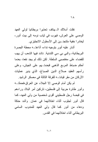 ‫٨١‬


‫ﻨﻘﻠﺕ ﺃﺴﻼﻙ ﺍﻟـﻬﺎﺘﻑ ﺘﺤﺫﻴﺭﺍ ﺒﺭﻴﻁﺎﻨﻴﺎ ﻟﻭﻟﻲ ﺍﻟﻌﻬﺩ‬
           ‫ﹰ‬        ‫ﹰ‬
‫ﺍﻟﻭﺼﻲ ﻋﻠﻰ ﺍﻟﻌﺭﺵ، ﻓﻬﺭﺏ ﻓﻲ ﺜﻴﺎﺏ ﻨﻭﻤﻪ ﺇﻟﻰ ﺒﻴﺕ ﺃﻨﻭﺭ،‬
           ‫ﻟﻴﻐﺎﺩﺭﺍ ﺨﻔﻴﺔ ﻤﻠﺘﺠﺌـﻴﻥ ﺇﻟﻰ ﺍﻷﺴﻁﻭل ﺍﻻﻨﺠﻠﻴﺯﻱ.‬
‫ﺃﺸﺎﺭ ﻋﻠﻴﻪ ﺃﻨﻭﺭ ﺒﺘﻭﺠﻴﻪ ﻨﺩﺍﺀ، ﺃﺫﺍﻋﺘـﻪ ﻤﺤﻁﺔ ﺍﻟﺒﺼﺭﺓ‬
‫ﺍﻟﺒﺭﻴﻁﺎﻨﻴﺔ، ﻭﺍﻟﺒﻲ ﺒﻲ ﺴﻲ ﺍﻟﻠﻨﺩﻨﻴﺔ. ﻨﺎﺸﺩ ﻓﻴﻬﺎ ﺍﻟﺸﻌﺏ ﺃﻥ ﻴﻬﺏ‬
‫ﻟﻠﻘﻀﺎﺀ ﻋﻠﻰ ﻤﻐﺘﺼﺒﻲ ﺍﻟﺴﻠﻁﺔ. ﻟﻜﻥ ﺫﻟﻙ ﻟﻡ ﻴﺠﺩ ﻨﻔﻌﹰ، ﺒﻌﺩﻤﺎ‬
       ‫ﺎ‬
‫ﺃﺤﻜﻡ ﻀﺒﺎﻁ ﺍﻟﻤﺭﺒﻊ ﺍﻟﺫﻫﺒﻲ ﻗﺒﻀﺘـﻬﻡ ﻋﻠﻰ ﺍﻟﺠﻴﺵ، ﻭﻋﻠﻰ‬
‫ﺭﺃﺴﻬﻡ ﺍﻟﻌﻘﻴﺩ ﺼﻼﺡ ﺍﻟﺩﻴﻥ ﺍﻟﺼﺒﺎﻍ، ﺍﻟﺫﻱ ﻴﺩﻴﺭ ﻋﻤﻠﻴﺎﺕ‬
  ‫ﺍﻷﺭﻜﺎﻥ ﻤﻥ ﻤﻘﺭ ﻗﻴﺎﺩﺘـﻪ ﻟﻠﻔﺭﻗﺔ ﺍﻟﺜﺎﻟﺜﺔ ﻓﻲ ﻤﻌﺴﻜﺭ ﺍﻟﺭﺸﻴﺩ.‬
‫ﻟﻡ ﻴﻜﻥ ﺃﻤﺎﻡ ﺍﻟﻭﺼﻲ ﺇﻻ ﺍﻟﺠﻼﺀ ﻋﻥ ﺍﻟﻌﺭﺍﻕ،ﻓﺤﻤﻠﺘـﻪ‬
‫ﻭﺃﻨﻭﺭ ﻁﺎﺌﺭﺓ ﺤﺭﺒﻴﺔ ﺇﻟﻰ ﻓﻠﺴﻁﻴﻥ، ﺘﺎﺭﻜﻴﻥ ﺃﻤﺭ ﺍﻟﺒﻼﺩ ﻭﺭﺍﺀﻫﻡ‬
‫ﻓﻲ ﻗﺒﻀﺔ ﺭﺠل ﻓﻠﺴﻁﻴﻨﻲ ﺃﻗﻭﻯ ﺸﺨﺼﻴﺔ ﻤﻥ ﻭﻟﻲ ﺍﻟﻌﻬﺩ، ﻜﻤﺎ‬
‫ﻗﺎل ﺃﻨﻭﺭ ﻟﺠﻠﻭﺏ ﺃﺜﻨﺎﺀ ﺍﺨﺘﻼﺌﻬﻤﺎ ﻓﻲ ﻋﻤﺎﻥ. ﻭﺃﺸﺩ ﺤﻨﻜﺔ‬
‫ﻭﺩﻫﺎﺀ ﻤﻥ ﺃﻨﻭﺭ ﻜﻤﺎ ﻗﺎل ﻭﻟﻲ ﺍﻟﻌﻬﺩ ﻟﻠﻤﻨﺩﻭﺏ ﺍﻟﺴﺎﻤﻲ‬
                      ‫ﺍﻟﺒﺭﻴﻁﺎﻨﻲ ﺃﺜﻨﺎﺀ ﺍﺨﺘﻼﺌﻬﻤﺎ ﻓﻲ ﺍﻟﻘﺩﺱ.‬



                          ‫١٠١‬
 