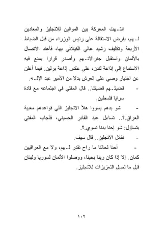 ‫ﺍﻨﺘـﻬﺕ ﺍﻟﻤﻌﺭﻜﺔ ﺒﻴﻥ ﺍﻟﻤﻭﺍﻟﻴﻥ ﻟﻼﻨﺠﻠﻴﺯ ﻭﺍﻟﻤﻌﺎﺩﻴﻥ‬
‫ﻟـﻬﻡ، ﺒﻔﺭﺽ ﺍﻻﺴﺘﻘﺎﻟﺔ ﻋﻠﻰ ﺭﺌﻴﺱ ﺍﻟﻭﺯﺭﺍﺀ ﻤﻥ ﻗﺒل ﺍﻟﻀﺒﺎﻁ‬
‫ﺍﻷﺭﺒﻌﺔ ﻭﺘﻜﻠﻴﻑ ﺭﺸﻴﺩ ﻋﺎﻟﻲ ﺍﻟﻜﻴﻼﻨﻲ ﺒﻬﺎ، ﻓﺄﻋﺎﺩ ﺍﻻﺘﺼﺎل‬
‫ﺒﺎﻷﻟﻤﺎﻥ ﻭﺍﺴﺘﻘﺒل ﺠﻨﺭﺍﻻﺘـﻬﻡ ﻭﺃﺼﺩﺭ ﻗﺭﺍﺭﺍ ﻴﻤﻨﻊ ﻓﻴﻪ‬
         ‫ﹰ‬
‫ﺍﻻﺴﺘﻤﺎﻉ ﺇﻟﻰ ﺇﺫﺍﻋﺔ ﻟﻨﺩﻥ، ﻋﻠﻰ ﻋﻜﺱ ﺇﺫﺍﻋﺔ ﺒﺭﻟﻴﻥ. ﻓﻴﻤﺎ ﺃﻋﻠﻥ‬
  ‫ﻋﻥ ﺍﺨﺘﻴﺎﺭ ﻭﺼﻲ ﻋﻠﻰ ﺍﻟﻌﺭﺵ ﺒﺩﻻ ﻤﻥ ﺍﻷﻤﻴﺭ ﻋﺒﺩ ﺍﻹﻟـﻪ.‬
                      ‫ﹰ‬
‫ﻗﻀﻴﺘـﻬﻡ ﻗﻀﻴﺘﻨﺎ.. ﻗﺎل ﺍﻟﻤﻔﺘﻲ ﻓﻲ ﺍﺠﺘﻤﺎﻋﻪ ﻤﻊ ﻗﺎﺩﺓ‬        ‫-‬
                                  ‫ﺴﺭﺍﻴﺎ ﻓﻠﺴﻁﻴﻥ.‬
‫ﺸﻭ ﺒﺩﻫﻡ ﻴﺴﻭﻭﺍ ﻫﻸ ﺍﻻﻨﺠﻠﻴﺯ ﺍﻟﻠﻲ ﻗﻭﺍﻋﺩﻫﻡ ﻤﻌ ‪‬ﻴﺔ‬
  ‫ﺒ‬                                                   ‫-‬
‫ﺍﻟﻌﺭﺍﻕ.؟.. ﺘﺴﺎﺀل ﻋﺒﺩ ﺍﻟﻘﺎﺩﺭ ﺍﻟﺤﺴﻴﻨﻲ، ﻓﺄﺠﺎﺏ ﺍﻟﻤﻔﺘﻲ‬
                           ‫ﺒﺘﺴﺎﺅل: ﺸﻭ ﺇﺤﻨﺎ ﺒﺩﻨﺎ ﻨﺴ ‪‬ﻱ.؟.‬
                               ‫ﻭ‬
                        ‫ﻨﻘﺎﺘل ﺍﻻﻨﺠﻠﻴﺯ.. ﻗﺎل ﺴﻴﻑ.‬      ‫-‬
‫ﺃﺤﻨﺎ ﻟﺤﺎﻟﻨﺎ ﻤﺎ ﺭﺍﺡ ﻨﻘﺩﺭ ﻟـﻬﻡ، ﻭﻻ ﻤﻊ ﺍﻟﻌﺭﺍﻗﻴﻴﻥ‬        ‫-‬
‫ﻜﻤﺎﻥ. ﺇﻻ ﺇﺫﺍ ﻜﺎﻥ ﺭﺒﻨﺎ ﺒﺤﺒﻨﺎ، ﻭﻭﺼﻠﻭﺍ ﺍﻷﻟﻤﺎﻥ ﻟﺴﻭﺭﻴﺎ ﻭﻟﺒﻨﺎﻥ‬
                         ‫ﻗﺒل ﻤﺎ ﺘﺼل ﺍﻟﺘﻌﺯﻴﺯﺍﺕ ﻟﻼﻨﺠﻠﻴﺯ.‬




                          ‫٢٠١‬
 