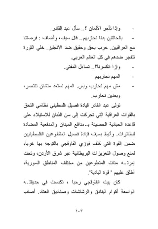 ‫ﻭﺇﺫﺍ ﺘﺄﺨﺭ ﺍﻷﻟﻤﺎﻥ ؟.. ﺴﺄل ﻋﺒﺩ ﺍﻟﻘﺎﺩﺭ.‬       ‫-‬
‫ﺒﺎﻟﺤﺎﻟﺘﻴﻥ ﺒﺩﻨﺎ ﻨﺤﺎﺭﺒﻬﻡ.. ﻗﺎل ﺴﻴﻑ، ﻭﺃﻀﺎﻑ : ﻓﺭﺼﺘﻨﺎ‬        ‫-‬
‫ﻤﻊ ﺍﻟﻌﺭﺍﻗﻴﻴﻥ. ﺤﺭﺏ ﺒﺤﻕ ﻭﺤﻘﻴﻕ ﻀﺩ ﺍﻻﻨﺠﻠﻴﺯ. ﺨﻠﻲ ﺍﻟﺜﻭﺭﺓ‬
                       ‫ﺘﻨﻔﺠﺭ ﻀﺩﻫﻡ ﻓﻲ ﻜل ﺍﻟﻌﺎﻟﻡ ﺍﻟﻌﺭﺒﻲ.‬
                    ‫ﻭﺇﺯﺍ ﺍﻨﻜﺴﺭﻨﺎ؟.. ﺘﺴﺎﺀل ﺍﻟﻤﻔﺘﻲ.‬       ‫-‬
                                   ‫ﺍﻟﻤﻬﻡ ﻨﺤﺎﺭﺒﻬﻡ.‬       ‫-‬
‫ﻤﺵ ﻤﻬﻡ ﻨﺤﺎﺭﺏ ﻭﺒﺱ. ﺍﻟﻤﻬﻡ ﻨﺴﺘﻌﺩ ﻤﻨﺸﺎﻥ ﻨﻨﺘﺼﺭ،‬              ‫-‬
                                  ‫ﻭﺒﻌﺩﻴﻥ ﻨﺤﺎﺭﺏ.‬
‫ﺘﻭﻟﻰ ﻋﺒﺩ ﺍﻟﻘﺎﺩﺭ ﻗﻴﺎﺩﺓ ﻓﺼﻴل ﻓﻠﺴﻁﻴﻨﻲ ﻨﻅﺎﻤﻲ ﺍﻟﺘﺤﻕ‬
‫ﺒﺎﻟﻘﻭﺍﺕ ﺍﻟﻌﺭﺍﻗﻴﺔ ﺍﻟﺘﻲ ﺘﺤﺭﻜﺕ ﺇﻟﻰ ﺴﻥ ﺍﻟﺫﺒﺎﻥ ﻟﻼﺴﺘﻴﻼﺀ ﻋﻠﻰ‬
‫ﻗﺎﻋﺩﺓ ﺍﻟﺤﺒﺎﻨﻴﺔ ﺍﻟﺤﺼﻴﻨﺔ ﺒـﻤﺩﺍﻓﻊ ﺍﻟﻤﻴﺩﺍﻥ ﻭﺍﻟﻤﺩﻓﻌﻴﺔ ﺍﻟﻤﻀﺎﺩﺓ‬
‫ﻟﻠﻁﺎﺌﺭﺍﺕ. ﻭﺃﻨﻴﻁ ﺒﺴﻴﻑ ﻗﻴﺎﺩﺓ ﻓﺼﻴل ﺍﻟﻤﺘﻁﻭﻋﻴﻥ ﺍﻟﻔﻠﺴﻁﻴﻨﻴﻴﻥ‬
‫ﻀﻤﻥ ﺍﻟﻘﻭﺓ ﺍﻟﺘﻲ ﻜﻠﻑ ﻓﻭﺯﻱ ﺍﻟﻘﺎﻭﻗﺠﻲ ﺒﺎﻟﺘﻭﺠﻪ ﺒﻬﺎ ﻏﺭﺒﹰ،‬
 ‫ﺎ‬
‫ﻟﻤﻨﻊ ﻭﺼﻭل ﺍﻟﺘﻌﺯﻴﺯﺍﺕ ﺍﻟﺒﺭﻴﻁﺎﻨﻴﺔ ﻋﺒﺭ ﺸﺭﻕ ﺍﻷﺭﺩﻥ، ﻭﺘﺤﺕ‬
‫ﺇﻤﺭﺘـﻪ ﻤﺌﺎﺕ ﺍﻟﻤﺘﻁﻭﻋﻴﻥ ﻤﻥ ﻤﺨﺘﻠﻑ ﺍﻟﻤﻨﺎﻁﻕ ﺍﻟﺴﻭﺭﻴﺔ،‬
                                ‫ﺃﻁﻠﻕ ﻋﻠﻴﻬﻡ " ﻗﻭﺓ ﺍﻟﺒﺎﺩﻴﺔ".‬
‫ﻜﺎﻥ ﺒﻴﺕ ﺍﻟﻘﺎﻭﻗﺠﻲ ﺭﺤﺒﺎ ، ﺘﻜﺩﺴﺕ ﻓﻲ ﺤﺩﻴﻘﺘـﻪ‬
                   ‫ﹰ‬
‫ﺍﻟﻭﺍﺴﻌﺔ ﺃﻜﻭﺍﻡ ﺍﻟﺒﻨﺎﺩﻕ ﻭﺍﻟﺭﺸﺎﺸﺎﺕ ﻭﺼﻨﺎﺩﻴﻕ ﺍﻟﻌﺘﺎﺩ. ﺃﺼﺎﺏ‬


                          ‫٣٠١‬
 