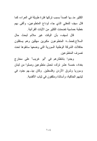 ‫ﺍﻟﻜﺜﻴﺭ ﻤﻨـﻬﺎ ﺍﻟﺼﺩﺃ ﺒﺴﺒﺏ ﺘﺭﻜﻬﺎ ﻓﺘﺭﺓ ﻁﻭﻴﻠﺔ ﻓﻲ ﺍﻟﻌﺭﺍﺀ، ﻜﻤﺎ‬
‫ﻗﺎل ﺴﻴﻑ ﻟﻠﻤﻔﺘﻲ ﺍﻟﺫﻱ ﺠﺎﺀ ﻟﻭﺩﺍﻉ ﺍﻟﻤﺘﻁﻭﻋﻴﻥ، ﻭﺃﻟﻘﻰ ﺒﻬﻡ‬
          ‫ﺨﻁﺒﺔ ﺤﻤﺎﺴﻴﺔ ﺘﻀﻤﻨﺕ ﺍﻟﻜﺜﻴﺭ ﻤﻥ ﺍﻵﻴﺎﺕ ﺍﻟﻘﺭﺁﻨﻴﺔ.‬
‫ﻗﺎل ﻟﺴﻴﻑ، ﺒﺄﻥ ﺍﻟﻭﻗﺕ ﻏﻴﺭ ﻤﻼﺌﻡ ﻟﺒﺤﺙ ﺤﺎل‬
‫ﺍﻟﺴﻼﺡ.ﻓﺤﻤﻠـﻪ ﺍﻟﻤﺘﻁﻭﻋﻭﻥ ﻤﻜﺒﺭﻴﻥ ﻤﻬﻠﻠﻴﻥ ﻭﻫﻡ ﻴﺴﺘﻘﻠﻭﻥ‬
‫ﺤﺎﻓﻼﺕ ﺍﻟﺸﺭﻜﺔ ﺍﻟﻭﻁﻨﻴﺔ ﺍﻟﺴﻭﺭﻴﺔ ﺍﻟﺘﻲ ﻭﻀﻌﻬﺎ ﺴﺎﺌﻘﻭﻫﺎ ﺘﺤﺕ‬
                                     ‫ﺘﺼﺭﻑ ﺍﻟﻤﺘﻁﻭﻋﻴﻥ.‬
‫ﻭﺠﺩﻭﺍ ﺒﺎﻨﺘﻅﺎﺭﻫﻡ ﻓﻲ "ﺃﺒﻭ ﻏﺭﻴﺏ" ﻋﻠﻰ ﻤﺨﺎﺭﺝ‬
‫ﺒﻐﺩﺍﺩ، ﺨﻤﺴﺔ ﻋﺸﺭ ﺘﺭﻙ، ﺘﺤﻤل ﻤﺘﻁﻭﻋﻴﻥ ﻭﺼﻠﻭﺍ ﻤﻥ ﻟﺒﻨﺎﻥ‬
‫ﻭﺴﻭﺭﻴﺎ ﻭﺸﺭﻕ ﺍﻷﺭﺩﻥ ﻭﻓﻠﺴﻁﻴﻥ. ﻭﻜﺎﻥ ﺒﻴﻨـﻬﻡ ﺠﻨﻭﺩ ﻓﻲ‬
         ‫ﺜﻴﺎﺒﻬﻡ ﺍﻟﺨﺎﻜﻴﺔ، ﻭﺃﺴﺎﺘﺫﺓ ﻭﻤﺜﻘﻔﻭﻥ ﻓﻲ ﺜﻴﺎﺏ ﺍﻷﻓﻨﺩﻴﺔ.‬




                         ‫٤٠١‬
 