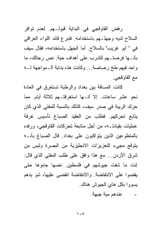 ‫ﺭﻓﺽ ﺍﻟﻘﺎﻭﻗﺠﻲ ﻓﻲ ﺍﻟﺒﺩﺍﻴﺔ ﻗﺒﻭﻟـﻬﻡ. ﻟﻌﺩﻡ ﺘﻭﺍﻓﺭ‬
‫ﺍﻟﺴﻼﺡ ﻟﺩﻴﻪ ﻭﺠﻬﻠـﻬﻡ ﺒﺎﺴﺘﺨﺩﺍﻤﻪ. ﻓﺘﺒﺭﻉ ﻗﺎﺌﺩ ﺍﻟﻠﻭﺍﺀ ﺍﻟﻌﺭﺍﻗﻲ‬
‫ﻓﻲ " ﺃﺒﻭ ﻏﺭﻴﺏ" ﺒﺎﻟﺴﻼﺡ. ﺃﻤﺎ ﺍﻟﺠﻬل ﺒﺎﺴﺘﺨﺩﺍﻤﻪ، ﻓﻘﺎل ﺴﻴﻑ‬
‫ﺒﺄﻨـﻬﺎ ﻓﺭﺼﺘـﻬﻡ ﻟﻠﺘﺩﺭﺏ ﻋﻠﻰ ﺃﻫﺩﺍﻑ ﺤﻴﺔ: ﻨﺹ ﺭﺠﺎﻟﻙ، ﻤﺎ‬
‫ﻭﺍﺤﺩ ﻓﻴﻬﻡ ﻁﺦ ﺭﺼﺎﺼﺔ... ﻭﻜﺎﻨﺕ ﻫﺫﻩ ﺒﺩﺍﻴﺔ ﺍﻟـﻤﻭﺍﺠﻬﺔ ﻟـﻪ‬
                                          ‫ﻤﻊ ﺍﻟﻘﺎﻭﻗﺠﻲ.‬
‫ﻜﺎﻨﺕ ﺍﻟﻤﺴﺎﻓﺔ ﺒﻴﻥ ﺒﻐﺩﺍﺩ ﻭﺍﻟﺭﻁﺒﺔ ﺘﺴﺘﻐﺭﻕ ﻓﻲ ﺍﻟﻌﺎﺩﺓ‬
‫ﻨﺤﻭ ﻋﺸﺭ ﺴﺎﻋﺎﺕ. ﺇﻻ ﺃﻨـﻬﺎ ﺍﺴﺘﻐﺭﻗﺘـﻬﻡ ﺜﻼﺜﺔ ﺃﻴﺎﻡ. ﻤﻤﺎ‬
‫ﺤﺭﻙ ﺍﻟﺭﻴﺒﺔ ﻓﻲ ﺼﺩﺭ ﺴﻴﻑ، ﻜﺫﻟﻙ ﺒﺎﻟﻨﺴﺒﺔ ﻟﻠﻤﻔﺘﻲ ﺍﻟﺫﻱ ﻜﺎﻥ‬
‫ﻴﺘﺎﺒﻊ ﺘﺤﺭﻜﻬﻡ. ﻓﻁﻠﺏ ﻤﻥ ﺍﻟﻌﻘﻴﺩ ﺍﻟﺼﺒﺎﻍ ﺘﺄﺴﻴﺱ ﻏﺭﻓﺔ‬
‫ﻋﻤﻠﻴﺎﺕ ﺒﻘﻴﺎﺩﺘـﻪ، ﻤﻥ ﺃﺠل ﻤﺘﺎﺒﻌﺔ ﺘﺤﺭﻜﺎﺕ ﺍﻟﻘﺎﻭﻗﺠﻲ، ﻭﺭﻓﺩﻩ‬
‫ﺒﺎﻟﻤﺘﻁﻭﻋﻴﻥ ﺍﻟﺫﻴﻥ ﻴﺘﻭﺍﻜﺒﻭﻥ ﻋﻠﻰ ﺒﻐﺩﺍﺩ. ﻗﺎل ﺍﻟﺼﺒﺎﻍ ﺒﺄﻨـﻪ‬
‫ﻴﺘﻭﻗﻊ ﻤﺠﻰﺀ ﺍﻟﺘﻌﺯﻴﺯﺍﺕ ﺍﻻﻨﺠﻠﻴﺯﻴﺔ ﻤﻥ ﺍﻟﺒﺼﺭﺓ ﻭﻟﻴﺱ ﻤﻥ‬
‫ﺸﺭﻕ ﺍﻷﺭﺩﻥ... ﻤﻊ ﻫﺫﺍ ﻭﺍﻓﻕ ﻋﻠﻰ ﻁﻠﺏ ﺍﻟﻤﻔﺘﻲ ﺍﻟﺫﻱ ﻗﺎل:‬
‫ﺇﻨﺕ ﻤﺎ ﺸﻔﺕ ﺠﻴﻭﺸﻬﻡ ﻓﻲ ﻓﻠﺴﻁﻴﻥ. ﻨﺼﻬﺎ ﺠﺎﺒﻭﻫﺎ ﺤﺘﻰ‬
‫ﻴﻘﻀﻭﺍ ﻋﻠﻰ ﺍﻻﻨﺘﻔﺎﻀﺔ. ﻭﺍﻻﻨﺘﻔﺎﻀﺔ ﺍﻨﻘﻀﻰ ﻋﻠﻴﻬﺎ، ﺸﻭ ﺒﺩﻫﻡ‬
                          ‫ﻴﺴﻭﻭﺍ ﺒﻜل ﻫﺎﻱ ﺍﻟﺠﻴﻭﺵ ﻫﻨﺎﻙ.‬
                                ‫ﻋﻨﺩﻫﻡ ﻤﻴﺔ ﺠﺒﻬﺔ.‬      ‫-‬


                         ‫٥٠١‬
 