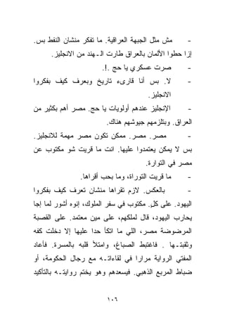 ‫ﻤﺵ ﻤﺜل ﺍﻟﺠﺒﻬﺔ ﺍﻟﻌﺭﺍﻗﻴﺔ. ﻤﺎ ﺘﻔﻜﺭ ﻤﻨﺸﺎﻥ ﺍﻟﻨﻔﻁ ﺒﺱ.‬     ‫-‬
      ‫ﺇﺯﺍ ﺤﻁﻭﺍ ﺍﻷﻟﻤﺎﻥ ﺒﺎﻟﻌﺭﺍﻕ ﻁﺎﺭﺕ ﺍﻟـﻬﻨﺩ ﻤﻥ ﺍﻻﻨﺠﻠﻴﺯ.‬
                       ‫ﺼﺭﺕ ﻋﺴﻜﺭﻱ ﻴﺎ ﺤﺞ .!.‬          ‫-‬
‫ﻻ. ﺒﺱ ﺃﻨﺎ ﻗﺎﺭﻯﺀ ﺘﺎﺭﻴﺦ ﻭﺒﻌﺭﻑ ﻜﻴﻑ ﺒﻔﻜﺭﻭﺍ‬              ‫-‬
                                       ‫ﺍﻻﻨﺠﻠﻴﺯ.‬
‫ﺍﻹﻨﺠﻠﻴﺯ ﻋﻨﺩﻫﻡ ﺃﻭﻟﻭﻴﺎﺕ ﻴﺎ ﺤﺞ. ﻤﺼﺭ ﺃﻫﻡ ﺒﻜﺜﻴﺭ ﻤﻥ‬       ‫-‬
                        ‫ﺍﻟﻌﺭﺍﻕ. ﻭﺒﺘﻠﺯﻤﻬﻡ ﺠﻴﻭﺸﻬﻡ ﻫﻨﺎﻙ.‬
‫ﻤﺼﺭ. ﻤﺼﺭ. ﻤﻤﻜﻥ ﺘﻜﻭﻥ ﻤﺼﺭ ﻤﻬﻤﺔ ﻟﻼﻨﺠﻠﻴﺯ.‬               ‫-‬
‫ﺒﺱ ﻻ ﻴﻤﻜﻥ ﻴﻌﺘﻤﺩﻭﺍ ﻋﻠﻴﻬﺎ. ﺍﻨﺕ ﻤﺎ ﻗﺭﻴﺕ ﺸﻭ ﻤﻜﺘﻭﺏ ﻋﻥ‬
                                      ‫ﻤﺼﺭ ﻓﻲ ﺍﻟﺘﻭﺍﺭﺓ.‬
               ‫ﻤﺎ ﻗﺭﻴﺕ ﺍﻟﺘﻭﺭﺍﺓ، ﻭﻤﺎ ﺒﺤﺏ ﺃﻗﺭﺍﻫﺎ.‬     ‫-‬
‫ﺒﺎﻟﻌﻜﺱ. ﻻﺯﻡ ﺘﻘﺭﺍﻫﺎ ﻤﻨﺸﺎﻥ ﺘﻌﺭﻑ ﻜﻴﻑ ﺒﻔﻜﺭﻭﺍ‬            ‫-‬
‫ﺍﻟﻴﻬﻭﺩ. ﻋﻠﻰ ﻜل. ﻤﻜﺘﻭﺏ ﻓﻲ ﺴﻔﺭ ﺍﻟﻤﻠﻭﻙ، ﺇﻨﻭﻩ ﺃﺸﻭﺭ ﻟﻤﺎ ﺇﺠﺎ‬
                                        ‫ٍ‬
‫ﻴﺤﺎﺭﺏ ﺍﻟﻴﻬﻭﺩ، ﻗﺎل ﻟﻤﻠﻜﻬﻡ، ﻋﻠﻰ ﻤﻴﻥ ﻤﻌﺘﻤﺩ. ﻋﻠﻰ ﺍﻟﻘﺼﺒﺔ‬
‫ﺍﻟﻤﺭﻀﻭﻀﺔ ﻤﺼﺭ، ﺍﻟﻠﻲ ﻤﺎ ﺍﺘﻜﺄ ﺤﺩﺍ ﻋﻠﻴﻬﺎ ﺇﻻ ﺩﺨﻠﺕ ﻜﻔﻪ‬
‫ﻭﺜﻘﺒﺘـﻬﺎ . ﻓﺎﻏﺘﺒﻁ ﺍﻟﺼﺒﺎﻍ، ﻭﺍﻤﺘﻸ ﻗﻠﺒﻪ ﺒﺎﻟﻤﺴﺭﺓ. ﻓﺄﻋﺎﺩ‬
‫ﺍﻟﻤﻔﺘﻲ ﺍﻟﺭﻭﺍﻴﺔ ﻤﺭﺍﺭﺍ ﻓﻲ ﻟﻘﺎﺀﺍﺘـﻪ ﻤﻊ ﺭﺠﺎل ﺍﻟﺤﻜﻭﻤﺔ، ﺃﻭ‬
                                ‫ﹰ‬
‫ﻀﺒﺎﻁ ﺍﻟﻤﺭﺒﻊ ﺍﻟﺫﻫﺒﻲ. ﻓﻴﺴﻌﺩﻫﻡ ﻭﻫﻭ ﻴﺨﺘﻡ ﺭﻭﺍﻴﺘـﻪ ﺒﺎﻟﺘﺄﻜﻴﺩ‬


                         ‫٦٠١‬
 