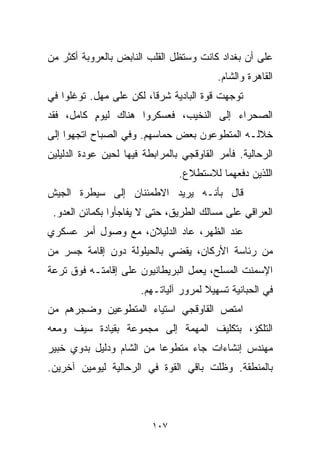 ‫ﻋﻠﻰ ﺃﻥ ﺒﻐﺩﺍﺩ ﻜﺎﻨﺕ ﻭﺴﺘﻅل ﺍﻟﻘﻠﺏ ﺍﻟﻨﺎﺒﺽ ﺒﺎﻟﻌﺭﻭﺒﺔ ﺃﻜﺜﺭ ﻤﻥ‬
                                           ‫ﺍﻟﻘﺎﻫﺭﺓ ﻭﺍﻟﺸﺎﻡ.‬
‫ﺘﻭﺠﻬﺕ ﻗﻭﺓ ﺍﻟﺒﺎﺩﻴﺔ ﺸﺭﻗﹰ، ﻟﻜﻥ ﻋﻠﻰ ﻤﻬل. ﺘﻭﻏﻠﻭﺍ ﻓﻲ‬
                        ‫ﺎ‬
‫ﺍﻟﺼﺤﺭﺍﺀ ﺇﻟﻰ ﺍﻟﻨﺨﻴﺏ، ﻓﻌﺴﻜﺭﻭﺍ ﻫﻨﺎﻙ ﻟﻴﻭﻡ ﻜﺎﻤل، ﻓﻘﺩ‬
          ‫ٍ‬
‫ﺨﻼﻟـﻪ ﺍﻟﻤﺘﻁﻭﻋﻭﻥ ﺒﻌﺽ ﺤﻤﺎﺴﻬﻡ. ﻭﻓﻲ ﺍﻟﺼﺒﺎﺡ ﺍﺘﺠﻬﻭﺍ ﺇﻟﻰ‬
‫ﺍﻟﺭ ‪‬ﺎﻟﻴﺔ. ﻓﺄﻤﺭ ﺍﻟﻘﺎﻭﻗﺠﻲ ﺒﺎﻟﻤﺭﺍﺒﻁﺔ ﻓﻴﻬﺎ ﻟﺤﻴﻥ ﻋﻭﺩﺓ ﺍﻟﺩﻟﻴﻠﻴﻥ‬
                                                     ‫ﺤ‬
                                 ‫ﺍﻟﻠﺫﻴﻥ ﺩﻓﻌﻬﻤﺎ ﻟﻼﺴﺘﻁﻼﻉ.‬
‫ﻗﺎل ﺒﺄﻨـﻪ ﻴﺭﻴﺩ ﺍﻻﻁﻤﺌﻨﺎﻥ ﺇﻟﻰ ﺴﻴﻁﺭﺓ ﺍﻟﺠﻴﺵ‬
 ‫ﺍﻟﻌﺭﺍﻗﻲ ﻋﻠﻰ ﻤﺴﺎﻟﻙ ﺍﻟﻁﺭﻴﻕ، ﺤﺘﻰ ﻻ ﻴﻔﺎﺠﺄﻭﺍ ﺒﻜﻤﺎﺌﻥ ﺍﻟﻌﺩﻭ.‬
‫ﻋﻨﺩ ﺍﻟﻅﻬﺭ، ﻋﺎﺩ ﺍﻟﺩﻟﻴﻼﻥ، ﻤﻊ ﻭﺼﻭل ﺃﻤﺭ ﻋﺴﻜﺭﻱ‬
‫ﻤﻥ ﺭﺌﺎﺴﺔ ﺍﻷﺭﻜﺎﻥ، ﻴﻘﻀﻲ ﺒﺎﻟﺤﻴﻠﻭﻟﺔ ﺩﻭﻥ ﺇﻗﺎﻤﺔ ﺠﺴﺭ ﻤﻥ‬
‫ﺍﻹﺴﻤﻨﺕ ﺍﻟﻤﺴﻠﺢ، ﻴﻌﻤل ﺍﻟﺒﺭﻴﻁﺎﻨﻴﻭﻥ ﻋﻠﻰ ﺇﻗﺎﻤﺘـﻪ ﻓﻭﻕ ﺘﺭﻋﺔ‬
                       ‫ﻓﻲ ﺍﻟﺤﺒﺎﻨﻴﺔ ﺘﺴﻬﻴﻼ ﻟﻤﺭﻭﺭ ﺁﻟﻴﺎﺘـﻬﻡ.‬
                                       ‫ﹰ‬
‫ﺍﻤﺘﺹ ﺍﻟﻘﺎﻭﻗﺠﻲ ﺍﺴﺘﻴﺎﺀ ﺍﻟﻤﺘﻁﻭﻋﻴﻥ ﻭﻀﺠﺭﻫﻡ ﻤﻥ‬
‫ﺍﻟﺘﻠﻜﺅ، ﺒﺘﻜﻠﻴﻑ ﺍﻟﻤﻬﻤﺔ ﺇﻟﻰ ﻤﺠﻤﻭﻋﺔ ﺒﻘﻴﺎﺩﺓ ﺴﻴﻑ ﻭﻤﻌﻪ‬
‫ﻤﻬﻨﺩﺱ ﺇﻨﺸﺎﺀﺍﺕ ﺠﺎﺀ ﻤﺘﻁﻭﻋﺎ ﻤﻥ ﺍﻟﺸﺎﻡ ﻭﺩﻟﻴل ﺒﺩﻭﻱ ﺨﺒﻴﺭ‬
                         ‫ﹰ‬
‫ﺒﺎﻟﻤﻨﻁﻘﺔ. ﻭﻅﻠﺕ ﺒﺎﻗﻲ ﺍﻟﻘﻭﺓ ﻓﻲ ﺍﻟﺭﺤﺎﻟﻴﺔ ﻟﻴﻭﻤﻴﻥ ﺁﺨﺭﻴﻥ.‬



                          ‫٧٠١‬
 