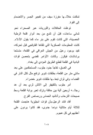 ‫ﺘﻤﻜﻨﺕ ﺨﻼﻟـﻬﺎ ﻤﻔﺭﺯﺓ ﺴﻴﻑ ﻤﻥ ﺘﻔﺠﻴﺭ ﺍﻟﺠﺴﺭ ﻭﺍﻻﻨﻀﻤﺎﻡ‬
                                                ‫ﺇﻟﻰ ﺍﻟﻘﻭﺓ.‬
‫ﺘﻭﻏﻠﺕ ﺍﻟﺤﺎﻓﻼﺕ ﻭﺍﻟﻠﻭﺭﻴﺎﺕ ﻋﺒﺭ ﺍﻟﺼﺤﺭﺍﺀ ﻨﺤﻭ‬
‫ﺜﻤﺎﻨﻲ ﺴﺎﻋﺎﺕ، ﻗﺒل ﺃﻥ ﺘﻠﻤﻊ ﻤﻥ ﺒﻌﺩ ﺃﻨﻭﺍﺭ ﻗﻠﻌﺔ ﺍﻟﺭﻁﺒﺔ‬
‫ﺍﻟﺤﺼﻴﻨﺔ، ﺍﻟﺘﻲ ﻜﺎﻨﺕ ﺘﻘﻭﻡ ﻋﻠﻰ ﺒﺌﺭ ﻤﺎﺀ ﻜﻤﺎ ﻴﻘﻭل ﺍﻷﺩﻻﺀ.‬
‫ﻜﺎﻨﺕ ﺍﻟﻤﻌﻠﻭﻤﺎﺕ ﺍﻟﻌﺴﻜﺭﻴﺔ ﺍﻟﺘﻲ ﺘﻠﻘﺎﻫﺎ ﺍﻟﻘﺎﻭﻗﺠﻲ ﻗﺒل ﺘﺤﺭﻜﻪ،‬
‫ﺘﻔﻴﺩ ﺒﻭﺠﻭﺩ ﺭﻋﻴل ﻤﻥ ﺍﻟﺠﻴﺵ ﺍﻟﻌﺭﺍﻗﻲ ﻓﻲ ﺍﻟﻘﻠﻌﺔ، ﻤﺘﺴﻠﺤﺎ‬
‫ﹰ‬
‫ﺒﺭﺸﺎﺸﺎﺕ ﻓﻴﻜﺭﺯ. ﻭﻜﺎﻨﺕ ﺍﻷﻭﺍﻤﺭ ﺘﻘﻀﻲ ﺒﺘﺤﺼﻥ ﻗﻭﺍﺕ‬
           ‫ﺍﻟﺒﺎﺩﻴﺔ ﻓﻲ ﺍﻟﻘﻠﻌﺔ ﻟﻘﻁﻊ ﺍﻟﻁﺭﻴﻕ ﺍﻟﻤﺅﺩﻱ ﺇﻟﻰ ﺒﻐﺩﺍﺩ.‬
‫ﻓﻲ ﺍﻟﻐﺴﻕ، ﺘﻔﺎﺠﺄ ﺠﻨﻭﺩ ﺠﻠﻭﺏ، ﺍﻟﻤﺴﺘﺤﻜﻤﻴﻥ ﻋﻠﻰ ﺒﻌﺩ‬
‫ﻤﺎﺌﺘﻲ ﻤﺘﺭ ﻤﻥ ﺍﻟﻘﻠﻌﺔ، ﺒﻁﻠﻘﺎﺕ ﺘﻨﻭﻴﺭ ﺘﺭﺘﻔﻊ ﻤﺜل ﻜﺘل ﺍﻟﻨﺎﺭ ﻓﻲ‬
         ‫ﺍﻟﻔﻀﺎﺀ، ﻭﻓﻲ ﺜﻭﺍﻥ ﺘﺒﻌﺘـﻬﺎ ﻁﻠﻘﺎﺕ ﺘﻨﻭﻴﺭ ﺨﻀﺭﺍﺀ.‬
                                    ‫ٍ‬
‫ﺃﻤﺭ ﺠﻠﻭﺏ ﺒﺎﻟﺘﻘﻬﻘﺭ ﺇﻟﻰ ﺍﻻﺘﺵ ﺜﺭﻱ ﺒﻌﺩ ﺃﻥ ﻋﺩ‬
‫ﺭﺠﺎﻟـﻪ ﺃﺭﺒﻌﻴﻥ ﺁﻟﻴﺔ ﺒﻴﻥ ﺤﺎﻓﻠﺔ ﻭﺘﺭﻙ ﺘﻌﺒﺭ ﺒﻭﺍﺒﺔ ﺍﻟﻘﻠﻌﺔ ﻭﺴﻁ‬
       ‫ﺼﻴﺤﺎﺕ ﺍﻟﺘﺭﺤﺎﺏ ﻭﺃﻨﺎﺸﻴﺩ ﺍﻟﺤﻤﺎﺱ ﻭﺭﺼﺎﺹ ﺍﻟﻔﺭﺡ.‬
‫ﺃﻓﺎﺩ ﻗﺎﺌﺩ ﺍﻟﺭﻋﻴل،ﺒﺄﻥ ﻗﻭﺍﺕ ﺍﻨﺠﻠﻴﺯﻴﺔ ﻫﺎﺠﻤﺕ ﺍﻟﻘﻠﻌﺔ‬
‫ﻟﺜﻼﺜﺔ ﺃﻴﺎﻡ ﻤﺘﺘﺎﻟﻴﺔ ﺩﻭﻨﻤﺎ ﺠﺩﻭﻯ، ﻓﻘﺩ ﻜﺎﻨﻭﺍ ﻴﺭﺩﻭﻥ ﻋﻠﻰ‬
                                    ‫ﺃﻋﻘﺎﺒﻬﻡ ﻓﻲ ﻜل ﻫﺠﻭﻡ.‬


                          ‫٨٠١‬
 