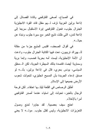 ‫ﻓﻲ ﺍﻟﺼﺒﺎﺡ، ﺃﺼﻐﻰ ﺍﻟﻘﺎﻭﻗﺠﻲ ﻭﻗﺎﺩﺓ ﺍﻟﻔﺼﺎﺌل ﺇﻟﻰ‬
‫ﺇﺫﺍﻋﺔ ﺒﺭﻟﻴﻥ ﺍﻟﻌﺭﺒﻴﺔ ﺘﺯﻑ ﻟـﻬﻡ ﻤﻘﺘل ﻗﺎﺌﺩ ﺍﻟﻘﻭﺓ ﺍﻻﻨﺠﻠﻴﺯﻴﺔ‬
‫ﺍﻟﺠﻨﺭﺍل ﺠﻠﻭﺏ، ﻓﺤﻭل ﺍﻟﻘﺎﻭﻗﺠﻲ ﺇﺒﺭﺓ ﺍﻻﺴﺘﻘﺒﺎل ﺴﺭﻴﻌﺎ ﺇﻟﻰ‬
    ‫ﹰ‬
‫ﺇﺫﺍﻋﺔ ﻟﻨﺩﻥ، ﺍﻟﺘﻲ ﻅﻠﺕ ﺘﺫﻴﻊ ﺍﻟﺨﺒﺭ ﻤﻊ ﺴﻴﺭﺓ ﺠﻠﻭﺏ ﻭﻨﺒﺫﺓ ﻋﻥ‬
                                               ‫ﺤﻴﺎﺘـﻪ.‬
‫ﻓﻲ ﺃﻗﻭﺍل ﺍﻟﺼﺤﻑ، ﺍﻗﺘﺒﺱ ﺍﻟﻤﺫﻴﻊ ﺠﺯﺀﺍ ﻤﻥ ﻤﻘﺎﻟﺔ‬
         ‫ﹰ‬
‫ﻟﻠـﻬﻴﺭﺍﻟﺩ ﺘﺭﻴﺒﻴﻭﻥ، ﻨﻌﺕ ﻓﻴﻬﺎ ﺍﻟﻜﺎﺘﺒﺔ ﺍﻟﺠﻨﺭﺍل ﺠﻠﻭﺏ، ﻭﺍﺩﻋﺕ‬
‫ﺃﻥ ﺍﻷﻤﺔ ﺍﻹﻨﺠﻠﻴﺯﻴﺔ، ﻟﻴﺴﺕ ﺃﻤﻪ ﺒﺤﺭﻴﺔ ﻓﺤﺴﺏ، ﻭﺇﻨﻤﺎ ﺒ ‪‬ﻴﺔ‬
  ‫ﺭ‬
‫ﻭﺴﻤﺎﻭﻴﺔ ﺃﻴﻀﹰ، ﻗﺎﺼﺩﺓ ﺒﺫﻟﻙ ﺍﻟﺴﻴﻁﺭﺓ ﺍﻟﺠﻭﻴﺔ، ﻟﻜﻥ ﺍﻟـﻤﻌﻠﻕ‬
                                        ‫ﺎ‬
‫ﺍﻟﺴﻴﺎﺴﻲ، ﻴﻭﻨﺱ ﺒﺤﺭﻱ، ﻗﺎل ﻓﻲ ﺇﺫﺍﻋﺔ ﺒﺭﻟﻴﻥ، ﺒﺄﻨـﻪ ﻟﻭ‬
‫ﺼﺩﻕ ﺇﺩﻋﺎﺀ ﺍﻟﺠﺭﻴﺩﺓ ﺒﺄﻥ ﺍﻟﻤﺴﻴﺢ ﺍﻨﺠﻠﻴﺯﻱ، ﻟﺘﺤﻭﻟﺕ ﺸﻌﻭﺏ‬
                             ‫ﺍﻷﺭﺽ ﺠﻤﻴﻌﻬﺎ ﺇﻟﻰ ﺍﻹﺴﻼﻡ.‬
‫ﺃﻁﻠﻕ ﺍﻟﺭﺼﺎﺹ ﻓﻲ ﺍﻟﻘﻠﻌﺔ ﻟﻴﻠﺘـﻬﺎ ﺍﺤﺘﻔﺎﺀ. ﻟﻜﻥ ﻓﺭﺤﺔ‬
‫ﺍﻟﺭﺠﺎل ﺒﺎﻟﺨﺒﺭ، ﺘﺤﻭﻟﺕ ﺇﻟﻰ ﺍﺴﺘﻴﺎﺀ ﻋﻨﺩﻤﺎ ﺃﺼﺩﺭ ﺍﻟﻘﺎﻭﻗﺠﻲ‬
                                          ‫ﺃﻤﺭﺍ ﺒﺎﻹﺨﻼﺀ.‬
                                                  ‫ﹰ‬
‫ﺍﺤﺘﺞ ﺴﻴﻑ ﺒﻌﺼﺒﻴﺔ. ﻟﻘﺩ ﺠﺎﺅﻭﺍ ﻟﻤﻨﻊ ﻭﺼﻭل‬
‫ﺍﻟﺘﻌﺯﻴﺯﺍﺕ ﺍﻻﻨﺠﻠﻴﺯﻴﺔ، ﻭﻟﻴﺱ ﻟﻘﺘل ﺠﻠﻭﺏ. ﻤﻭﺘـﻪ ﻻ ﻴﻌﻨﻲ‬



                         ‫٩٠١‬
 