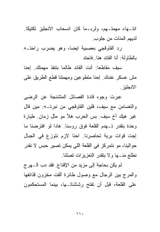 ‫ﺍﻨﺘـﻬﺎﺀ ﻤﻬﻤﺘـﻬﻡ، ﻭﻟﺭﺒـﻤﺎ ﻜﺎﻥ ﺍﻨﺴﺤﺎﺏ ﺍﻻﻨﺠﻠﻴﺯ ﺘﻜﺘﻴﻜﺎ.‬
 ‫ﹰ‬
                                 ‫ﻟﺩﻴﻬﻡ ﺍﻟﻤﺌﺎﺕ ﻤﻥ ﺠﻠﻭﺏ.‬
‫ﺭﺩ ﺍﻟﻘﺎﻭﻗﺠﻲ ﺒﻌﺼﺒﻴﺔ ﺍﻴﻀﹰ، ﻭﻫﻭ ﻴﻀﺭﺏ ﺭﺍﺤﺘـﻪ‬
                 ‫ﺎ‬
                            ‫ﺒﺎﻟﻁﺎﻭﻟﺔ: ﺃﻨﺎ ﺍﻟﻘﺎﺌﺩ ﻫﻨﺎ..ﻓﺎﺤﺘﺩ‬
‫ﺴﻴﻑ ﻤﻘﺎﻁﻌﺎ: ﺃﻨﺕ ﺍﻟﻘﺎﺌﺩ ﻁﺎﻟﻤﺎ ﺒﺘﻨﻔﺫ ﻤﻬﻤﺘﻙ. ﺇﺤﻨﺎ‬
                                    ‫ﹰ‬
‫ﻤﺵ ﻋﺴﻜﺭ ﻋﻨﺩﻙ. ﺇﺤﻨﺎ ﻤﺘﻁﻭﻋﻴﻥ ﻭﻤﻬﻤﺘﻨﺎ ﻗﻁﻊ ﺍﻟﻁﺭﻴﻕ ﻋﻠﻰ‬
                                                 ‫ﺍﻻﻨﺠﻠﻴﺯ.‬
‫ﻋﺒﺭﺕ ﻭﺠﻭﻩ ﻗﺎﺩﺓ ﺍﻟﻔﺼﺎﺌل ﺍﻟﻤﺘﺸﻨﺠﺔ ﻋﻥ ﺍﻟﺭﻀﻰ‬
‫ﻭﺍﻟﺘﻀﺎﻤﻥ ﻤﻊ ﺴﻴﻑ، ﻓﻠﻴﻥ ﺍﻟﻘﺎﻭﻗﺠﻲ ﻤﻥ ﻨﺒﺭﺘـﻪ: ﻤﻴﻥ ﻗﺎل‬
‫ﻏﻴﺭ ﻫﻴﻙ ﺃﺥ ﺴﻴﻑ. ﺒﺱ ﺍﻟﺤﺭﺏ ﻫﻸ ﻤﻭ ﻤﺜل ﺯﻤﺎﻥ. ﻁﻴﺎﺭﺓ‬
‫ﻭﺤﺩﺓ ﺒﺘﻘﺩﺭ ﺘـﻬﺩﻡ ﺍﻟﻘﻠﻌﺔ ﻓﻭﻕ ﺭﻭﺴﻨﺎ. ﻫﺎﺩﺍ ﻟﻭ ﺍﻓﺘﺭﻀﻨﺎ ﻤﺎ‬
‫ﺇﺠﺕ ﻗﻭﺍﺕ ﺒﺭﻴﺔ ﺘﺤﺎﺼﺭﻨﺎ. ﺍﺤﻨﺎ ﻻﺯﻡ ﻨﺘﻭﺯﻉ ﻓﻲ ﺍﻟﺠﺒﺎل‬
‫ﺤﻭﺍﻟﻴﻨﺎ، ﻤﻭ ﻨﺘﻤﺭﻜﺯ ﻓﻲ ﺍﻟﻘﻠﻌﺔ ﺍﻟﻠﻲ ﻴﻤﻜﻥ ﺘﺼﻴﺭ ﺤﺒﺱ ﻻ ﻨﻘﺩﺭ‬
                  ‫ﻨﻁﻠﻊ ﻤﻨـﻬﺎ ﻭﻻ ﺒﺘﻘﺩﺭ ﺍﻟﺘﻌﺯﻴﺯﺍﺕ ﺘﺼﻠﻨﺎ.‬
‫ﻟﻡ ﻴﻜﻥ ﺒﺤﺎﺠﺔ ﺇﻟﻰ ﻤﺯﻴﺩ ﻤﻥ ﺍﻹﻗﻨﺎﻉ. ﻓﻘﺩ ﺩﺏ ﺍﻟـﻬﺭﺝ‬
‫ﻭﺍﻟﻤﺭﺝ ﺒﻴﻥ ﺍﻟﺭﺠﺎل ﻤﻊ ﻭﺼﻭل ﻁﺎﺌﺭﺓ ﺃﻟﻘﺕ ﻤﺨﺯﻭﻥ ﻗﺫﺍﺌﻔﻬﺎ‬
‫ﻋﻠﻰ ﺍﻟﻘﻠﻌﺔ، ﻗﺒل ﺃﻥ ﺘﻔﺘﺢ ﺭﺸﺎﺸﺎﺘـﻬﺎ، ﺒﻴﻨﻤﺎ ﺍﻟﻤﺴﺘﺤﻜﻤﻭﻥ‬



                         ‫٠١١‬
 