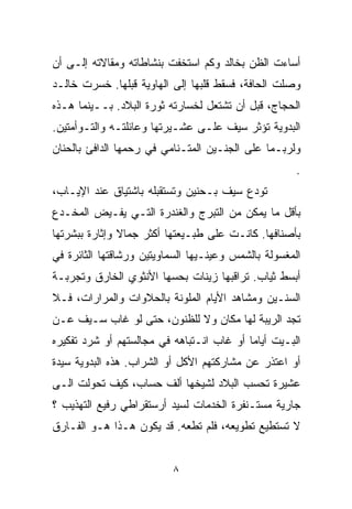 ‫ﺃﺴﺎﺀﺕ ﺍﻟﻅﻥ ﺒﺨﺎﻟﺩ ﻭﻜﻡ ﺍﺴﺘﺨﻔﺕ ﺒﻨﺸﺎﻁﺎﺘﻪ ﻭﻤﻘﺎﻻﺘﻪ ﺇﻟـﻰ ﺃﻥ‬
‫ﻭﺼﻠﺕ ﺍﻟﺤﺎﻓﺔ، ﻓﺴﻘﻁ ﻗﻠﺒﻬﺎ ﺇﻟﻰ ﺍﻟﻬﺎﻭﻴﺔ ﻗﺒﻠﻬﺎ. ﺨﺴﺭﺕ ﺨﺎﻟـﺩ‬
‫ﺍﻟﺤﺠﺎﺝ، ﻗﺒل ﺃﻥ ﺘﺸﺘﻌل ﻟﺨﺴﺎﺭﺘﻪ ﺜﻭﺭﺓ ﺍﻟﺒﻼﺩ. ﺒــﻴﻨﻤﺎ ﻫـﺫﻩ‬
‫ﺍﻟﺒﺩﻭﻴﺔ ﹸﺅﺜﺭ ﺴﻴﻑ ﻋﻠـﻰ ﻋﺸـﻴﺭﺘﻬﺎ ﻭﻋﺎﺌﻠﺘـﻪ ﻭﺍﻟﺘـﻭﺃﻤﺘﻴﻥ.‬
                                           ‫ﺘ‬
‫ﻭﻟﺭﺒـﻤﺎ ﻋﻠﻰ ﺍﻟﺠﻨـﻴﻥ ﺍﻟﻤﺘـﻨﺎﻤﻲ ﻓﻲ ﺭﺤﻤﻬﺎ ﺍﻟﺩﺍﻓﺊ ﺒﺎﻟﺤﻨﺎﻥ‬
                                                      ‫.‬
‫ﺘﻭﺩﻉ ﺴﻴﻑ ﺒـﺤﻨﻴﻥ ﻭﺘﺴﺘﻘﺒﻠﻪ ﺒﺎﺸﺘﻴﺎﻕ ﻋﻨﺩ ﺍﻹﻴـﺎﺏ،‬
‫ﺒﺄﻗل ﻤﺎ ﻴﻤﻜﻥ ﻤﻥ ﺍﻟﺘﺒﺭﺝ ﻭﺍﻟﻐﻨﺩﺭﺓ ﺍﻟﺘـﻲ ﻴﻔـﻴﺽ ﺍﻟﻤﺨـﺩﻉ‬
‫ﺒﺄﺼﻨﺎﻓﻬﺎ. ﻜﺎﻨـﺕ ﻋﻠﻰ ﻁﺒـﻴﻌﺘﻬﺎ ﺃﻜﺜﺭ ﺠﻤﺎﻻ ﻭﺇﺜﺎﺭﺓ ﺒﺒﺸﺭﺘﻬﺎ‬
               ‫ﹰ‬
‫ﺍﻟﻤﻐﺴﻭﻟﺔ ﺒﺎﻟﺸﻤﺱ ﻭﻋﻴﻨـﻴﻬﺎ ﺍﻟﺴﻤﺎﻭﻴﺘﻴﻥ ﻭﺭﺸﺎﻗﺘﻬﺎ ﺍﻟﺜﺎﺌﺭﺓ ﻓﻲ‬
‫ﺃﺒﺴﻁ ﺜﻴﺎﺏ. ﺘﺭﺍﻗﺒﻬﺎ ﺯﻴﻨﺎﺕ ﺒﺤﺴﻬﺎ ﺍﻷﻨﺜﻭﻱ ﺍﻟﺨﺎﺭﻕ ﻭﺘﺠﺭﺒـﺔ‬
‫ﺍﻟﺴﻨـﻴﻥ ﻭﻤﺸﺎﻫﺩ ﺍﻷﻴﺎﻡ ﺍﻟﻤﻠﻭﻨﺔ ﺒﺎﻟﺤﻼﻭﺍﺕ ﻭﺍﻟﻤﺭﺍﺭﺍﺕ، ﻓـﻼ‬
‫ﺘﺠﺩ ﺍﻟﺭﻴﺒﺔ ﻟﻬﺎ ﻤﻜﺎﻥ ﻭﻻ ﻟﻠﻅﻨﻭﻥ، ﺤﺘﻰ ﻟﻭ ﻏﺎﺏ ﺴـﻴﻑ ﻋـﻥ‬
‫ﺍﻟﺒـﻴﺕ ﺃﻴﺎﻤﺎ ﺃﻭ ﻏﺎﺏ ﺍﻨـﺘﺒﺎﻫﻪ ﻓﻲ ﻤﺠﺎﻟﺴﺘﻬﻡ ﺃﻭ ﺸﺭﺩ ﺘﻔﻜﻴﺭﻩ‬
                                          ‫ﹰ‬
‫ﺃﻭ ﺍﻋﺘﺫﺭ ﻋﻥ ﻤﺸﺎﺭﻜﺘﻬﻡ ﺍﻷﻜل ﺃﻭ ﺍﻟﺸﺭﺍﺏ. ﻫﺫﻩ ﺍﻟﺒﺩﻭﻴﺔ ﺴﻴﺩﺓ‬
‫ﻋﺸﻴﺭﺓ ﺘﺤﺴﺏ ﺍﻟﺒﻼﺩ ﻟﺸﻴﺨﻬﺎ ﺃﻟﻑ ﺤﺴﺎﺏ، ﻜﻴﻑ ﺘﺤﻭﻟﺕ ﺍﻟـﻰ‬
‫ﺠﺎﺭﻴﺔ ﻤﺴﺘـﻨﻔﺭﺓ ﺍﻟﺨﺩﻤﺎﺕ ﻟﺴﻴﺩ ﺃﺭﺴﺘﻘﺭﺍﻁﻲ ﺭﻓﻴﻊ ﺍﻟﺘﻬﺫﻴﺏ ؟‬
‫ﻻ ﺘﺴﺘﻁﻴﻊ ﺘﻁﻭﻴﻌﻪ، ﻓﻠﻡ ﺘﻁﻌﻪ. ﻗﺩ ﻴﻜﻭﻥ ﻫـﺫﺍ ﻫـﻭ ﺍﻟﻔـﺎﺭﻕ‬


                          ‫٨‬
 