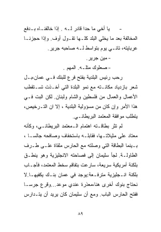 ‫ﻴﺎ ﺃﺨﻲ ﻤﺎ ﺤﺩﺍ ﻗﺎﺩﺭ ﻟـﻪ . ﺇﺫﺍ ﺨﺎﻟﻔﻨـﺎﻩ ﺒـﺩﻓﻊ‬   ‫-‬
‫ﺍﻟﻤﺨﺎﻟﻔﺔ ﺒﻌﺩ ﻤﺎ ﻴﺨﻠﻲ ﺍﻟﺒﻠﺩ ﻜﻠـﻬﺎ ﺘﻘـﻭل ﺃﻭﻑ. ﻭﺇﺫﺍ ﺤﺠﺯﻨـﺎ‬
           ‫ﻋﺭﺒﺎﻴﺘﻪ، ﺘﺎﻨـﻲ ﻴﻭﻡ ﺒﺘﻭﺍﺴﻁ ﻟـﻪ ﺼﺎﺤﺒﻪ ﺠﺭﻴﺭ.‬
                                ‫- ﻤﻴﻥ ﺠﺭﻴﺭ.‬
                   ‫- ﺼﻌﻠﻭﻙ ﻤﺘﻠـﻪ. ﺍﻟﻤﻬﻡ .‬
‫ﺭﺤﺏ ﺭﺌﻴﺱ ﺍﻟﺒﻠﺩﻴﺔ ﺒﻔﺘﺢ ﻓﺭﻉ ﻟﻠﺒﻨﻙ ﻓـﻲ ﻋﻤﺎﻥ،ﺒـل‬
‫ﺸﻌﺭ ﺒﺎﺯﺩﻴﺎﺩ ﻤﻜﺎﻨـﺘﻪ ﻤﻊ ﻨﻤﻭ ﺍﻟﺒﻠﺩﺓ ﺍﻟﺘﻲ ﺃﺨـﺫﺕ ﺘﺴـﺘﻘﻁﺏ‬
‫ﺍﻷﻋﻤﺎل ﻭﺍﻟﻌﻤﺎل ﻤﻥ ﻓﻠﺴﻁﻴﻥ ﻭﺍﻟﺸﺎﻡ ﻭﻟﺒﻨﺎﻥ. ﻟﻜﻥ ﺍﻟﺒﺕ ﻓـﻲ‬
‫ﻫﺫﺍ ﺍﻷﻤﺭ ﻭﺇﻥ ﻜﺎﻥ ﻤﻥ ﻤﺴﺅﻭﻟﻴﺔ ﺍﻟﺒﻠﺩﻴﺔ ، ﺇﻻ ﺍﻥ ﺍﻟﺘـﺭﺨﻴﺹ،‬
                        ‫ﻴﺘﻁﻠﺏ ﻤﻭﺍﻓﻘﺔ ﺍﻟﻤﻌﺘﻤﺩ ﺍﻟﺒﺭﻴﻁﺎﻨـﻲ.‬
‫ﻟﻡ ﺘﺜﺭ ﺒﻁﺎﻗـﺘﻪ ﺍﻫﺘﻤﺎﻡ ﺍﻟـﻤﻌﺘﻤﺩ ﺍﻟﺒﺭﻴﻁﺎﻨـﻲ، ﻭﻜﺄﻨﻪ‬
‫ﻤﻌﺘﺎﺩ ﻋﻠﻰ ﻤﺜﻴﻼﺘـﻬﺎ، ﻓﻘﺎﺒﻠـﻪ ﺒﺎﺴﺘﺨﻔﺎﻑ ﻭﺼﺎﻓﺤﻪ ﺠﺎﻟﺴـﺎ ،‬
  ‫ﹰ‬
‫ﺒـﻴﻨﻤﺎ ﺍﻟﺒﻁﺎﻗﺔ ﺍﻟﺘﻲ ﻭﺼﻠﺘﻪ ﻤﻊ ﺍﻟﺤﺎﺭﺱ ﻤﻠﻘﺎﺓ ﻋﻠـﻰ ﻁـﺭﻑ‬
‫ﺍﻟﻁﺎﻭﻟـﺔ. ﻟﺠﺄ ﺴﻠﻴﻤﺎﻥ ﺇﻟﻰ ﻓﺼﺎﺤﺘﻪ ﺍﻻﻨﺠﻠﻴﺯﻴﺔ ﻭﻫﻭ ﻴﻨﻁـﻕ‬
‫ﺒﻠﻜﻨﺔ ﺃﻤﺭﻴﻜﻴﺔ ﺴﺭﻴﻌﺔ، ﺴﺎﺭﻋﺕ ﺒﺘﻔﺎﻗﻡ ﺴﺨﻁ ﺍﻟﻤﻌﺘﻤﺩ، ﻓﺄﺠـﺎﺏ‬
‫ﺒﻠﻜﻨﺔ ﺍﻨـﺠﻠﻴﺯﻴﺔ ﻤﺘﺭ ﹼـﻌﺔ:ﻴﻭﺠﺩ ﻓﻲ ﻋﻤﺎﻥ ﺒﻨـﻙ ﻴﻜﻔﻴﻬـﺎ.ﻻ‬
                               ‫ﻓ‬
‫ﻨﺤﺘﺎﺝ ﺒﻨﻭﻙ ﺃﺨﺭﻯ ﻫﻨﺎ،ﻤﻌﺫﺭﺓ ﻋﻨﺩﻱ ﻤﻭﻋﺩ...ﻭﻗﺭﻉ ﺠﺭﺴـﺎ‬
‫ﹰ‬
‫ﻓﻔﺘﺢ ﺍﻟﺤﺎﺭﺱ ﺍﻟﺒﺎﺏ. ﻭﻤﻊ ﺃﻥ ﺴﻠﻴﻤﺎﻥ ﻜﺎﻥ ﻴﺭﻴﺩ ﺃﻥ ﻴﺘـﺩﺍﺭﺱ‬


                           ‫٩٨‬
 