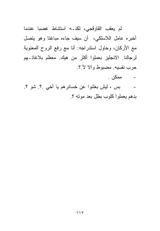 ‫ﻟﻡ ﻴﻌﻘﺏ ﺍﻟﻘﺎﻭﻗﺠﻲ، ﻟﻜﻨـﻪ ﺍﺴﺘﺸﺎﻁ ﻏﻀﺒﺎ ﻋﻨﺩﻤﺎ‬
      ‫ﹰ‬
‫ﺃﺨﺒﺭﻩ ﻋﺎﻤل ﺍﻟﻼﺴﻠﻜﻲ، ﺃﻥ ﺴﻴﻑ ﺠﺎﺀﻩ ﻤﺒﺎﻏﺘﺎ ﻭﻫﻭ ﻴﺘﺼل‬
         ‫ﹰ‬
‫ﻤﻊ ﺍﻷﺭﻜﺎﻥ، ﻭﺤﺎﻭل ﺍﺴﺘﺩﺭﺍﺠﻪ: ﺃﻨﺎ ﻤﻊ ﺭﻓﻊ ﺍﻟﺭﻭﺡ ﺍﻟﻤﻌﻨﻭﻴﺔ‬
‫ﻟﺭﺠﺎﻟﻨﺎ. ﺍﻻﻨﺠﻠﻴﺯ ﺒﻌﻤﻠﻭﺍ ﺃﻜﺜﺭ ﻤﻥ ﻫﻴﻙ. ﻤﻌﻅﻡ ﺒﻼﻏﺎﺘـﻬﻡ‬
                        ‫ﺤﺭﺏ ﻨﻔﺴﻴﻪ. ﻤﻀﺒﻭﻁ ﻭﺍﻻ ﻷ.؟.‬
                                       ‫ﻤﻤﻜﻥ .‬      ‫-‬
‫ﺒﺱ ، ﻟﻴﺵ ﺒﻌﻠﻨﻭﺍ ﻋﻥ ﺨﺴﺎﺌﺭﻫﻡ ﻴﺎ ﺃﺨﻲ .؟. ﺸﻭ ؟.‬        ‫-‬
                     ‫ﺒﺩﻫﻡ ﻴﻌﻤﻠﻭﺍ ﻜﻠﻭﺏ ﺒﻁل ﺒﻌﺩ ﻤﻭﺘﻪ ؟.‬




                        ‫٢١١‬
 