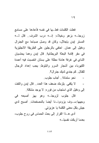 ‫٩١‬


‫ﻓﻌﻠﺕ ﺍﻟﻜﻠﻤﺎﺕ ﻓﻌﻠـﻬﺎ ﻓﻲ ﻨﻔﺴﻪ ﻓﺄﻋﺎﺩﻫﺎ ﻋﻠﻰ ﻤﺴﺎﻤﻊ‬
‫ﺯﻭﺠﺘـﻪ ﺒﺯﻫﻭ ﻭﺨﻴﻼﺀ: ﺇﻨـﻪ ﺩﺭﺏ ﺍﻟﺸﺭﻑ.. ﻗﺎل ﻟـﻪ‬
‫ﺍﻟﻤﺴﺘﺭ ﺇﻴﺩﻥ ﺒﺈﺠﻼل، ﻭﻜﺎﻥ ﻗﺩ ﻭﺼل ﺼﺒﺎﺤﺎ ﻤﻊ ﺍﻟﺠﻨﺭﺍل‬
           ‫ﹰ‬
‫ﻭﺩﻓﻴل ﺇﻟﻰ ﻋﻤﺎﻥ. ﺍﺤﺘﻔﻲ ﺒﺎﻟﺭﺠﻠﻴﻥ ﻋﻠﻰ ﺍﻟﻁﺭﻴﻘﺔ ﺍﻻﻨﺠﻠﻴﺯﻴﺔ‬
‫ﻓﻲ ﻤﻘﺭ ﺇﻗﺎﻤﺔ ﺍﻟﺒﻌﺜﺔ ﺍﻟﺒﺭﻴﻁﺎﻨﻴﺔ. ﻗﺎل ﺇﻴﺩﻥ ﻭﻫﻤﺎ ﻴﺤﺘﺴﻴﺎﻥ‬
‫ﺍﻟﺸﺎﻱ ﻓﻲ ﻏﺭﻓﺔ ﻫﺎﺩﺌﺔ ﻤﻁﻠﺔ ﻋﻠﻰ ﺒﺴﺘﺎﻥ ﺍﻨﺘﺼﺒﺕ ﻓﻴﻪ ﺃﻋﻤﺩﺓ‬
‫ﺍﻟﻜﻬﺭﺒﺎﺀ ﺒﻴﻥ ﺃﺸﺠﺎﺭ ﺍﻟﺴﺭﻭ ﻭﺍﻟﺒﻠﻭﻁ: ﻴﺠﺏ ﺇﻋﺩﺍﺩ ﺍﻟﺭﺠﺎل‬
                          ‫ﻟﻠﻘﺘﺎل. ﻜﻡ ﺠﻨﺩﻱ ﻟﺩﻴﻙ ﺠﻨﺭﺍل؟.‬
                      ‫ﻨﺤﻭ ﺴﺘﻤﺎﺌﺔ.. ﺃﺠﺎﺏ ﺠﻠﻭﺏ.‬       ‫-‬
‫ﻻ ﻴﻜﻔﻲ. ﻴﻠﺯﻤﻙ ﻀﻌﻑ ﻫﺫﺍ ﺍﻟﻌﺩﺩ.. ﻗﺎل ﺇﻴﺩﻥ ﻭﺍﻟﺘﻔﺕ‬       ‫-‬
        ‫ﺇﻟﻰ ﻭﺩﻓﻴل ﺍﻟﺫﻱ ﺍﺴﺘﺠﺎﺏ ﻤﻥ ﻓﻭﺭﻩ: ﻻ ﻴﻭﺠﺩ ﻤﺸﻜﻠﺔ.‬
‫ﻗﺎل ﺠﻠﻭﺏ ﻟﺯﻭﺠﺘـﻪ ﻭﻫﻭ ﻴﻬﺯ ﺃﺼﺒﻌﻪ ﻓﻲ‬
‫ﻭﺠﻬﻬﺎ:ﺴـﻭﻑ ﻴﺯﻭﺩﻭﻨـﻨﺎ ﺃﻴﻀﺎ ﺒﺎﻟﻤﺼﻔﺤﺎﺕ. ﺃﺼﺒﺢ ﻟﺩﻱ‬
                    ‫ﹰ‬
                      ‫ﺠﻴﺵ ﺒﻜل ﻤﻌﻨﻰ ﺍﻟﻜﻠﻤﺔ ﻴﺎ ﻋﺯﻴﺯﺘﻲ.‬
‫ﺃﺩﻯ ﻫـﺫﺍ ﺍﻟﻘﺭﺍﺭ ﺇﻟﻰ ﺒﻌﺙ ﺍﻟﺤﻤﺎﺱ ﻓﻲ ﺭﻭﺡ ﺠﻠﻭﺏ،‬
                                  ‫ﺒﻌﺩﻤﺎ ﺃﺭﺒﻜﺕ ﻨﻔﺴﻴﺘـﻪ‬


                        ‫٣١١‬
 