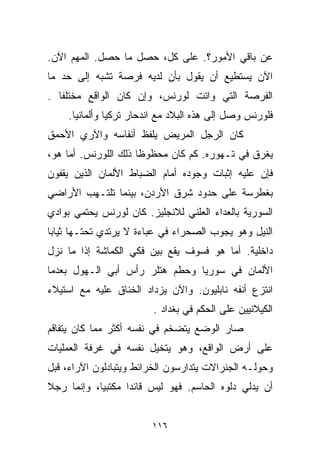 ‫ﻋﻥ ﺒﺎﻗﻲ ﺍﻷﻤﻭﺭ؟. ﻋﻠﻰ ﻜل، ﺤﺼل ﻤﺎ ﺤﺼل. ﺍﻟﻤﻬﻡ ﺍﻵﻥ.‬
‫ﺍﻵﻥ ﻴﺴﺘﻁﻴﻊ ﺃﻥ ﻴﻘﻭل ﺒﺄﻥ ﻟﺩﻴﻪ ﻓﺭﺼﺔ ﺘﺸﺒﻪ ﺇﻟﻰ ﺤﺩ ﻤﺎ‬
‫ﺍﻟﻔﺭﺼﺔ ﺍﻟﺘﻲ ﻭﺍﺘﺕ ﻟﻭﺭﻨﺱ، ﻭﺇﻥ ﻜﺎﻥ ﺍﻟﻭﺍﻗﻊ ﻤﺨﺘﻠﻔﺎ .‬
  ‫ﹰ‬
    ‫ﻓﻠﻭﺭﻨﺱ ﻭﺼل ﺇﻟﻰ ﻫﺫﻩ ﺍﻟﺒﻼﺩ ﻤﻊ ﺍﻨﺩﺤﺎﺭ ﺘﺭﻜﻴﺎ ﻭﺃﻟﻤﺎﻨﻴﺎ.‬
‫ﻜﺎﻥ ﺍﻟﺭﺠل ﺍﻟﻤﺭﻴﺽ ﻴﻠﻔﻅ ﺃﻨﻔﺎﺴﻪ ﻭﺍﻵﺭﻱ ﺍﻷﺤﻤﻕ‬
‫ﻴﻐﺭﻕ ﻓﻲ ﺘـﻬﻭﺭﻩ. ﻜﻡ ﻜﺎﻥ ﻤﺤﻅﻭﻅﺎ ﺫﻟﻙ ﺍﻟﻠﻭﺭﻨﺱ. ﺃﻤﺎ ﻫﻭ،‬
                     ‫ﹰ‬
‫ﻓﺈﻥ ﻋﻠﻴﻪ ﺇﺜﺒﺎﺕ ﻭﺠﻭﺩﻩ ﺃﻤﺎﻡ ﺍﻟﻀﺒﺎﻁ ﺍﻷﻟﻤﺎﻥ ﺍﻟﺫﻴﻥ ﻴﻘﻔﻭﻥ‬
‫ﺒﻐﻁﺭﺴﺔ ﻋﻠﻰ ﺤﺩﻭﺩ ﺸﺭﻕ ﺍﻷﺭﺩﻥ، ﺒﻴﻨﻤﺎ ﺘﻠﺘـﻬﺏ ﺍﻷﺭﺍﻀﻲ‬
‫ﺍﻟﺴﻭﺭﻴﺔ ﺒﺎﻟﻌﺩﺍﺀ ﺍﻟﻌﻠﻨﻲ ﻟﻼﻨﺠﻠﻴﺯ. ﻜﺎﻥ ﻟﻭﺭﻨﺱ ﻴﺤﺘﻤﻲ ﺒﻭﺍﺩﻱ‬
‫ﺍﻟﻨﻴل ﻭﻫﻭ ﻴﺠﻭﺏ ﺍﻟﺼﺤﺭﺍﺀ ﻓﻲ ﻋﺒﺎﺀﺓ ﻻ ﻴﺭﺘﺩﻱ ﺘﺤﺘـﻬﺎ ﺜﻴﺎﺒﺎ‬
‫ﹰ‬
‫ﺩﺍﺨﻠﻴﺔ. ﺃﻤﺎ ﻫﻭ ﻓﺴﻭﻑ ﻴﻘﻊ ﺒﻴﻥ ﻓﻜﻲ ﺍﻟﻜﻤﺎﺸﺔ ﺇﺫﺍ ﻤﺎ ﻨﺯل‬
‫ﺍﻷﻟﻤﺎﻥ ﻓﻲ ﺴﻭﺭﻴﺎ ﻭﺤﻁﻡ ﻫﺘﻠﺭ ﺭﺃﺱ ﺃﺒﻲ ﺍﻟـﻬﻭل ﺒﻌﺩﻤﺎ‬
‫ﺍﻨﺘﺯﻉ ﺃﻨﻔﻪ ﻨﺎﺒﻠﻴﻭﻥ. ﻭﺍﻵﻥ ﻴﺯﺩﺍﺩ ﺍﻟﺨﻨﺎﻕ ﻋﻠﻴﻪ ﻤﻊ ﺍﺴﺘﻴﻼﺀ‬
                        ‫ﺍﻟﻜﻴﻼﻨﻴﻴﻥ ﻋﻠﻰ ﺍﻟﺤﻜﻡ ﻓﻲ ﺒﻐﺩﺍﺩ .‬
‫ﺼﺎﺭ ﺍﻟﻭﻀﻊ ﻴﺘﻀﺨﻡ ﻓﻲ ﻨﻔﺴﻪ ﺃﻜﺜﺭ ﻤﻤﺎ ﻜﺎﻥ ﻴﺘﻔﺎﻗﻡ‬
‫ﻋﻠﻰ ﺃﺭﺽ ﺍﻟﻭﺍﻗﻊ، ﻭﻫﻭ ﻴﺘﺨﻴل ﻨﻔﺴﻪ ﻓﻲ ﻏﺭﻓﺔ ﺍﻟﻌﻤﻠﻴﺎﺕ‬
‫ﻭﺤﻭﻟـﻪ ﺍﻟﺠﻨﺭﺍﻻﺕ ﻴﺘﺩﺍﺭﺴﻭﻥ ﺍﻟﺨﺭﺍﺌﻁ ﻭﻴﺘﺒﺎﺩﻟﻭﻥ ﺍﻵﺭﺍﺀ، ﻗﺒل‬
‫ﺃﻥ ﻴﺩﻟﻲ ﺩﻟﻭﻩ ﺍﻟﺤﺎﺴﻡ. ﻓﻬﻭ ﻟﻴﺱ ﻗﺎﺌﺩﺍ ﻤﻜﺘﺒﻴﺎ، ﻭﺇﻨﻤﺎ ﺭﺠﻼ‬
‫ﹰ‬          ‫ﹰ‬      ‫ﹰ‬


                        ‫٦١١‬
 