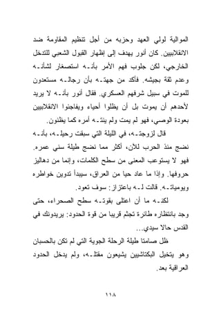 ‫ﺍﻟﻤﻭﺍﻟﻴﺔ ﻟﻭﻟﻲ ﺍﻟﻌﻬﺩ ﻭﺤﺯﺒﻪ ﻤﻥ ﺃﺠل ﺘﻨﻅﻴﻡ ﺍﻟﻤﻘﺎﻭﻤﺔ ﻀﺩ‬
‫ﺍﻻﻨﻘﻼﺒﻴﻴﻥ. ﻜﺎﻥ ﺃﻨﻭﺭ ﻴﻬﺩﻑ ﺇﻟﻰ ﺇﻅﻬﺎﺭ ﺍﻟﻘﺒﻭل ﺍﻟﺸﻌﺒﻲ ﻟﻠﺘﺩﺨل‬
‫ﺍﻟﺨﺎﺭﺠﻲ، ﻟﻜﻥ ﺠﻠﻭﺏ ﻓﻬﻡ ﺍﻷﻤﺭ ﺒﺄﻨـﻪ ﺍﺴﺘﺼﻐﺎﺭ ﻟﺸﺄﻨـﻪ‬
‫ﻭﻋﺩﻡ ﺜﻘﺔ ﺒﺠﻴﺸﻪ. ﻓﺄﻜﺩ ﻤﻥ ﺠﻬﺘـﻪ ﺒﺄﻥ ﺭﺠﺎﻟـﻪ ﻤﺴﺘﻌﺩﻭﻥ‬
‫ﻟﻠﻤﻭﺕ ﻓﻲ ﺴﺒﻴل ﺸﺭﻓﻬﻡ ﺍﻟﻌﺴﻜﺭﻱ. ﻓﻘﺎل ﺃﻨﻭﺭ ﺒﺄﻨـﻪ ﻻ ﻴﺭﻴﺩ‬
‫ﻷﺤﺩﻫﻡ ﺃﻥ ﻴﻤﻭﺕ ﺒل ﺃﻥ ﻴﻅﻠﻭﺍ ﺃﺤﻴﺎﺀ ﻭﻴﻔﺎﺠﺌﻭﺍ ﺍﻻﻨﻘﻼﺒﻴﻴﻥ‬
    ‫ﺒﻌﻭﺩﺓ ﺍﻟﻭﺼﻲ، ﻓﻬﻭ ﻟﻡ ﻴﻤﺕ ﻭﻟﻡ ﻴﻨﺘـﻪ ﺃﻤﺭﻩ ﻜﻤﺎ ﻴﻅﻨﻭﻥ.‬
‫ﻗﺎل ﻟﺯﻭﺠﺘـﻪ، ﻓﻲ ﺍﻟﻠﻴﻠﺔ ﺍﻟﺘﻲ ﺴﺒﻘﺕ ﺭﺤﻴﻠـﻪ، ﺒﺄﻨـﻪ‬
‫ﻨﻀﺞ ﻤﻨﺫ ﺍﻟﺤﺭﺏ ﻟﻶﻥ، ﺃﻜﺜﺭ ﻤﻤﺎ ﻨﻀﺞ ﻁﻴﻠﺔ ﺴﻨﻲ ﻋﻤﺭﻩ.‬
‫ﻓﻬﻭ ﻻ ﻴﺴﺘﻭﻋﺏ ﺍﻟﻤﻌﻨﻰ ﻤﻥ ﺴﻁﺢ ﺍﻟﻜﻠﻤﺎﺕ، ﻭﺇﻨﻤﺎ ﻤﻥ ﺩﻫﺎﻟﻴﺯ‬
‫ﺤﺭﻭﻓﻬﺎ. ﻭﺇﺫﺍ ﻤﺎ ﻋﺎﺩ ﺤﻴﺎ ﻤﻥ ﺍﻟﻌﺭﺍﻕ، ﺴﻴﺒﺩﺃ ﺘﺩﻭﻴﻥ ﺨﻭﺍﻁﺭﻩ‬
                              ‫ﹰ‬
               ‫ﻭﻴﻭﻤﻴﺎﺘـﻪ. ﻗﺎﻟﺕ ﻟـﻪ ﺒﺎﻋﺘﺯﺍﺯ: ﺴﻭﻑ ﺘﻌﻭﺩ.‬
‫ﻟﻜﻨـﻪ ﻤﺎ ﺃﻥ ﺍﻋﺘﻠﻰ ﺒﻘﻭﺘـﻪ ﺴﻁﺢ ﺍﻟﺼﺤﺭﺍﺀ، ﺤﺘﻰ‬
‫ﻭﺠﺩ ﺒﺎﻨﺘﻅﺎﺭﻩ ﻁﺎﺌﺭﺓ ﺘﺠﺜﻡ ﻗﺭﻴﺒﺎ ﻤﻥ ﻗﻭﺓ ﺍﻟﺤﺩﻭﺩ: ﻴﺭﻴﺩﻭﻨﻙ ﻓﻲ‬
                          ‫ﹰ‬
                                    ‫ﺍﻟﻘﺩﺱ ﺤﺎﻻ ﺴﻴﺩﻱ...‬
                                            ‫ﹰ‬
‫ﻅل ﺼﺎﻤﺘﺎ ﻁﻴﻠﺔ ﺍﻟﺭﺤﻠﺔ ﺍﻟﺠﻭﻴﺔ ﺍﻟﺘﻲ ﻟﻡ ﺘﻜﻥ ﺒﺎﻟﺤﺴﺒﺎﻥ‬
                                        ‫ﹰ‬
‫ﻭﻫﻭ ﻴﺘﺨﻴل ﺍﻟﺒﻜﺘﺎﺸﻴﻴﻥ ﻴﺸﻴﻌﻭﻥ ﻤﻘﺘﻠـﻪ، ﻭﻟﻡ ﻴﺩﺨل ﺍﻟﺤﺩﻭﺩ‬
                                           ‫ﺍﻟﻌﺭﺍﻗﻴﺔ ﺒﻌﺩ.‬


                         ‫٨١١‬
 