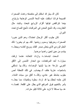 ‫ﻜﺎﻥ ﺍﻟﻨـﻬﺎﺭ ﻗﺩ ﺍﺴﺘﻘﺎﻡ ﺇﻟﻰ ﻤﻨﺘﺼﻔﻪ ﻭﻏﺩﺕ ﺍﻟﺼﺤﺭﺍﺀ‬
‫ﺍﻟﻔﺴﻴﺤﺔ ﻓﺭﺍﺸﺎ ﺍﺴﺘﻠﻘﺕ ﻋﻠﻴﻪ ﺃﺸﻌﺔ ﺍﻟﺸﻤﺱ ﺍﻟﻭﻫﺎﺠﺔ ﺒﺎﺭﺘﻴﺎﺡ.‬
                                        ‫ﹰ‬
‫ﺒﻴﻨﻤﺎ ﺘﺘﺭﺍﻜﺽ ﻓﻭﻗﻬﺎ ﺃﻗﺯﺍﻡ ﺍﻟﺯﻭﺍﺒﻊ ﺘﻨﺒﻌﺙ ﻭﺘﺘﺒﺩﺩ ﻤﺜل‬
‫ﺍﻟﻌﻔﺎﺭﻴﺕ، ﻭﻗﺩ ﺘﺄﺠﺞ ﺍﻟﻤﻌﺩﻥ ﻓﻲ ﺍﻟﻤﺭﻜﺒﺎﺕ ﺘﺄﺠﺞ ﺍﻟﺼﺎﺝ ﺘﺤﺕ‬
                                                ‫ﺍﻟﻨﻴﺭﺍﻥ.‬
‫ﻜﺎﻥ ﺠﻠﻭﺏ ﺃﻜﺜﺭ ﺍﻟﺭﺠﺎل ﺍﺤﺘﻤﺎﻻ، ﻭﻫﻡ ﺍﻟﺫﻴﻥ ﺨﺒﺭﻭﺍ‬
‫ﺍﻟﺼﺤﺭﺍﺀ ﻭﺤﺭﻴﻘﻬﺎ ﻭﺴﻤﻭﻡ ﺭﻴﺎﺤﻬﺎ. ﻟﻜﻨـﻬﻡ ﻟﻡ ﻴﺨﺒﺭﻭﺍ ﺫﻟﻙ‬
‫ﺍﻟﺤﻠﻡ ﺍﻟﻭﺭﺩﻱ ﺍﻟﺫﻱ ﻴﻨﻌﺵ ﺼﺩﺭ ﺍﻟﻘﺎﺌﺩ ﻭﻴﺭﻴﺢ ﺃﻨﻔﺎﺴﻪ ﻭﻴﺠﻌﻠـﻪ‬
                     ‫ﻴﺒﺘﺴﻡ ﻤﻥ ﺤﻴﻥ ﻟﺤﻴﻥ ﺭﺍﻀﻴﺎ ﻤﺭﻀﻴ ﹰ.‬
                      ‫ﺎ‬
                      ‫َ‬      ‫ﹰ‬
‫ﺍﺘﺴﻌﺕ ﺍﺒﺘﺴﺎﻤﺘـﻪ ﻭﺍﺯﺩﺍﺩ ﺍﻨﺘﻌﺎﺸﻪ ﻋﻨﺩﻤﺎ ﺍﺭﺘﻘﺕ‬
‫ﺴﻴﺎﺭﺘـﻪ ﺃﺤﺩ ﺍﻟﻤﺭﺘﻔﻌﺎﺕ، ﻤﻊ ﺍﻨﺤﺩﺍﺭ ﺍﻟﺸﻤﺱ ﺇﻟﻰ ﺍﻷﻓﻕ‬
‫ﺍﻟﻐﺭﺒﻲ ﻨﺎﺯﻋﺔ ﻋﻨـﻬﺎ ﺜﻴﺎﺒﻬﺎ ﺍﻟﻭﻀﺎﺀﺓ، ﻭﻜﺄﻨـﻬﺎ ﺘﺴﺘﻠﻘﻲ‬
‫ﺒﺎﺴﺘﺤﻴﺎﺀ، ﻋﺎﺭﻴﺔ ﺨﻠﻑ ﺍﻟـﻬﻀﺎﺏ. ﻓﻲ ﺘﻠﻙ ﺍﻟﻠﺤﻅﺔ ﺃﺤﺱ‬
‫ﺠﻠﻭﺏ ﺒﻨﺸﺎﻁ ﻏﻴﺭ ﻋﺎﺩﻱ، ﻭﻜﺄﻨـﻪ ﺃﻓﺎﻕ ﻤﻥ ﺴﺒﺎﺕ ﺍﻟﺸﺘﺎﺀ.‬
‫ﻜﺎﻥ ﺤﻠﻤﻪ ﻟﺤﻅﺘـﻬﺎ ﻗﺩ ﺍﺯﺩﺍﺩ ﺴﻁﻭﺓ ﻭﻁﻐﻴﺎﻨﹶ، ﻤﻤﺎ ﺠﻌﻠـﻪ‬
           ‫ﺎ‬
‫ﻴﺄﻤﺭ ﺒﺎﻟﺘﺨﻴﻴﻡ ﻓﻭﻕ ﺍﻟﻤﺭﺘﻔﻊ ﺍﻟﺫﻱ ﻴﻁل ﻋﻠﻰ ﺍﻟﻘﻠﻌﺔ. ﺘﻔﺼﻠـﻪ‬
             ‫ﻋﻨـﻬﺎ ﻤﺴﺎﻓﺔ ﻻ ﺘﺯﻴﺩ ﻋﻠﻰ ﺜﻼﺜﺔ ﻜﻴﻠﻭ ﻤﺘﺭﺍﺕ.‬



                         ‫٠٢١‬
 