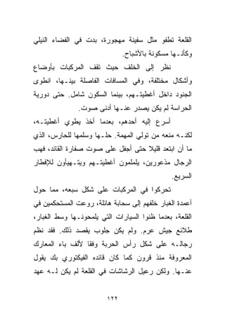 ‫ﺍﻟﻘﻠﻌﺔ ﺘﻁﻔﻭ ﻤﺜل ﺴﻔﻴﻨﺔ ﻤﻬﺠﻭﺭﺓ، ﺒﺩﺕ ﻓﻲ ﺍﻟﻔﻀﺎﺀ ﺍﻟﻨﻴﻠﻲ‬
                               ‫ﻭﻜﺄﻨـﻬﺎ ﻤﺴﻜﻭﻨﺔ ﺒﺎﻷﺸﺒﺎﺡ.‬
‫ﻨﻅﺭ ﺇﻟﻰ ﺍﻟﺨﻠﻑ ﺤﻴﺙ ﺘﻘﻑ ﺍﻟﻤﺭﻜﺒﺎﺕ ﺒﺄﻭﻀﺎﻉ‬
‫ﻭﺃﺸﻜﺎل ﻤﺨﺘﻠﻔﺔ، ﻭﻓﻲ ﺍﻟﻤﺴﺎﻓﺎﺕ ﺍﻟﻔﺎﺼﻠﺔ ﺒﻴﻨـﻬﺎ، ﺍﻨﻁﻭﻯ‬
‫ﺍﻟﺠﻨﻭﺩ ﺩﺍﺨل ﺃﻏﻁﻴﺘـﻬﻡ، ﺒﻴﻨﻤﺎ ﺍﻟﺴﻜﻭﻥ ﺸﺎﻤل. ﺤﺘﻰ ﺩﻭﺭﻴﺔ‬
               ‫ﺍﻟﺤﺭﺍﺴﺔ ﻟﻡ ﻴﻜﻥ ﻴﺼﺩﺭ ﻋﻨـﻬﺎ ﺃﺩﻨﻰ ﺼﻭﺕ.‬
‫ﺃﺴﺭﻉ ﺇﻟﻴﻪ ﺃﺤﺩﻫﻡ، ﺒﻌﺩﻤﺎ ﺃﺨﺫ ﻴﻁﻭﻱ ﺃﻏﻁﻴﺘـﻪ،‬
‫ﻟﻜﻨـﻪ ﻤﻨﻌﻪ ﻤﻥ ﺘﻭﻟﻲ ﺍﻟﻤﻬﻤﺔ. ﺤﻠـﻬﺎ ﻭﺴﻠﻤﻬﺎ ﻟﻠﺤﺎﺭﺱ، ﺍﻟﺫﻱ‬
‫ﻤﺎ ﺃﻥ ﺍﺒﺘﻌﺩ ﻗﻠﻴﻼ ﺤﺘﻰ ﺃﺠﻔل ﻋﻠﻰ ﺼﻭﺕ ﺼﻔﺎﺭﺓ ﺍﻟﻘﺎﺌﺩ، ﻓﻬﺏ‬
                                   ‫ﹰ‬
‫ﺍﻟﺭﺠﺎل ﻤﺫﻋﻭﺭﻴﻥ، ﻴﻠﻤﻠﻤﻭﻥ ﺃﻏﻁﻴﺘـﻬﻡ ﻭﻴﺘـﻬﻴﺄﻭﻥ ﻟﻺﻓﻁﺎﺭ‬
                                               ‫ﺍﻟﺴﺭﻴﻊ.‬
‫ﺘﺤﺭﻜﻭﺍ ﻓﻲ ﺍﻟﻤﺭﻜﺒﺎﺕ ﻋﻠﻰ ﺸﻜل ﺴﺒﻌﻪ، ﻤﻤﺎ ﺤﻭل‬
‫ﺃﻋﻤﺩﺓ ﺍﻟﻐﺒﺎﺭ ﺨﻠﻔﻬﻡ ﺇﻟﻰ ﺴﺤﺎﺒﺔ ﻫﺎﺌﻠﺔ، ﺭﻭﻋﺕ ﺍﻟﻤﺴﺘﺤﻜﻤﻴﻥ ﻓﻲ‬
‫ﺍﻟﻘﻠﻌﺔ، ﺒﻌﺩﻤﺎ ﻅﻨﻭﺍ ﺍﻟﺴﻴﺎﺭﺍﺕ ﺍﻟﺘﻲ ﻴﻠﻤﺤﻭﻨـﻬﺎ ﻭﺴﻁ ﺍﻟﻐﺒﺎﺭ،‬
‫ﻁﻼﺌﻊ ﺠﻴﺵ ﻋﺭﻡ. ﻭﻟﻡ ﻴﻜﻥ ﺠﻠﻭﺏ ﻴﻘﺼﺩ ﺫﻟﻙ. ﻓﻘﺩ ﻨﻅﻡ‬
‫ﺭﺠﺎﻟـﻪ ﻋﻠﻰ ﺸﻜل ﺭﺃﺱ ﺍﻟﺤﺭﺒﺔ ﻭﻓﻘﺎ ﻷﻟﻑ ﺒﺎﺀ ﺍﻟﻤﻌﺎﺭﻙ‬
‫ﺍﻟﻤﻌﺭﻭﻓﺔ ﻤﻨﺫ ﻗﺭﻭﻥ ﻜﻤﺎ ﻜﺎﻥ ﻗﺎﺌﺩﻩ ﺍﻟﻔﻴﻜﺘﻭﺭﻱ ﺒﻙ ﻴﻘﻭل‬
‫ﻋﻨـﻬﺎ. ﻭﻟﻜﻥ ﺭﻋﻴل ﺍﻟﺭﺸﺎﺸﺎﺕ ﻓﻲ ﺍﻟﻘﻠﻌﺔ ﻟﻡ ﻴﻜﻥ ﻟـﻪ ﻋﻬﺩ‬


                         ‫٢٢١‬
 