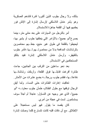 ‫ﺒﺫﻟﻙ، ﻭﻻ ﺭﺠﺎل ﺠﻠﻭﺏ ﺍﻟﺫﻴﻥ ﺃﻜﺒﺭﻭﺍ ﻗﺩﺭﺓ ﻗﺎﺌﺩﻫﻡ ﺍﻟﻌﺴﻜﺭﻴﺔ‬
‫ﻭﻫﻭ ﻴﺄﻤﺭ ﻋﺎﻤل ﺍﻟﻼﺴﻠﻜﻲ ﻹﺭﺴﺎل ﺇﺸﺎﺭﺓ ﺇﻟﻰ ﺍﻹﺘﺵ ﻓﻭﺭ‬
                   ‫ﻴﻌﻠﻤﻬﻡ ﻓﻴﻬﺎ ﺃﻥ ﺍﻟﻘﻠﻌﺔ ﺠﺎﻫﺯﺓ ﻟﻼﺴﺘﺴﻼﻡ.‬
‫ﺃﻤﺭ ﺒﺎﻟﺘﺭﺠل ﻤﻥ ﺍﻟﺴﻴﺎﺭﺍﺕ ﻋﻠﻰ ﺒﻌﺩ ﻤﺌﺘﻲ ﻤﺘﺭ، ﺒﻴﻨﻤﺎ‬
‫ﻴﺼﺭﺥ"ﺃﺒﻭ ﺠﻤﻴﻊ"، ﺒﺎﻷﻭﺍﻤﺭ ﺍﻟﺘﻲ ﻴﻨﻁﻘﻬﺎ ﺠﻠﻭﺏ ﺃﻭ ﻴﺸﻴﺭ ﺒﻬﺎ،‬
‫ﻟﻴﺤﻴﻁﻭﺍ ﺒﺎﻟﻘﻠﻌﺔ ﻓﻲ ﻁﻭﻕ ﻏﻴﺭ ﻤﻨﻴﻊ، ﺠﻌﻠـﻬﻡ ﻤﺤﺎﺼﺭﻴﻥ‬
‫ﺒﺎﻟﺭﺸﺎﺸﺎﺕ ﺍﻟﻤﺩﺍﻓﻌﺔ ﺒﺩﻻ ﻤﻥ ﻤﺤﺎﺼﺭﺘـﻬﻡ ﻟـﻬﺎ، ﻓﺄﻤﺭ ﺠﻠﻭﺏ‬
‫ﺒﺎﻟﺘﻘﻬﻘﺭ، ﻭﺃﺭﺴل ﻋﺎﻤل ﺍﻟﻼﺴﻠﻜﻲ ﺇﺸﺎﺭﺓ ﺘﻔﻴﺩ ﺒﺘﻠﻜﺅ‬
                               ‫ﺍﻟﻤﺴﺘﺤﻜﻤﻴﻥ ﻓﻲ ﺍﻻﺴﺘﺴﻼﻡ.‬
‫ﺒﻌﺩ ﻨﺤﻭ ﺴﺎﻋﺘﻴﻥ ﻤﻥ ﺍﻟﺘﺭﻗﺏ ﺒﻴﻥ ﺍﻟﺠﺎﻨﺒﻴﻥ، ﺠﺎﺀﺕ‬
‫ﻁﺎﺌﺭﺓ ﺃﻓﺭﻏﺕ ﻗﻨﺎﺒﻠـﻬﺎ ﻓﻭﻕ ﺍﻟﻘﻠﻌﺔ، ﻭﺃﺭﺒﻜﺕ ﺭﺸﺎﺸﺎﺘـﻬﺎ‬
‫ﺩﻓﺎﻋﺎﺘـﻬﺎ، ﻓﺘﻘﺩﻡ ﺠﻠﻭﺏ ﻭﺭﺠﺎﻟـﻪ ﺒﻀﻊ ﻋﺸﺭﺍﺕ ﻤﻥ ﺍﻷﻤﺘﺎﺭ.‬
‫ﺘﻌﺎﻗﺒﺕ ﺇﻏﺎﺭﺍﺕ ﺍﻟﻁﺎﺌﺭﺍﺕ ﺤﺘﻰ ﺍﻟﻤﺴﺎﺀ. ﻭﻟﻤﺎ ﺃﻴﻘﻥ‬
‫ﺍﻟﺭﺠﺎل ﺘﻭﻗﻔﻬﺎ ﻤﻊ ﺤﻠﻭل ﺍﻟﻅﻼﻡ، ﻁﻤﺄﻥ ﺠﻠﻭﺏ ﻤﻌﺎﻭﻨـﻪ "ﺃﺒﻭ‬
‫ﺠﻤﻴﻊ"، ﺍﻟﺫﻱ ﻋﺒﺭ ﻭﺠﻬﻪ ﻋﻥ ﺍﻟﺘﺴﺎﺅل: ﻋﺎﺠﻼ ﺃﻡ ﺁﺠﻼ ﺴﻭﻑ‬
    ‫ﹰ‬      ‫ﹰ‬
                    ‫ﻴﺴﺘﺴﻠﻤﻭﻥ. ﻟﺴﺕ ﻓﻲ ﻋﺠﻠﺔ ﻤﻥ ﺃﻤﺭﻱ.‬
‫ﻜﺎﻥ ﻴﻘﺼﺩ ﻤﺎ ﻴﻘﻭل. ﻓﻬﻭ ﻟﻴﺱ ﻤﺴﺘﻌﺠﻼ ﻋﻠﻰ‬
    ‫ﹰ‬
‫ﺍﻹﻁﻼﻕ. ﻤﻊ ﺃﻥ ﺩﻗﺎﺕ ﻗﻠﺒﻪ ﻜﺎﻨﺕ ﺘﺘﺴﺎﺭﻉ ﻜﻠﻤﺎ ﻭﺼﻠﺕ ﺇﺸﺎﺭﺓ‬


                         ‫٣٢١‬
 