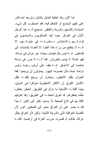 ‫ﺃﻤﺎ ﺍﻵﻥ، ﻭﻗﺩ ﺍﺨﺘﻠﻁ ﺍﻟﺤﺎﺒل ﺒﺎﻟﻨﺎﺒل، ﻭﻟﻡ ﻴﻌﺩ ﺃﺤﺩ ﻗﺎﺩﺭ‬
‫ﻋﻠﻰ ﺘﻘﻴﻴﻡ ﺍﻟﻭﻀﻊ ﺃﻭ ﺍﻟﺘﺤﻜﻡ ﻓﻴﻪ، ﻓﻘﺩ ﺍﻀﻁﺭﺏ ﻜل ﺸﻲﺀ.‬
‫ﺍﻟﺴﻴﺎﺴﺔ ﻭﺍﻟﺘﻨﺴﻴﻕ ﻭﺍﻟﺭﺅﻴﺔ ﻭﺍﻟﺘﻔﻜﻴﺭ. ﺼﺤﻴﺢ ﺃﻨـﻪ ﻏﺩﺍ ﺍﻟﺭﺠل‬
‫ﺍﻷﻭل ﻓﻲ ﺍﻟﻌﺭﺍﻕ. ﻴﻌﻭﺩ ﺇﻟﻴﻪ ﺍﻟﻌﺴﻜﺭﻴﻭﻥ ﻭﺍﻟﺴﻴﺎﺴﻴﻭﻥ ﻓﻲ‬
‫ﻗﺭﺍﺭﺍﺘـﻬﻡ ﻭﺍﻻﺴﺘﺌﻨﺎﺱ ﺒـﻤﺸﻭﺭﺘـﻪ ﻓﻲ ﺨﻴﺎﺭﺍﺘـﻬﻡ، ﺇﻻ‬
‫ﺃﻨـﻪ ﻻ ﻴﺘﻁﻠﻊ ﻤﻥ ﻭﺭﺍﺀ ﻫﺫﺍ ﺍﻟﻨﻔﻭﺫ ﺇﻻ ﻟﻠﻌﻭﺩﺓ ﺒﺎﻟﺩﺒﺎﺒﺎﺕ ﺇﻟﻰ‬
‫ﻓﻠﺴﻁﻴﻥ. ﺇﻨـﻪ ﻟﻴﺱ ﻤﺜل ﻓﻴﺼل، ﻴﺒﺤﺙ ﻋﻥ ﻋﺭﺵ ﻓﻲ ﺩﻭﺍﻤﺔ.‬
          ‫ٍ‬
‫ﻓﻬﻭ ﺃﺼﻼ ﻻ ﻴﺅﻤﻥ ﺒﺎﻟﻌﺭﻭﺵ. ﻜﻤﺎ ﺃﻨـﻪ ﻻ ﻴﺩﻭﺭ ﻓﻲ ﺩ ‪‬ﺍﻤﺔ‬
   ‫ﻭ‬                                      ‫ﹰ‬
‫ﺘﻤﺘﺼﻪ ﺇﻟﻰ ﺍﻷﻋﻤﺎﻕ. ﺇﻨـﻪ ﻴﻘﻑ ﻋﻠﻰ ﺃﺭﺽ ﺭﺨﻭﺓ، ﻭﻟﻴﺱ‬
‫ﺩ ‪‬ﺍﻤﺔ، ﺘﻤﺎﻤﺎ ﻤﺜل ﺨﺼﻭﻤﻪ ﺍﻟﻴﻬﻭﺩ. ﻴﺤﺎﻭﻟﻭﻥ ﺃﻥ ﻴﺭﺠﺤﻭﺍ ﻜﻔﺔ‬
                                        ‫ﹰ‬         ‫ﻭ‬
‫ﺍﻟﻤﻴﺯﺍﻥ ﺒﺜﻘل ﺍﻻﻨﺠﻠﻴﺯ، ﻭﻴﺤﺎﻭل ﺃﻥ ﻴﺭﺠﺢ ﻜﻔﺘـﻪ ﺒﺜﻘل‬
‫ﺍﻷﻟﻤﺎﻥ. ﺍﻟﻔﺎﺭﻕ ﺃﻥ ﺍﻷﺜﻘﺎل ﺍﻻﻨﺠﻠﻴﺯﻴﺔ ﻤﺘﻭﺍﻓﺭﺓ ﻓﻲ ﺍﻟﺴﻭﻕ،‬
‫ﺒﻴﻨﻤﺎ ﺃﺜﻘﺎﻟـﻪ ﺍﻷﻟﻤﺎﻨﻴﺔ ﻤﺎ ﺘﺯﺍل ﻓﻲ ﺍﻟﻁﺭﻴﻕ. ﺍﻟﺨﻁﺭ ﻴﻨﺘﻅﺭﻩ‬
‫ﻤﺜﻠﻤﺎ ﻴﻨﺘﻅﺭﻫﻡ. ﻗﺩ ﺘﻐﺭﻕ ﺸﺤﻨﺘـﻪ ﻓﻲ ﺍﻟﻁﺭﻴﻕ، ﻭﻗﺩ ﺘﻐﺭﻗﻬﻡ‬
‫ﺃﺜﻘﺎﻟـﻬﻡ ﻓﻲ ﻗﺎﻉ ﺍﻟﻤﺤﻴﻁ ﺇﺫﺍ ﻭﺼل ﻫﺘﻠﺭ ﺇﻟﻰ ﺍﻟﻨﻴل. ﻟـﻬﺫﺍ‬
‫ﻓﺈﻨـﻪ ﻴﺼﺭ ﻋﻠﻰ ﺃﻥ ﺍﻟﻌﺭﺍﻕ ﻤﻌﺒﺭ ﺇﻟﻰ ﻓﻠﺴﻁﻴﻥ. ﻟﻴﺱ ﻷﻥ‬
‫ﺍﻟﻘﻀﻴﺔ ﺍﻟﻌﺭﺍﻗﻴﺔ ﺘﺄﺘﻲ ﺒﺎﻟﺩﺭﺠﺔ ﺍﻟﺜﺎﻨﻴﺔ، ﻭﻟﻜﻥ ﻷﻥ ﺍﻟﻌﺭﺍﻕ ﻴﻅل‬
‫ﻋﺭﺍﻗﹰ، ﻁﺎﻟﺕ ﺃﻡ ﻗﺼﺭﺕ ﺤﺭﻭﺏ ﺍﻟﻐﺯﺍﺓ ﻓﻲ ﺃﺭﺍﻀﻴﻪ. ﻟﻜﻨـﻪ‬
                                           ‫ﺎ‬


                           ‫٧٢١‬
 