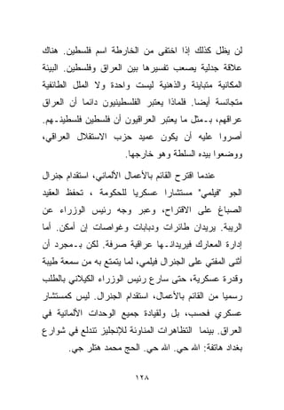 ‫ﻟﻥ ﻴﻅل ﻜﺫﻟﻙ ﺇﺫﺍ ﺍﺨﺘﻔﻰ ﻤﻥ ﺍﻟﺨﺎﺭﻁﺔ ﺍﺴﻡ ﻓﻠﺴﻁﻴﻥ. ﻫﻨﺎﻙ‬
‫ﻋﻼﻗﺔ ﺠﺩﻟﻴﺔ ﻴﺼﻌﺏ ﺘﻔﺴﻴﺭﻫﺎ ﺒﻴﻥ ﺍﻟﻌﺭﺍﻕ ﻭﻓﻠﺴﻁﻴﻥ. ﺍﻟﺒﻴﺌﺔ‬
‫ﺍﻟﻤﻜﺎﻨﻴﺔ ﻤﺘﺒﺎﻴﻨﺔ ﻭﺍﻟﺫﻫﻨﻴﺔ ﻟﻴﺴﺕ ﻭﺍﺤﺩﺓ ﻭﻻ ﺍﻟﻤﻠل ﺍﻟﻁﺎﺌﻔﻴﺔ‬
‫ﻤﺘﺠﺎﻨﺴﺔ ﺃﻴﻀﺎ. ﻓﻠﻤﺎﺫﺍ ﻴﻌﺘﺒﺭ ﺍﻟﻔﻠﺴﻁﻴﻨﻴﻭﻥ ﺩﺍﺌﻤﺎ ﺃﻥ ﺍﻟﻌﺭﺍﻕ‬
          ‫ﹰ‬                               ‫ﹰ‬
‫ﻋﺭﺍﻗﻬﻡ، ﺒـﻤﺜل ﻤﺎ ﻴﻌﺘﺒﺭ ﺍﻟﻌﺭﺍﻗﻴﻭﻥ ﺃﻥ ﻓﻠﺴﻁﻴﻥ ﻓﻠﺴﻁﻴﻨـﻬﻡ.‬
‫ﺃﺼﺭﻭﺍ ﻋﻠﻴﻪ ﺃﻥ ﻴﻜﻭﻥ ﻋﻤﻴﺩ ﺤﺯﺏ ﺍﻻﺴﺘﻘﻼل ﺍﻟﻌﺭﺍﻗﻲ،‬
                       ‫ﻭﻭﻀﻌﻭﺍ ﺒﻴﺩﻩ ﺍﻟﺴﻠﻁﺔ ﻭﻫﻭ ﺨﺎﺭﺠﻬﺎ.‬

‫ﻋﻨﺩﻤﺎ ﺍﻗﺘﺭﺡ ﺍﻟﻘﺎﺌﻡ ﺒﺎﻷﻋﻤﺎل ﺍﻷﻟﻤﺎﻨﻲ، ﺍﺴﺘﻘﺩﺍﻡ ﺠﻨﺭﺍل‬
‫ﺍﻟﺠﻭ "ﻓﻴﻠﻤﻲ" ﻤﺴﺘﺸﺎﺭﺍ ﻋﺴﻜﺭﻴﺎ ﻟﻠﺤﻜﻭﻤﺔ ، ﺘﺤﻔﻅ ﺍﻟﻌﻘﻴﺩ‬
                      ‫ﹰ‬      ‫ﹰ‬
‫ﺍﻟﺼﺒﺎﻍ ﻋﻠﻰ ﺍﻻﻗﺘﺭﺍﺡ، ﻭﻋﺒﺭ ﻭﺠﻪ ﺭﺌﻴﺱ ﺍﻟﻭﺯﺭﺍﺀ ﻋﻥ‬
‫ﺍﻟﺭﻴﺒﺔ. ﻴﺭﻴﺩﺍﻥ ﻁﺎﺌﺭﺍﺕ ﻭﺩﺒﺎﺒﺎﺕ ﻭﻏﻭﺍﺼﺎﺕ ﺇﻥ ﺃﻤﻜﻥ. ﺃﻤﺎ‬
‫ﺇﺩﺍﺭﺓ ﺍﻟﻤﻌﺎﺭﻙ ﻓﻴﺭﻴﺩﺍﻨـﻬﺎ ﻋﺭﺍﻗﻴﺔ ﺼﺭﻓﺔ. ﻟﻜﻥ ﺒـﻤﺠﺭﺩ ﺃﻥ‬
‫ﺃﺜﻨﻰ ﺍﻟﻤﻔﺘﻲ ﻋﻠﻰ ﺍﻟﺠﻨﺭﺍل ﻓﻴﻠﻤﻲ، ﻟﻤﺎ ﻴﺘﻤﺘﻊ ﺒﻪ ﻤﻥ ﺴﻤﻌﺔ ﻁﻴﺒﺔ‬
‫ﻭﻗﺩﺭﺓ ﻋﺴﻜﺭﻴﺔ، ﺤﺘﻰ ﺴﺎﺭﻉ ﺭﺌﻴﺱ ﺍﻟﻭﺯﺭﺍﺀ ﺍﻟﻜﻴﻼﻨﻲ ﺒﺎﻟﻁﻠﺏ‬
‫ﺭﺴﻤﻴﺎ ﻤﻥ ﺍﻟﻘﺎﺌﻡ ﺒﺎﻷﻋﻤﺎل، ﺍﺴﺘﻘﺩﺍﻡ ﺍﻟﺠﻨﺭﺍل. ﻟﻴﺱ ﻜﻤﺴﺘﺸﺎﺭ‬
                                                ‫ﹰ‬
‫ﻋﺴﻜﺭﻱ ﻓﺤﺴﺏ، ﺒل ﻭﻟﻘﻴﺎﺩﺓ ﺠﻤﻴﻊ ﺍﻟﻭﺤﺩﺍﺕ ﺍﻷﻟﻤﺎﻨﻴﺔ ﻓﻲ‬
‫ﺍﻟﻌﺭﺍﻕ. ﺒﻴﻨﻤﺎ ﺍﻟﺘﻅﺎﻫﺭﺍﺕ ﺍﻟﻤﻨﺎﻭﺌﺔ ﻟﻺﻨﺠﻠﻴﺯ ﺘﻨﺩﻟﻊ ﻓﻲ ﺸﻭﺍﺭﻉ‬
       ‫ﺒﻐﺩﺍﺩ ﻫﺎﺘﻔﺔ: ﺍﷲ ﺤﻲ. ﺍﷲ ﺤﻲ. ﺍﻟﺤﺞ ﻤﺤﻤﺩ ﻫﺘﻠﺭ ﺠﻲ.‬
        ‫‪‬‬                  ‫‪‬‬      ‫‪‬‬

                          ‫٨٢١‬
 